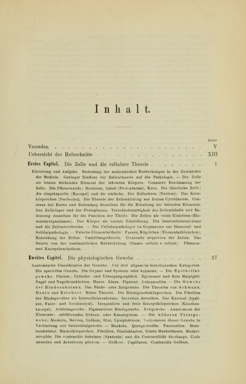 Inhalt. Seite Vorreden V Uebersicht der Holzschnitte . . XIII Erstes Capitel. Die Zelle und die cellulare Theorie 1 Einleitung und Aufgabe. Bedeutung der anatomischen Entdeckungen in der Geschichte der Medicin. Geringer Einfluss der Zellentheorie auf die Pathologie. — Die Zelle als letztes wirkendes Element des lebenden Körpers. Genauere Bestimmung der Zelle. Die Pflanzenzelle: Membran, Inhalt (Protoplasma), Kern. Die thierische Zelle: die eingekapselte (Knorpel) und die einfache. Der Zellenkern (Nucleus). Das Kern- körperchen (Nucleolus). Die Theorie der Zellenbildung aus freiem Cytoblastem. Con- stanz des Kerns und Bedeutung desselben für die Erhaltung der lebenden Elemente. Der Zellkörper und das Protoplasma. Verschiedenartigkeit des Zelleninhalts und Be- deutung desselben für die Function der Theile. Die Zellen als vitale Einheiten (Ele- mentarorganismen). Der Körper als sociale Einrichtung. Die Intercellularsubstanz und die Zellenterritorien. — Die Cellularpathologie im Gegensätze zur Humoral- und Solidarpathologie. — Falsche Elementartheile : P'asern, Kügelchen (Elementarkörnchen). Entstehung der Zellen. Umhüllungstheorie. Generatio aequivoca der Zellen. Das Gesetz von der continuirlichen Entwickelung (Omnis cellula e cellula). Pflanzen- und Kuorpelwaehsthum, Zweites Capitel. Die physiologischen Gewebe 27 Anatomische Classification der Gewebe. Die drei allgemein-histologischen Kategorien. Die speciellen Gewebe. Die Organe und Systeme oder Apparate. — Die Epithelial- gewebe. Platten-, Cylinder- und Uebergangsepithel. Epidermis und Rete Malpighii. Nagel und Nagelkrankhciten. Haare. Linse. Pigment. Drüsenzellen. — Die Gewebe der Bindesubstanz. Das Binde- oder Zellgewebe. Die Theorien von Schwann, He nie und Reichert. Meine Theorie. Die Bindegevvebskörpercben. Die Fibrillen des Bindegewebes als Intercellularsubstanz. Secretion derselben. Der Knorpel (hyali- ner, Faser- und Netzknorpel). Incapsulirte und freie Knorpelkörperchen (Knochen- kuorpel). Schleiragewebe. Pigmentirtes Bindegewebe. Fettgewebe. Anastomose der Elemente: saftführendes Röhren- oder Kanalsystem. — Die höheren Thierge- webe: Muskeln, Nerven, Gefässe, Blut, Lymphdrüsen. Vorkommen dieser Gewebe in Verbindung mit Interstitialgevvebe. — Muskeln. Quergestreifte. Faserzellen. Herz- muskulatur. Muskelkörperchen. Fibrillen, Disdiaklasten, Glatte Muskelfasern. Muskel- atrophie. Die contractile Substanz (Syntonin) und die Contractilität überhaupt. Cutis anserina und Arrectores pilorum. — Gefässe. Capillaren. Contractile Gefässe.