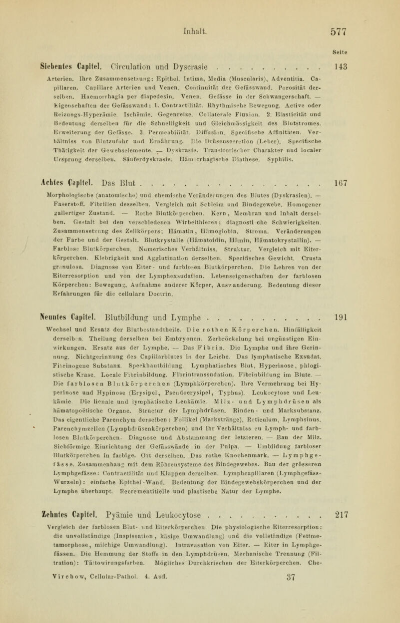 Seite Siebentes Capilel. Circulation und Dyscrasie 143 Arterien. Ihre Zusammensetzung: Epithel. Intima, Media (Muscularis), Adventitia. Ca- piIlaren. Capillare Arterien und Venen. Continuität der Gefässwand. Porosität der- selben. Haemorrhagia per diapedesin. Venen. Gefässe in der Schwangerschaft. — Kigenschaften der Gefässwand : 1. Contractilität. Rhythmische Bewegung. Active oder Reizungs-Hyperämie. Ischämie. Gegenreize. Collaterale Fluxion. 2. Elaaticität und Bedeutung derselben für die Schnelligkeit und Gleichmässigkeit des Blntstromes. Erweiterung der Gefässe. 3. Permeabilität. Diffusion. Specifische Affinitaten. Ver- hältniss von Blutzu fuhr und Ernährung. Die DrüsenseTetion (Leber). Specifische Thätigkeit der Gewebselemente. — Dyskrasie. Transitorischer Charakter und localer Ursprung derselben. Säuferdyskrasie. Hämorrhagische Diathese. Syphilis. Achtes Ciipilel. Das Blut 167 Morphologische (anatomische) und chemische Veränderungen des Blutes (Dyskrasien). — Faserstoff. Fibrillen desselben. Vergleich mit Schleim und Bindegewebe. Homogener gallertiger Zustand. — Rothe Blutkörperchen. Kern, Membran und Inhalt dersel- ben. Gestalt bei den verschiedenen Wirbelthieren; diagnosti che Schwierigkeiten. Zusammensetzung des Zellkörpers; Häruatin, Hämoglobin. Stroma. Veränderungen der Farbe und der Gestalt. Blutkrystalle (Hämatoidin, Hämin, Hämatokrystallin). — Farblose Blutkörperchen. Numerisches Verhältniss. Struktur. Vergleich mit Eiter- körperchen. Klebrigkeit und Agglutination derselben. Specifisches Gewicht. Crusta gr.mulosa. Diagnose von Eiter- und farblosen Blutkörperchen. Die Lehren von der Eiterresorption und von der Lymphexsudation. Lebenseigenschaften der farblosen Körperchen: Bewegung, Aufnahme anderer Körper, Auswanderung. Bedeutung dieser Erfahrungen für die cellulare Doctrin. Neuntes Capitel. Blutbildimg und Lymphe 191 Wechsel und Ersatz der Blutbcstandtheile. Die rothen Körperchen. Hinfälligkeit derselb n. Theilung derselben bei Embryonen. ZerbrÖckelung bei ungünstigen Ein- wirkungen. Ersatz aus der Lymphe. — Das Fibrin. Die Lymphe und ihre Gerin- nung. Nichtgerinnung des Capillarblutes in der Leiche. Das lymphatische Exsudat. Fibrinogene Substanz. Speckhautbildung. Lymphatisches Blut, Hyperinose, phlogi- stisehe Krase. Locale Fibrinbildung. Fibrintranssudation. Fibrinbildung im Blute. — Die farblosen Blutkörperchen (Lymphkörperchen). Ihre Vermehrung bei Hy- perinose und Hypinose (Erysipel, Pseudoerysipel, Typhus). Leukocytose und Leu- kämie. Die lienale und lymphatische Leukämie. Milz- und Lymphdrüsen als hämatopoetische Organe. Structur der Lymphdrüsen. Rinden- und Marksubstanz. Das eigentliche Parenchym derselben : Follikel (Markstränge), Roticulum, Lymphsinus. Parenchyruzellen (Lymphdrüsenkcrperchen) und ihr Verhältniss zu Lymph- und farb- losen Blutkörperchen. Diagnose und Abstammung der letzteren. — Bau der Milz. Siebförmige Einrichtung der Gefässwände iu der Pulpa. — Umbilduug farbloser Blutkörperchen in farbige. Ort derselben. Das rothe Knochenmark. — Lymphge- fässe. Zusammenhang mit dem Röhrensysteine des Bindegewebes. Bau der grösseren Lymphgefässe: Contractilität und Klappen derselben. Lymphcapillaren (Lyraphgefäss- Wurzeln) : einfache Epithel -Wand. Bedeutung der Bindegewebskörperchen und der Lymphe überhaupt. Pecrementitielle und plastische Natur der Lymphe. Zehntes Capitel. Pyämie und Leukocytose 217 Vergleich der farblosen Blut- und Eiterkörperchen. Die physiologische Eiterresorption: die unvollständige (Inspissation , käsige Umwandlung) und die vollständige (Fettme- tamorphose, milchig»? Umwandlung). Intravasation von Eiter. — Eiter in Lymphge- fässen. Die Hemmung der Stoffe in den Lymphdrüsen. Mechanische Trennung (Fil- tration): Tättowirungs färben. Mögliches Durchkriechen der Eiterkörperchen. Che- Virchow, Cellular-Pathol. 4. Aufl. 37