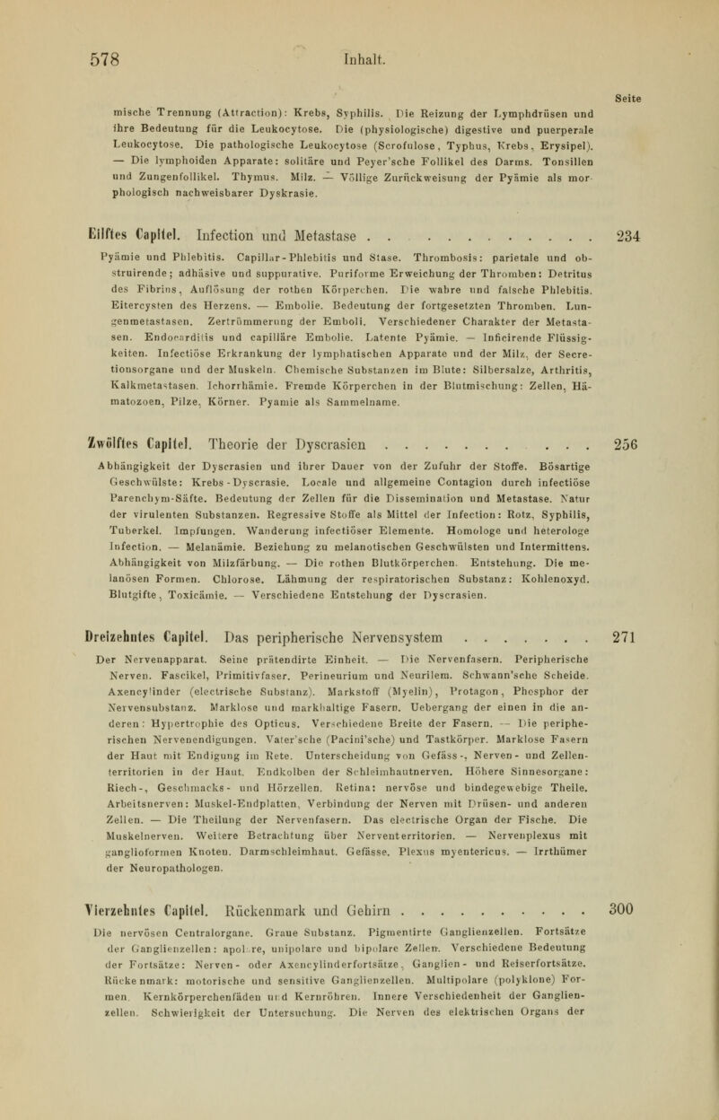 Seite mische Trennung (Attraction): Krebs, Syphilis. Die Reizung der Lymphdrüsen und ihre Bedeutung für die Leukocytose. Die (physiologische) digestive und puerperale Leukocytose. Die pathologische Leukocytose (Scrofulose , Typhus, Krebs, Erysipel). — Die lymphoiden Apparate: solitäre und Peyer'sche Follikel des Darms. Tonsillen und Zungenfollikel. Thymus. Milz. — Völlige Zurückweisung der Pyämie als mor phologisch nachweisbarer Dyskrasie. Eilftes Capitel. Infection und Metastase 234 Pyämie und Phlebitis. CapilLir-Phlebitis und Stase. Thrombosis: parietale und ob- struirende; adhäsive und suppurative. Puriforme Erweichung der Thromben: Detritus des Fibrins, Auflösung der rothen Korperchen. Die wahre und falsche Phlebitis. Eitercysten des Herzens. — Embolie. Bedeutung der fortgesetzten Thromben. Lun- genmetastasen. Zertrümmerung der Emboli. Verschiedener Charakter der Metasta- sen. Endocarditis und capilläre Embolie. Latente Pyämie. — Inficirende Flüssig- keiten. Infectiose Erkrankung der lymphatischen Apparate und der Milz, der Secre- tionsorgane und der Muskeln. Chemische Substanzen im Blute: Silbersalze, Arthritis, Kalkmetastasen. Iehorrhämie. Fremde Körperchen in der Blutmischling: Zellen, Hä- matozoen, Pilze, Körner. Pyämie als Sammelname. Zwölftes Capitel. Theorie der Dyscrasien 256 Abhängigkeit der Dyscrasien und ihrer Dauer von der Zufuhr der Stoffe. Bösartige Geschwülste: Krebs -Dyscrasie. Locale und allgemeine Contagiou durch infectiose Parenchym-Säfte. Bedeutung der Zellen für die Disseminalion und Metastase. Natur der virulenten Substanzen. Regressive Stoffe als Mittel der Infection: Rotz, Syphilis, Tuberkel. Impfungen. Wanderung infectiöser Elemente. Homologe und heterologe Infection. — Melanämie. Beziehung zu melanotiscben Geschwülsten und Intermittens. Abhängigkeit von Milzfärbung. — Die rothen Blutkörperchen. Entstehung. Die me- lanösen Formen. Chlorose. Lähmung der respiratorischen Substanz: Kohlenoxyd. Blutgifte, Toxicämie. — Verschiedene Entstehung der Dyscrasien. Dreizehntes Capitel. Das peripherische Nervensystem 271 Der Nervenapparat. Seine prätendirte Einheit. — Die Nervenfasern. Peripherische Nerven. Fascikel, Primitivfaser. Perineurium und Neurilem. Schwann'sche Scheide. Axencyünder (electrische Substanz). Markstoff (Myelin), Protagon, Phosphor der Nervensubstanz. Marklose und markhaltige Fasern. Uebergang der einen in die an- deren: Hypertrophie des Opticus. Verschiedene Breite der Fasern. — Die periphe- rischen Nervenendigungen. Vater'sche (Pacini'sche) und Tastkörper. Marklose Fasern der Haut mit Endigung im Rete. Unterscheidung von Gefäss-, Nerven- und Zellen- territorien in der Haut. Endkolben der Schleimhautnerven. Höhere Sinnesorgane: Riech-, Geschmacks- und Hörzellen. Retina: nervöse und bindegewebige Theile. Arbeitsnerven: Muskel-Endplatten, Verbindung der Nerven mit Drüsen- und anderen Zellen. — Die Theilung der Nervenfasern. Das electrische Organ der Fische. Die Muskelnerven. Weitere Betrachtung über Nerventerritorien. — Nervenplexus mit ganglioformen Knoten. Darmschleimhaut. Gefässe. Plexus myentericus. — Irrthümer der Neuropathologen. Vierzehntes Capitel« Rückenmark und Gehirn 300 Die nervösen Centralorganc. Graue Substanz. Pigmentirte Ganglienzellen. Fortsätze der Ganglienzellen: apol'.re, unipolare und bipolare Zellen. Verschiedene Bedeutung der Fortsätze: Nerven- oder Axencylinderfortsätze, Ganglien- und Reiserfortsätze. Rückenmark: motorische und sensitive Ganglienzellen. Multipolare (polyklone) For- men. Kernkörperchenfäden und Kernröhren. Innere Verschiedenheit der Ganglien- zellen. Schwierigkeit der Untersuchung. Die Nerven des elektrischen Organs der