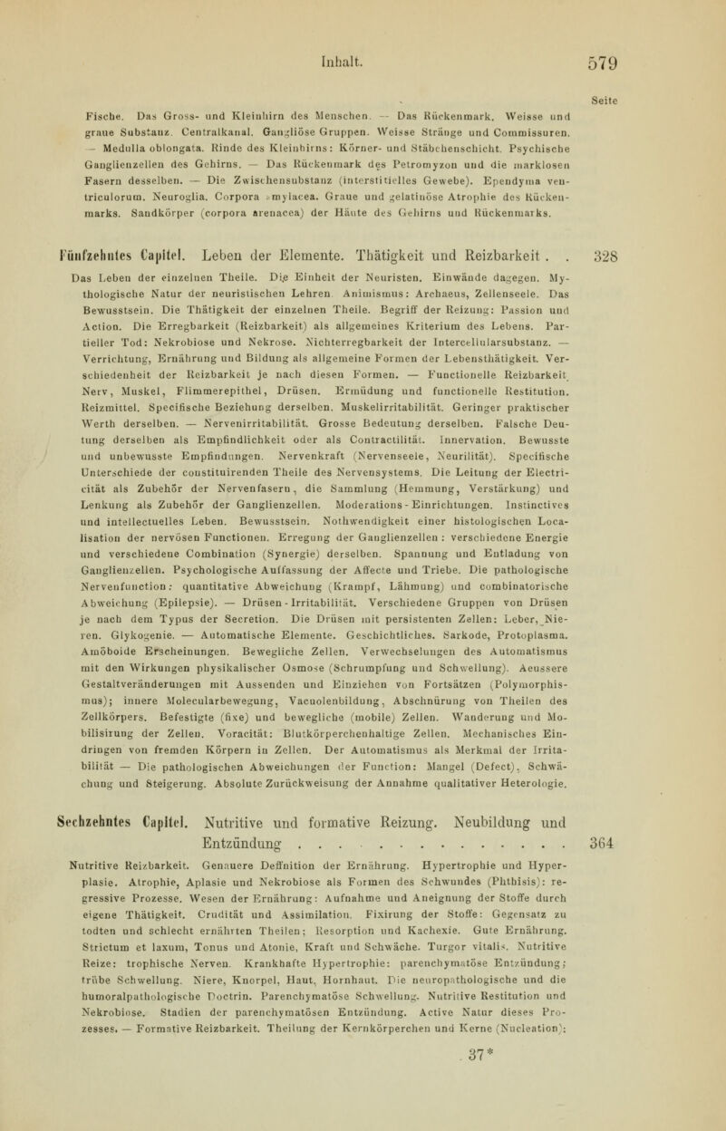 Seite Fische. Das Gross- und Kleinhirn des Menschen. — Das Rückenmark. Weisse und graue Substanz. Centralkanal. Gangliöse Gruppen. Weisse Stränge und Coramissuren. - Medulla oblongata. Rinde des Kleinhirns: Korner- und Stäbchenschicht. Psychische Ganglienzellen des Gehirns. — Das Rückenmark des Petromyzon und die marklosen Fasern desselben. — Die Zwischensubstanz (interstitielles Gewebe). Ependyma veu- triculorum. Neuroglia. Corpora ; mylacea. Graue und gelatinöse Atrophie des Kücken- marks. Saudkörper (corpora arenacea) der Häute des Gehirns und Rückenmarks. Fünfzehntes Capitel. Leben der Elemente. Thätigkeit und Reizbarkeit . . 328 Das Leben der einzelnen Theile. Di.e Einheit der Neuristen. Einwände dagegen. My- thologische Natur der neuristischen Lehren Animismus: Archaeus, Zellenseele. Das Bewusstsein. Die Thätigkeit der einzelnen Theile. Begriff der Reizung: Passion und Action. Die Erregbarkeit (Reizbarkeit) als allgemeines Kriterium des Lebens. Par- tieller Tod: Nekrobiose und Nekrose. Nichterregbarkeit der Intercellularsubstanz. — Verrichtung, Ernährung und Bildung als allgemeine Formen der Lebeustnätigkeit. Ver- schiedenheit der Reizbarkeit je nach diesen Formen. — Functionelle Reizbarkeit Nerv, Muskel, Flimmerepithel, Drüsen. Ermüdung und functionelle Restitution. Reizmittel. Specifische Beziehung derselben. Muskelirritabilität. Geringer praktischer Werth derselben. — Nervenirritabilität. Grosse Bedeutung derselben. Falsche Deu- tung derselben als Empfindlichkeit oder als Coutractilität. Innervation. Bewusste und unbewusste Empfindungen. Nervenkraft (Nervenseele, Neurilität). Specifische Unterschiede der coustituirenden Theile des Nervensystems. Die Leitung der Electri- cität als Zubehör der Nervenfasern, die Sammlung (Hemmung, Verstärkung) und Lenkung als Zubehör der Ganglienzellen. Moderations - Einrichtungen. Instinctivcs und intellectuelles Leben. Bewusstsein. Notwendigkeit einer histologischen Loca- lisation der nervösen Functionen. Erregung der Ganglienzellen : verschiedene Energie und verschiedene Combination (Synergie) derselben. Spannung und Entladung von Ganglienzellen. Psychologische Auffassung der Affecte und Triebe. Die pathologische Nervenfunction: quantitative Abweichung (Krampf, Lähmung) und combinatorische Abweichung (Epilepsie). — Drüsen - Irritabilität. Verschiedene Gruppen von Drüsen je nach dem Typus der Secretion. Die Drüsen mit persistenten Zellen: Leber, Nie- ren. Glykogeuie. — Automatische Elemente. Geschichtliches. Sarkode, Protoplasma. Amöboide Erscheinungen. Bewegliche Zellen. Verwechselungen des Automatismus mit den Wirkungen physikalischer Osmose (Schrumpfung und Schwellung). Aeussere Gestaltveräuderungen mit Aussenden und Einziehen von Fortsätzen (Polymorphis- mus); innere Molecularbewegung, Vacuolenbildung, Abschnürung von Theilen des Zellkörpers. Befestigte (fixe) und bewegliche (mobile) Zellen. Wanderung und Mo- bilisirung der Zellen. Voracität: Blutkörperchenhaltige Zellen. Mechanisches Ein- dringen von fremden Körpern in Zellen. Der Automatismus als Merkmal der Irrita- bilität — Die pathologischen Abweichungen der Function: Mangel (Defect), Schwä- chung und Steigerung. Absolute Zurückweisung der Annahme qualitativer Heterologie. Sechzehntes Capitel. Nutritive und formative Reizung. Neubildung und Entzündung ... 364 Nutritive Reizbarkeit. Genauere Deffnition der Ernährung. Hypertrophie und Hyper- plasie. Atrophie, Aplasie und Nekrobiose als Formen des Schwundes (Phthisis): re- gressive Prozesse. Wesen der Ernährung: Aufnahme und Aneignung der Stoffe durch eigene Thätigkeit. Crudität und Assimilation. Fixirung der Stoffe: Gegensatz zu todten und schlecht ernährten Theilen; Resorption und Kachexie. Gute Ernährung. Strictum et laxum, Tonus und Atonie, Kraft und Schwäche. Turgor vitalis. Nutritive Reize: trophische Nerven. Krankhafte Hypertrophie: parenchymatöse Entzündung; trübe Schwellung. Niere, Knorpel, Haut, Hornhaut. Pie neuropathologische und die humoralpathologische Poctrin. Parenchymatöse Schwellung. Nutritive Restitution und Nekrobiose. Stadien der parenchymatösen Entzündung. Active Natur dieses Pro- zesses. — Formative Reizbarkeit. Theilnng der Kernkörperchen und Kerne (Nucleation); . 37*