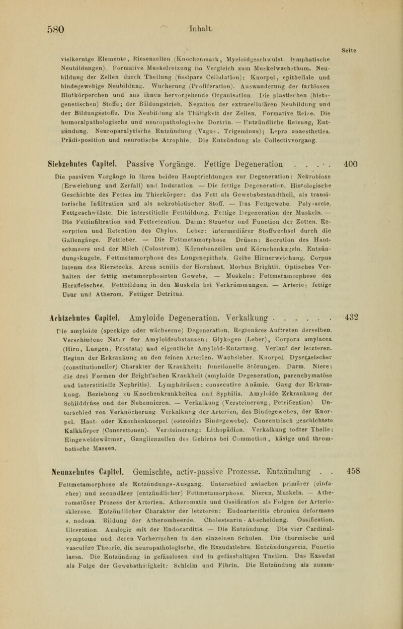 Seite vielkernige Elemente, Kiesenzellen (Knochenmark, Myeloidgeschwulst lymphatische Neubildungen). Formalive Muskelieizung im Vergleich zum Mujkelwachsthnm. Neu- bildung der Zellen durch Theilung (fissipare Cellulation): Knorpel, epitheliale und bindegewebige Neubildung. Wucherung (Proliferation). Auswanderung der farblosen Blutkörperchen und aus ihnen hervorgehende Organisation. Die plastischen (histo- genetischen) Stoffe; der Bildimgstrieb. Negation der extracellulären Neubildung und der Bildungsstoffe. Die Neubildung als Thätigkeit der Zellen. Formative Reize. Die hnmoralpathologische und neuropathologische Doctrin. — Entzündliche Reizung, Ent- zündung. Neuroparalytische Entzündung (Vagus. Trigeminus); Lepra anaesthetica. Prädisposition und neurotische Atrophie. Die Entzündung als Collectivvorgang. Siebzehntes CapiteL Passive Vorgänge. Fettige Degeneration . . . • . 400 Die passiven Vorgänge in ihren beiden Hauptrichtungen zur Degeneration: Nekrobiose (Erweichung und Zerfall) und Induration — Die fettige Degeneration. Histologische Geschichte des Fettes im Thierkörper: das Fett als Gewebsbestandtheil, als transi- torische Infiltration und als nekrobiotischer Stoff. — Das Fettgewebe. Poly-arcie. Fettgeschwiilste. Die interstitielle Fettbildung. Fettige Degeneration der Muskeln. — Die Feltinfiltration und Fettretention. Darm: Structur und Function der Zotten. Re- sorption und Retention des Chylus. Leber: intermediärer Stoffwechsel durch die Gallengänge. Fettleber. — Die Fettmetamorphose Drüsen; Secretion des Haut- schmeers und der Milch (Colostrum). Körnchenzellen und Körnehenkujjeln. Entzün- dungskugeln. Fettmetamorphose des Lungenepithels. Gelbe Hirnerweichung. Corpus luteum des Eierstocks. Arcus senilis der Hornhaut. Morbus Brightii. Optisches Ver- halten der fettig metamorphosirten Gewebe. — Muskeln: Fettmetamorphose des Herzfleisches. Fettbildung in den Muskeln bei Verkrümmungen. — Arterie; fettige üsur und Atherom. Fettiger Detritus. Achtzehntes Capitel. Amyloide Degeneration. Verkalkung 432 Die amyloide (speckige oder wächserne) Degeneration. Regionäres Auftreten derselben. Verschiedene Natur der Amyloidsubstanzen: Glykogen (Leber), Corpora amylacea (Hirn, Lungen, Prostata) und eigentliche Amyloid-Eutartung. Verlauf der letzteren. Beginn der Erkrankung an den feinen Arterien. Wachsleber. Knorpel. Dyscrasischer (constitutioneller) Charakter der Krankheit: functionelle Störungen. Darm. Niere: die drei Formen der Bright'schen Krankheit (amyloide Degeneration, parenchymatöse und interstitielle Nephritis). Lymphdrüsen: consecutive Anämie. Gang der Erkran- kung. Beziehung zu Knochenkrankheiteu und Syphilis. Amyloide Erkrankung der Schilddrüse und der Nebennieren. — Verkalkung (Versteinerung, Petrification) Un- terschied von Verknöcherung Verkalkung der Arterien, des Bindegewebes, der Knor- pel. Haut- oder Knochenknorpel (osteoides Bindegewebe). Concentrisch geschichtete Kalkkörper (Concretionen). Versteinerung: Lithopädion. Verkalkung todter Theile: Eingeweidewürmer, Ganglienzellen des Gehirns bei Commotion , käsige und throm- botische Massen. Neunzehntes Capitel. Gemischte, activ-passive Prozesse. Entzündung . . 458 Fettmetamorphose als Entziindungs-Ausgang. Unterschied zwischen primärer (einfa- cher) und secundärer (entzündlicher) Fettmetamorphose. Nieren, Muskeln. — Athe- romatöser Prozess der Arterien. Atheromatie und Ossification als Folgen der Arterio- sklerose. Entzündlicher Charakter der letzteren: Endoarteriitis chronica deformans s. nodosa. Bildung der Atheromheerde. Cholesteariu - Abscheidung. Ossification. Ulceration. Analogie mit der Endocarditis. — Die Entzündung. Die vier Cardinal- symptome und deren Vorherrschen in den einzelnen Schulen. Die thermische und vasculäre Theorie, die neuropathologische, die Exsudatlehre. Entzündungsreiz. Functio laesa. Die Entzündung in gefässlosen und in gefässhaltigen Theilen. Das Exsudat als Folge der Gewebsthäügkeit: Schleim und Fibrin. Die Entzündung als zusam-