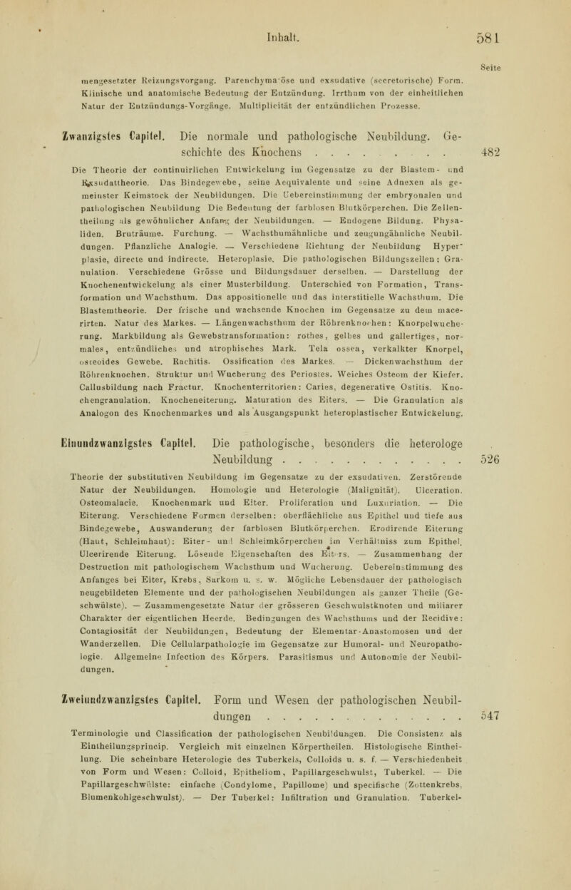 Seite mengesetzter Reizlingsvorgang. Parenchymatöse und exsudative (secretorische) Form. Klinische und anatomische Bedeutung der Entzündung. Irrthum von der einheitlichen Natur der Entziindungs-Vorgänge. Multiplicitiit der entzündlichen Prozesse. Zwanzigstes Ciipitel. Die normale und pathologische Neubildung. Ge- schichte des Knochens 482 Die Theorie der continuirlichen Entwickelung im Gegensätze zu der Blastem- i;nd Kycsudattheorie. Das Bindegewebe, seine Aequivalente und seine Adnexen als ge- meinster Keimstock der Neubildungen. Die Uebereinstimmung der embryonalen und pathologischen Neubildung Die Bedeutung der farblosen Blutkörperchen. Die Zellen- theilung als gewöhnlicher Anfang der Neubildungen. — Endogene Bildung. Physa- liden. Bruträume. Furchung. — Wachsthurnähnliche und zeugungähnliche Neubil- dungen. Pflanzliche Analogie. — Verschiedene Richtung der Neubildung Hyper- plasie, directe und indirecte. Heteroplasie. Die pathologischen Bildungszelleu : Gra- nulation. Verschiedene Grösse und Bildungsdauer derselben. — Darstellung der Knochenentwickelung als einer Musterbildung. Unterschied von Formation, Trans- formation und Wachsthum. Das appositioneile und das interstitielle VVachsthum. Die Blastemtheorie. Der frische und wachsende Knochen im Gegensatze zu dem mace- rirten. Natur des Markes. — I.ängenwachsthum der Röhrenknochen: Knorpelwuche- rung. Markbildung als Gewebstransformation: rothes, gelbes und gallertiges, nor- males, entzündliche; und atrophisches Mark. Tela ossea, verkalkter Knorpel, osceoides Gewebe. Rachitis. Ossification des Markes. — Dickenwachsthum der Röhrenknochen. Struktur und Wucherung des Periostes. Weiches Osteom der Kiefer. Callusbildung nach Fractur. Knochenterritorien: Caries, degenerative Ostitis. Kno- chengranulation. Knocheneiterung. Maturation des Eiters. — Die Granulation als Analogon des Knochenmarkes und als Ausgangspunkt heteroplastischer Entwickelung. Einundzwanzigstes Capilel. Die pathologische, besonders die heterologe Neubildung 526 Theorie der substitutiven Neubildung im Gegensatze zu der exsudativen. Zerstörende Natur der Neubildungen. Homologie und Heterologie (Malignität). Ulceration. Osteomalacie. Knochenmark und Eiter. Proiiferation und Luxnriation. — Die Eiterung. Verschiedene Formen derselben: oberflächliche aus Epithel und tiefe aus Bindegewebe, Auswanderung der farblosen Blutkörperchen. Erodirende Eiterung (Haut, Schleimhaut): Eiter- un ! Schleimkorperchen im Verhältniss zum Epithel. Ulcerirende Eiterung. Lösende Eigenschaften des Eit rs. — Zusammenhang der Destruction mit pathologischem Wachsthum und Wucherung. Uebereinstimmung des Anfanges bei Eiter, Krebs. Sarkom u. s. w. Mögliche Lebensdauer der pathologisch neugebildeten Elemente und der pathologischen Neubildungen als ganzer Theile (Ge- schwülste). — Zusammengesetzte Natur der grösseren Geschwulstknoten und miliarer Charakter der eigentlichen Heerde. Bedingungen des Wachsthums und der Recidive: Contagiosität der Neubildungen, Bedeutung der Elementar-Anastomosen und der Wanderzellen. Die Cellularpathologie im Gegensatze zur Humoral- und Neuropatho- logie. Allgemeine Infection des Körpers. Parasitismus und Autonomie der Neubil- dungen. Zweiundzwanzigstes Capitel. Form und Wesen der pathologischen Neubil- dungen 547 Terminologie und Classification der pathologischen Neubildungen. Die Consisten/. als Eintheilungsprincip. Vergleich mit einzelnen KÖrpertheilen. Histologische Eintei- lung. Die scheinbare Heterologie des Tuberkeln, Colloids u. s. f. — Verschiedenheit von Form und Wesen: Colloid, Epitheliom, Papillargeschwulst, Tuberkel. — Die Papillargeschwülste: einfache (Condylome, Papillome) und specifische (Zottenkrebs. Blumenkohlgeschwulst). — Der Tuberkel: Infiltration und Granulation. Tuberkel-