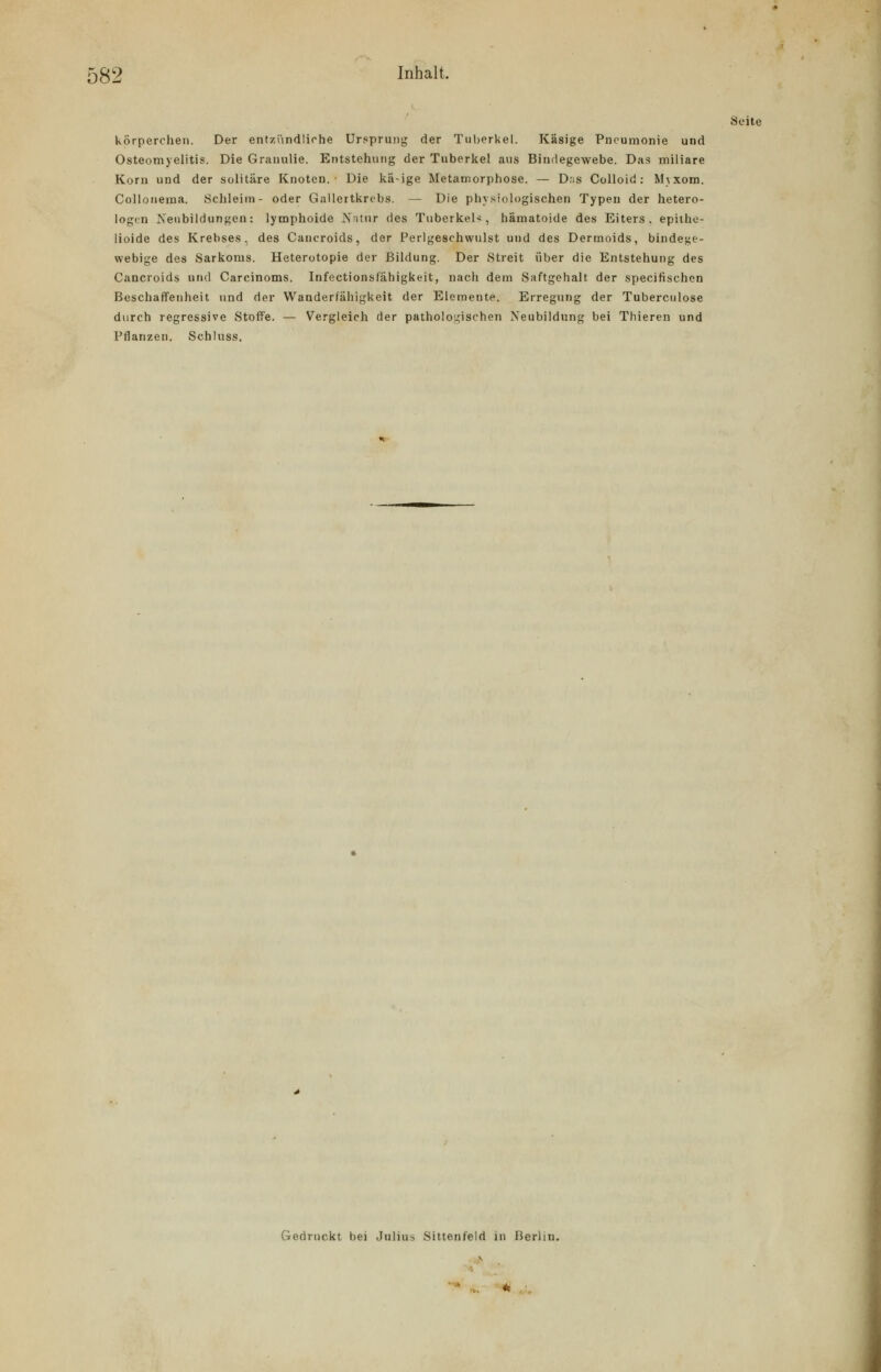 Seite körperchen. Der entzündliche Ursprung der Tuberkel. Käsige Pneumonie und Osteomyelitis. Die Granulie. Entstehung der Tuberkel aus Bindegewebe. Das miliare Korn und der solitäre Knoten.' Die kä-ige Metamorphose. — D;is Colloid: Mjxom. Collonema. Schleim- oder Gallertkrebs. — Die physiologischen Typen der hetero- logen Neubildungen: lymphoide Natnr des Tuberkel-*, hamatoide des Eiters, epithe- lioide des Krebses, des Cancroids, der Perlgeschwulst uud des Dermoids, bindege- webige des Sarkoms. Heterotopie der Bildung. Der Streit über die Entstehung des Cancroids und Carcinoms. Infectionslahigkeit, nach dem Saftgehalt der specifischen Beschaffenheit und der Wanderfähigkeit der Elemente. Erregung der Tuberculose durch regressive Stoffe. — Vergleich der pathologischen Neubildung bei Thieren und Pflanzen. Schluss. Gedruckt bei Julius Sittenfeld in Berlin.