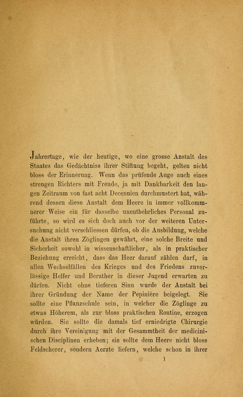 Jahrestage, wie der heutige, wo eine grosse Anstalt des Staates das Gedächtniss ihrer Stiftung begeht, gelten nicht bloss der Erinnerung. Wenn das prüfende Auge auch eines strengen Richters mit Freude, ja mit Dankbarkeit den lan- gen Zeitraum von fast acht Decennien durchmustert hat, wäh- rend dessen diese Anstalt dem Heere in immer vollkomm- nerer Weise ein für dasselbe unentbehrliches Personal zu- führte, so wird es sich doch auch vor der weiteren Unter- suchung nicht verschliessen dürfen, ob die Ausbildung, welche die Anstalt ihren Zöglingen gewährt, eine solche Breite und Sicherheit sowohl in wissenschaftlicher, als in praktischer Beziehung erreicht, dass das Heer darauf zählen darf, in allen Wechselfällen des Krieges und des Friedens zuver- lässige Helfer und Berather in dieser Jugend erwarten zu dürfen. Nicht ohne tieferen Sinn wurde der Anstalt bei ihrer Gründung der Name der Pepiniere beigelegt. Sie sollte eine Pflanzschule sein, in welcher die Zöglinge zu etwas Höherem, als zur bloss praktischen Routine, erzogen würden. Sie sollte die damals tief erniedrigte Chirurgie durch' ihre Vereinigung mit der Gesammtheit der medicini- schen Disciplinen erheben; sie sollte dem Heere nicht bloss Feldscherer, sondern Aerzte liefern, welche schon in ihrer 1