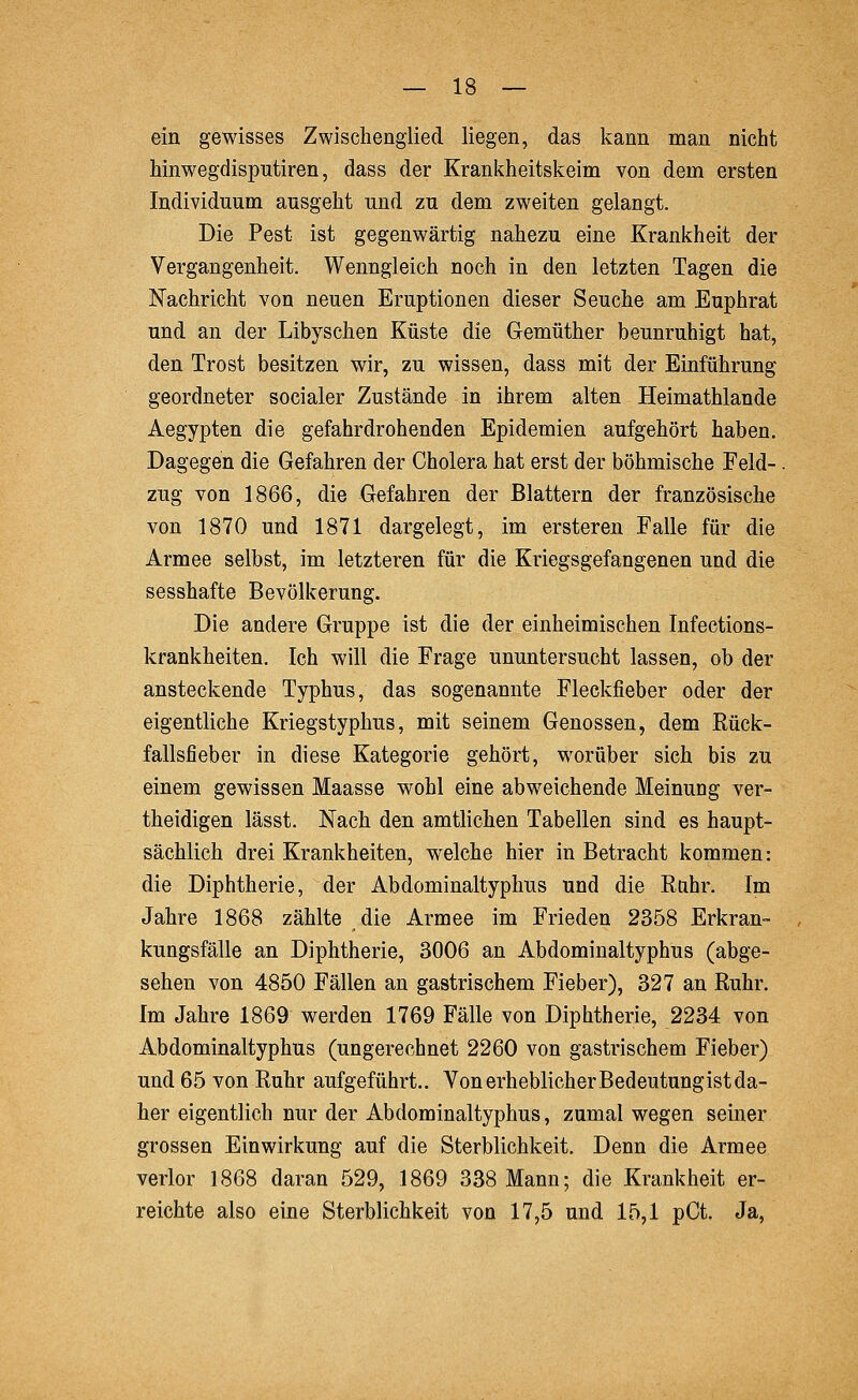 ein gewisses Zwischenglied liegen, das kann man nicht hinwegdisputiren, dass der Krankheitskeim von dem ersten Individuum ausgeht und zu dem zweiten gelangt. Die Pest ist gegenwärtig nahezu eine Krankheit der Vergangenheit. Wenngleich noch in den letzten Tagen die Nachricht von neuen Eruptionen dieser Seuche am Euphrat und an der Libyschen Küste die Gemüther beunruhigt hat, den Trost besitzen wir, zu wissen, dass mit der Einführung geordneter socialer Zustände in ihrem alten Heimathlande Aegypten die gefahrdrohenden Epidemien aufgehört haben. Dagegen die Gefahren der Cholera hat erst der böhmische Feld-. zug von 1866, die Gefahren der Blattern der französische von 1870 und 1871 dargelegt, im ersteren Falle für die Armee selbst, im letzteren für die Kriegsgefangenen und die sesshafte Bevölkerung. Die andere Gruppe ist die der einheimischen Infections- krankheiten. Ich will die Frage ununtersucht lassen, ob der ansteckende Typhus, das sogenannte Fleckfieber oder der eigentliche Kriegstyphus, mit seinem Genossen, dem Rück- fallsfieber in diese Kategorie gehört, worüber sich bis zu einem gewissen Maasse wohl eine abweichende Meinung ver- theidigen lässt. Nach den amtlichen Tabellen sind es haupt- sächlich drei Krankheiten, welche hier in Betracht kommen: die Diphtherie, der Abdominaltyphus und die Ruhr. Im Jahre 1868 zählte die Armee im Frieden 2358 Erkran- kungsfälle an Diphtherie, 3006 an Abdominaltyphus (abge- sehen von 4850 Fällen an gastrischem Fieber), 327 an Ruhr. Im Jahre 1869 werden 1769 Fälle von Diphtherie, 2234 von Abdominaltyphus (ungerechnet 2260 von gastrischem Fieber) und 65 von Ruhr aufgeführt.. Von erheblicher Bedeutungist da- her eigentlich nur der Abdominaltyphus, zumal wegen seiner grossen Einwirkung auf die Sterblichkeit. Denn die Armee verlor 1868 daran 529, 1869 338 Mann; die Krankheit er- reichte also eine Sterblichkeit von 17,5 und 15,1 pCt. Ja,