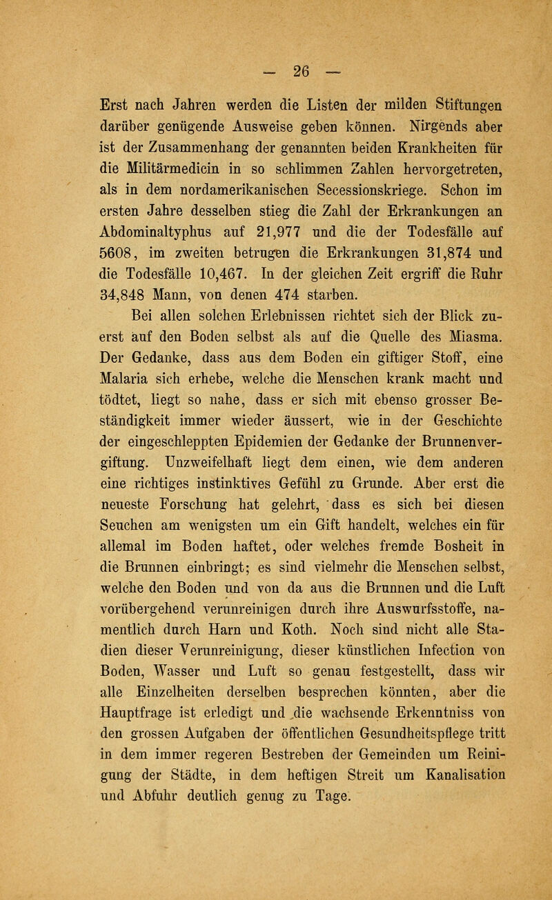 Erst nach Jahren werden die Listen der milden Stiftungen darüber genügende Ausweise geben können. Nirgends aber ist der Zusammenhang der genannten beiden Krankheiten für die Militärmedicin in so schlimmen Zahlen hervorgetreten, als in dem nordamerikanischen Secessionskriege. Schon im ersten Jahre desselben stieg die Zahl der Erkrankungen an Abdominaltyphus auf 21,977 und die der Todesfälle auf 5608, im zweiten betrugen die Erkrankungen 31,874 und die Todesfälle 10,467. In der gleichen Zeit ergriff die Ruhr 34,848 Mann, von denen 474 starben. Bei allen solchen Erlebnissen richtet sich der Blick zu- erst auf den Boden selbst als auf die Quelle des Miasma. Der Gedanke, dass aus dem Boden ein giftiger Stoff, eine Malaria sich erhebe, welche die Menschen krank macht und tödtet, liegt so nahe, dass er sich mit ebenso grosser Be- ständigkeit immer wieder äussert, wie in der Geschichte der eingeschleppten Epidemien der Gedanke der Brunnenver- giftung. Unzweifelhaft liegt dem einen, wie dem anderen eine richtiges instinktives Gefühl zu Grunde. Aber erst die neueste Forschung hat gelehrt, dass es sich bei diesen Seuchen am wenigsten um ein Gift handelt, welches ein für allemal im Boden haftet, oder welches fremde Bosheit in die Brunnen einbringt; es sind vielmehr die Menschen selbst, welche den Boden und von da aus die Brunnen und die Luft vorübergehend verunreinigen durch ihre Auswurfsstoffe, na- mentlich durch Harn und Roth. Noch sind nicht alle Sta- dien dieser Verunreinigung, dieser künstlichen Infection von Boden, Wasser und Luft so genau festgestellt, dass wir alle Einzelheiten derselben besprechen könnten, aber die Hauptfrage ist erledigt und ,die wachsende Erkenntniss von den grossen Aufgaben der öffentlichen Gesundheitspflege tritt in dem immer regeren Bestreben der Gemeinden um Reini- gung der Städte, in dem heftigen Streit um Kanalisation und Abfuhr deutlich genug zu Tage.