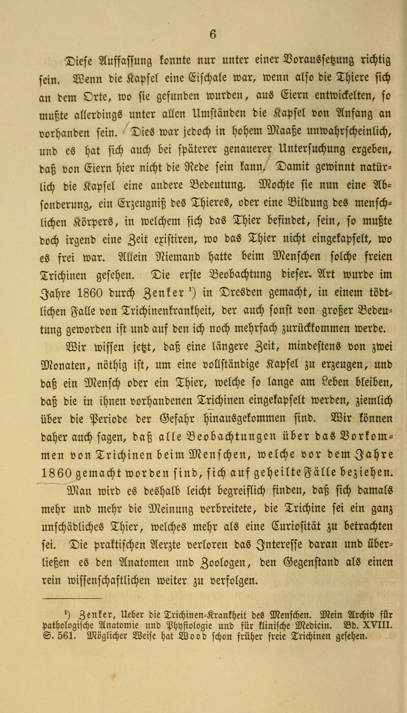 Diefe SSCuffaffung tonnte nur unter einer $orau$fe£ung richtig fein. Sßenn bte taufet eine (Sifc^ate fear, toenn atfo bie Spiere ficfy an bem Orte, too fie gefunben tourben, aus (Siern enttoictetten, fo mußte aflerbingg unter allen Umftänben bie Hapfel oon Anfang an oorfyanben fein, Dies toar jebocfy in tyo^em 9ttaaße untoa^rfcfyeinlicfy, unb e8 Ijat fi$ aucfy bei festerer genauerer Unterfuc^ung ergeben, baß oon Siern fyier mcfyt bie D^ebe fein lann. Damit gewinnt natür* üty bie Zapfet eine anbere Bebeutung. SDfocfyte fte nun eine W>* fonberung, ein (Sr^eugniß be8 ST&iereS, ober eine Bübung beö menfc^ ticken Körpers, in toelcfyem fi$ ba8 £l?ier befinbet, fein, fo mußte bo$ irgenb eine £eit erjftiren, too ba8 Silier nic^t eingefädelt, too eö frei toar. allein 9ftemanb fyatte beim ^enfd^en folcfye freien £ricfyinen gefetyen. Die erfte Beobachtung biefer, %xt tourbe im 3a^re 1860 bur$ 3enler ') in DreSben gemalt, in einem tobt- liefen gade oon £ricfyinenfran%tt, ber auefy fonft oon groger Bebeu= tung geworben ift unb auf ben icfy no$ mefyrfacfy prücüommen toerbe. $3ir toiffen iefct, baß eine längere 3eit, mtnbeftenS bon jtoei Monaten, nöt^ig ift, um eine ooflftänbige ftapfel p erzeugen, unb baß ein 2ftenfcfy ober ein Vcjkx, freiere fo lange am £eben bleiben, baß bie in tfynen oorfjanbenen £ri$inen eingefapfeft toerben, atemttc^ über bie ^eriobe ber ©efa^r IjinauSgefommen fütb. 2Bir lönnen ba^er auc^ fagen, baß aüe Beobachtungen über ba8 Borfom* men bon £rtcfyinen beim ^enfe^en, toetc^e bor bem^a^re 1860 gemalt toorben ftnb, fi$ auf cje^eittef?ätte be^ie^en. SQian toirb eS beSfjatb leicht begreiflich ftnben, baß fx$ bamatS meljr unb me^r bie Meinung verbreitete, bie £ricr)tne fei ein gan^ unfct)äblict>8 £t)ier, n>elct)e3 meJjr als eine (Surtofität p betrachten fei. Die praftifc^en ^Cer^te berloren ba§ Sntereffe baran unb über- ließen eö ben Anatomen unb goologen, ben ®egenftanb als einen rein imffenfci)aftlict)en toeiter p Verfölgen. *) Bett!er, Ueüer bte £rt$mett*$ran^eit be§ Sftenfdjen. Sftetn 2tr$iö für ^at^ologtfcfje Anatomie unb ^tyftologie unb für fftntfdjie Sftebictn. SBb. XVIII. <&. 561. a^ögiie^er SBeife fyat 2Boob fc^ort früher freie £rt$inen gefeiert.