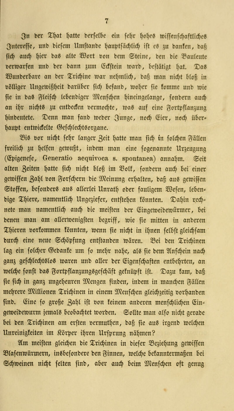 3<n ber Xfyat tjatte berfctBe ein fetjr fyofyeS miffe:ifcl;aftricf)cö 3=ntereffe, unb btefcm Umftanbe fyauptfäcfKicfy ift cS ga banfen, bafe ficfy cutcfy fyicr ba$ afte 2öort toon bem (Steine, ben bic Bauleute üertr-arfen unb ber bann gutn Crcfftein trarb, Beftätigt Ijat. Xag SunberBare an ber £rid)ine mar nefymücfy, bag man nic^t Moß in fcöttiger Ungetoij^eit barüBer ftd; Befanb, toofyer fie fomme nnb tüte fte in ba8 g(eifd) (eBcnbiger 2ttettf$ett fyincingefange, fonbern aucf? an tljr nichts gu entbetfen t>ermod)te, toaS auf eine Fortpflanzung fyinbetttete, £>ettn man fanb tüeber 3«n8e/ ttoc^ Gner, nocf) ü6cr= fyaupt enttoicfefte ©efd;(ecfytSorgane. 93i8 toor nicfyt fdjr langer geil fyatte man ftcfy tn folgen gäüett frei(id) p Reifen gettujH, inbem man eine fogenannte Urzeugung ((Spigenefe, Generatio aequivoca s. spontanea) annahm. Seit alten Otiten tyatte ficfy ntc^t B(og im $otf, fonbern aucfy Bei einer getüiffen gafyl bon gorfcfyern bie Meinung erhalten, baß au« getoiffen (Stoffen, BefonberS aus atferlei Unratfj ober fauligem Söefen, (eBen* bige £fyiere, namentlich Ungeziefer, entfielen tonnten. £)a$tt recty* nete man namentlich aud) bie meiften ber (§ingetr>eibetr>ürmer, Bei benen man am atterftenigften Begriff, tüie fte mitten in anberen gieren borfommen fönnten, toenn fte nicfyt in itynen felBft gteicfyfam burd) eine neue (S$ö>fung entftanben tr-ären. 53ei ben £ri$inen lag ein fofcfyer ®ebanfe um fo me^r na^e, aU fte bem 5tnfct)etn nadj gang gefcfytecfytStoS toaren unb atter ber (Sigenfcfyaften entBe^rten, an meiere fonft bag gortyflangungSgefcpft gefnityft ift. T>a]u lam, ba§ fte ftd? in gang ungeheuren Mengen finben, inbem in mannen gäften mehrere SDftflionen £rid)inen in einem 90?enfd)en gleichzeitig oor^anben finb. Sine fo große 3aW ift bon feinem anberen menfd?(id)en Sin* getteibetourm jemals BeoBacfytet toorben. ©ottte man atfo nicfyt gerabe Bei ben £rid)tnen am erften bermutf)en, baß fte au§ irgenb ftetd)en Unretntgleiten im Körper i^ren Urfprung nähmen? $m meiften gleiten bie £ri$inen in biefer ^Segiefmng gegriffen SBIafentoürmern, inSBefonbere ben ginnen, toefcfye Befanntermajsen Bei (Scheinen ntcfyt feiten finb, aBer auefy Beim Sftenfcfyen oft genug