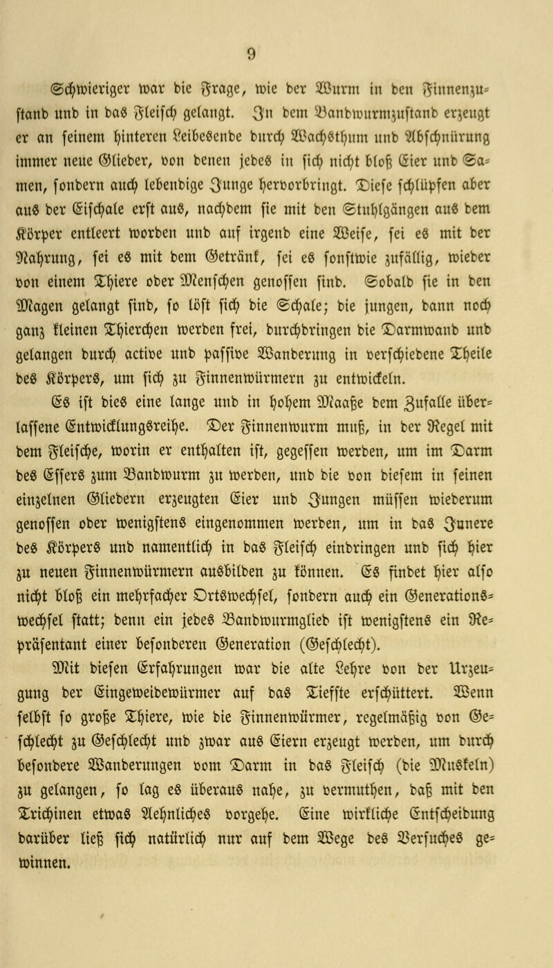 ©d)tt>ierigcr tr>ar bie grage, tüte ber Surm in ben ginnen^ ftanb unb in ba« ftleifd; gelangt. $n bem 5banbtüiirm^uftanb eräugt er an feinem Hinteren £eibc«enbe bnrd; Sad;«tfyum unb $(6fcfmürung immer neue (Meber, t>on benen jebe« tu ficfy nid;t bloß C5ier unb ta- rnen, fonbern auty tebeubige 3unge hervorbringt. Xiefe fcfylüpfen a6er au« ber Gnfcfyate erft auö, nad;bem fie mit ben «Stuhlgängen au« bem Körper entleert tuorben unb auf irgenb eine Seife, fei e« mit ber sftafyrung, fei e« mit bem Getränt, fei e« fonftträe ^fällig, mieber von einem Spiere ober 2Dtofd)en genoffen finb, (gobalb fie in ben Üftagen gelangt finb, fo (oft fid) bie (sd)ale; bie jungen, bann necfy ganj lleinen £f)ierd)en werben frei, burd)bringen bie £)armtt>anb unb gelangen burd) actibe unb pafftoe Sanberung in t>erfd)tebene Zueile be« förper«, um fid? p ginnentoürmern ju enttt-ideln. (£$ ift bie« eine lange unb in fyoI?em SDiaaße bem 3ufaüe über* laffene Enttoicftung«reilje. £)er ginnentourm muß, in ber SKegel mit bem gleifcfye, ftorin er enthalten ift, gegeffen toerben, um im £)arm be« Effer« inm 33anbn)urm jit derben, unb bie oon biefem in feinen einzelnen Gliebern erzeugten Eier unb jungen muffen tüieberum genoffen ober toentgften« eingenommen toerben, um in ba« dunere be« Körper« unb namenttid? in ba« gleifcfy einbringen unb ficfy Ijter ju neuen ginnentoürmern ausüben p fimnem E« finbet r)ier alfo nicfyt bloß ein mel)rfad)er Drt«tr>ed?fel, fonbern aud? ein Generation«* toed^fel ftatt; benn ein jebe« 23anbn)urmglieb ift tcenigften« ein 9?e= präfentant einer befonberen Generation (Gefdjlecfyt). 9Jät biefen Erfahrungen tr>ar bie alte Öefyre bon ber Ur$eu= gung ber Etngetoeibettürmer auf ba« £ieffte erfcimttert. Senn fetbft fo große Spiere, tme bie ginnentüürmer, regelmäßig oon ®e= fcfyle^t p Gefcfylecfyt unb atoar au« Eiern erzeugt »erben, um burd? befonbere Säuberungen üom ©arm in ba« gleifd) (bie 2Jht«feln) $u gelangen, fo lag e« überau« na^e, ju toermut^en, baß mit ben £ricfyinen ztcotö 9lelmttd?e« bürgere. (Sine mirlli^e Entfc^eibung barüber ließ fi$ natürlich nur auf bem Sege be« 23erfud)e« ge* »innen.