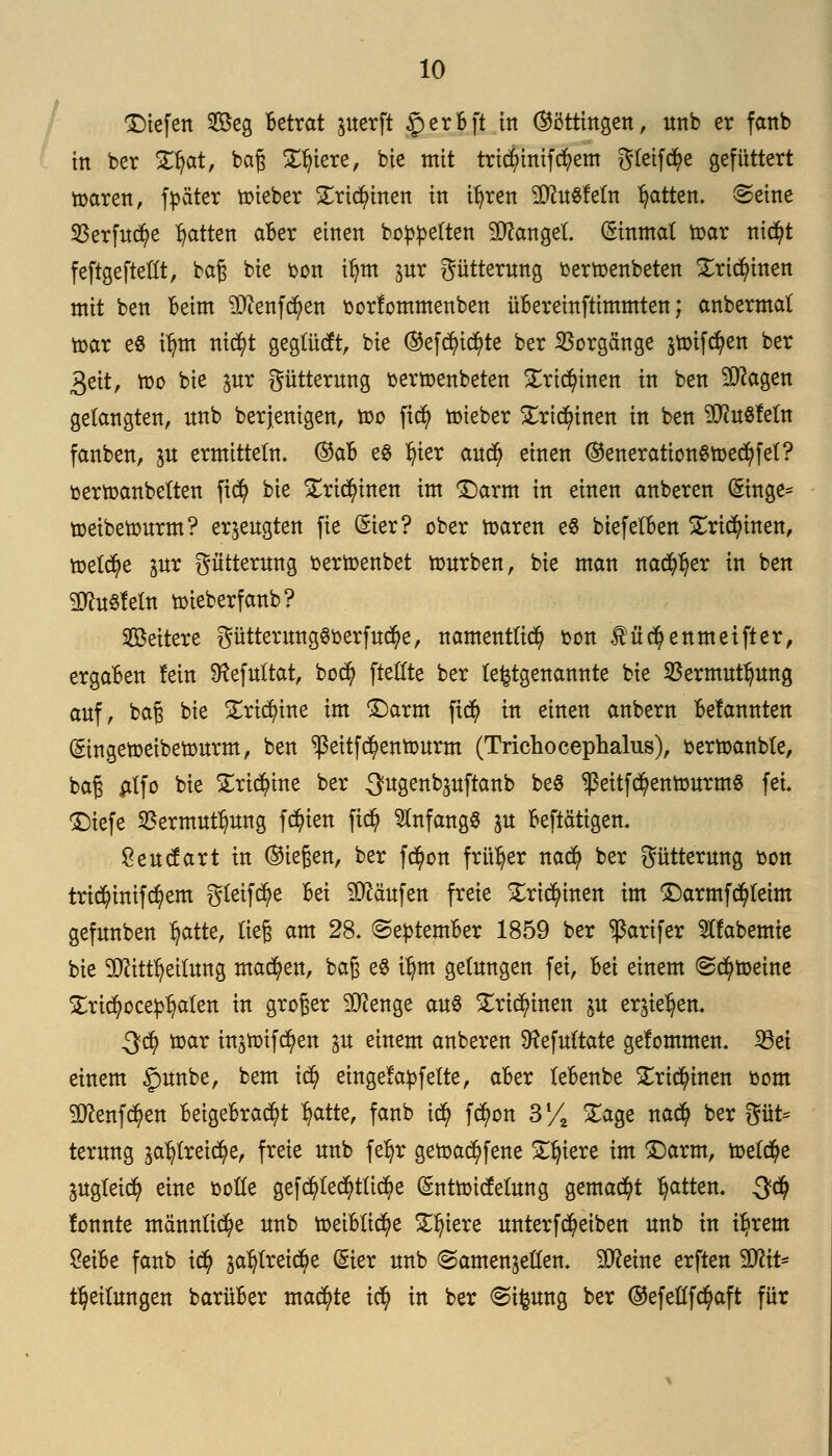 ©iefen Seg Betrat juerft £erBft in ©ötthtgen, unb er fanb in ber £fyat, baß Xfu'ere, bie mit tricfyinifcfyem gleite gefüttert toaren, fpäter toieber £rid)inen in tijren 9ttu8feftt Ratten. <Seine $erfud)e Ratten aBer einen bereiten Mangel Einmal toar tttctyt feftgefteflt, baß bie oon ifym pr Fütterung oertoenbeten Xrtd)inen mit ben Beim 9#enfd)en oorlommenben üBereinftimmten; anbermal toar e8 i^m xiiäjt gegtüdt, bie ®efdn'$te ber Vorgänge jtoifcfyen ber 3eit, too bie pr gütterung oertoenbeten £rid)inen in ben Sftagen gelangten, nnb berjenigen, too fiefy toieber £ric$inen in ben ^ftuSfetn fanben, ju ermitteln. ®aB e§ fyier and) einen (55eneration$toed)fet? oertoanbetten fiefy bie £ri$inen im ©arm in einen anberen Gmtge* toeibetourm? erzeugten fie ©er? ober toaren e8 biefelBen £rid)inen, toetd)e pr gütterung oertoenbet tourben, bie man nacfyfjer in ben SJtoSfetn toieberfanb? Weitere gütterungSberfucfye, namentlich oon füc^enmeifter, ergaBen fein föefultat, bod? [teilte ber le^tgenannte bie SSermutijung auf, bag bie £ricfyine im ©arm jt<$ in einen anbern Befannten (gingetoeibetourm, ben ^eitfe^entourm (Trichocephalus), oertoanble, baß atfo bie £rid?me ber ^ngenbguftanb be$ *ßeitf$entourm8 fei. ©iefe 5Bermutt)ung festen fiefy anfangs p Betätigen. $eucfart in (Siegen, ber fc^on früher nad) ber Fütterung oon trid)inifd)em g(eifd?e Bei Käufen freie £rid)inen im ©armfcfyteim gefnnben Ijatte, üe§ am 28. ©eptemBer 1859 ber ^arifer 5ffabemte bie ^ftittfyeilung machen, baß e8 ifjm gelungen fei, Bei einem @d)toeine Xrtcfyoce^alen in groger Stenge aus £ri$inen ju erjieljen. 3$ toar instoifcfyen gu einem anberen Sftefuftate gefommen. 23et einem £mnbe, bem id) eingefädelte, aBer feBenbe £rt$inen oom SD^enfc^en Beigebracht Ijatte, fanb icfy fd)on 3/2 £age naefy ber gut* terung ^treicfye, freie unb feljr getoad)fene Spiere im ©arm, toefetye pgteicfy eine oofte gefd)ted)tü$e (£nttotcfetung gemalt Ratten. 3$ lonnte männliche unb toeiBtid)e Spiere unterfdjeiben unb in iljrem £eiBe fanb icfy ga^lretc^e (Sier unb (Samenzellen. Steine erften <$fl\i* Teilungen barüBer machte i$ in ber <Sifcung ber ©efefifc^aft für