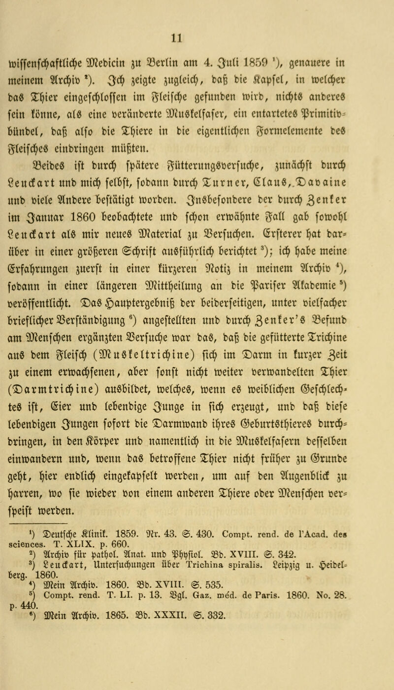 unffenfcfyaftlicfye Siebtem ju Berlin am 4. Qnü L859 '), genauere in meinem Strato l). -3$ 3e^ ntgletd?, bag bie Itapfet, in tüelc^er ba« £ljier eingefcfyloffen im gleite gefunben ttirb, nichts anbereö fein fönne, als eine toeräuberte 3Jiu«fc(fofer, ein entartetet *ßrimitito- Bünbel, baß atfo bie Spiere in bie eigentlichen gormelemente be$ gteifcfyeS einbringen müßten. 23eibe8 tft burd) ftoätere gütterungStoerf ud;e, utnäctyft burefy Öeucfart itnb mid) felBft, fobann burd) Turner, £tau$,.Datoaine unb toiete Slnbere Beftätigt Sorben. 3n$Befonbere ber bnret) 3enf er im Januar 1860 Beobachtete unb fcfyon ermähnte galt gaB fotoofjl Seucfart als mir neue« Material ju 33erfud)en. Erfterer fyat bar* üBer in einer größeren «Scfyrift anSfür)r(icr; BerietetB); icfy fyaBe meine Erfahrungen guerft in einer fingeren 9coti$ in meinem 2lrd)ito 4), fobann in einer längeren $citu)eitung an bie ^arifer ^Ifabemie5) toerö ff entließt Da8 £autotergeBniß ber Beiberfeitigen, unter toielfacfyer Brieflicher 33erftänbigung 6) angepeilten unb burd? 3enfer'8 Söefunb am 9Jcenfcfyen ergänzen SBerfucfye toar ba8, baß bie gefütterte £ri$tne aus bem gleifd? (SO^uölettrtcr)tne) ftcfy im Darm in fur$er 3eit ju einem ertoad;fenen, aBer fonft nicfyt toeiter toertoanbelten £J)ier (Darmtricfyine) auSBilbet, toelcfyeS, toenn e8 toetBtic^en ©efd)(ed}* teö ift, (§ier unb leBenbige 3unge in fi$ erzeugt, unb baß tiefe teBenbigen jungen fofort bie Darmtoanb ü)re$ ©eBurtötln'ereS bur$= bringen, in ben Körper unb namentlich in bie 9Jcu8felfafern beffelBen eintoanbern unb, toenn ba$ Betroffene £ljier nid)t früher $u ®runbe ger)t, fyier enbtid) eingefatofelt toerben, um auf ben $ugenBlicf |tt Ijarren, too fie toieber toon einem anberen Spiere ober 9ftenfd)en »er* ftoeift werben. 1) ©eutföe Ättnif. 1859. Vlv. 43. ©. 430. Compt. rend. de l'Acad. des sciences. T. XLIX. p. 660. 2) 2lrd;iö für pat^ol. Stnat. unb ^ftol. S8b. XVIII. @. 342. 3) Seudart, Unterfud)ungen über Trichina spiralis. Steinig u. Jpeibel* Berg. 1860. 4) äRein 3tr<$to. 1860. 93b. XVIII. <§. 535. 5) Compt. rend. T. LI. p. 13. $gl. Gaz. med. de Paris. 1860. No. 28. p. 440. 6) SWctn 2trc$fo. 1865. 93b. XXXII. ©. 332.