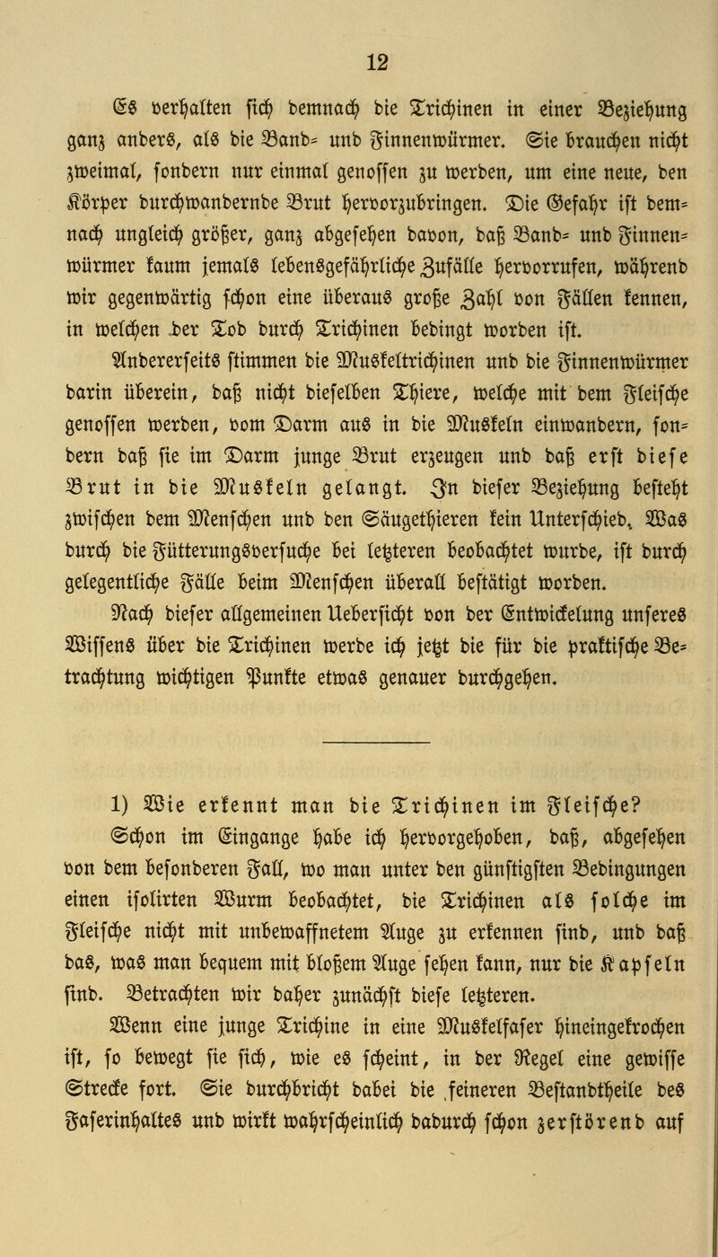 @3 fcerfyaftett ftcfy bemna$ bie SEricfyinen in einer Söe^ung gan$ anberS, als bte 23anb* imb ginnenwürmer. (Sie Brausen ni$t petmal; fonbern nur einmal genoffen p werben, um eine neue, ben Körper burcfywanbernbe 33rut Ijeroorsubringen. Die ®efal?r ift bem= nad) ungleich größer, ganj abgefe^en baoon, baß 23anb= nnb ginnen* Türmer faum jemals lebensgefährliche Zufälle hervorrufen, wäfyrenb wir gegenwärtig fd)on eine überaus große &aty bon gällen fennen, in welchen i>er £ob burcfy £rid)inen bebingt worben ift. $nbererfeits ftimmen bie SDtofettrtdn'nen nnb bie ginnenwürmer barin überein, baß nicfyt biefelben Spiere, wel^e mit bem gleifd)e genoffen werben, oom Darm aus in bie 3iftuSfeln einwanbern, fon* bern baß fte im Darm junge 23rut erzeugen nnb baß erft biefe Statt in bie äftuSfeln gelangt. Qn biefer SBejte^ung befielt 2Wif$en bem 2D?enfd)en nnb ben (Säugetieren fein Unterfdn'eb, 2BaS burd? bie gütterungSoerfucfye M lederen beobachtet würbe, ift burd) gelegentliche gätle beim 2ttenf$en überall beftätigt worben. 9?a$ biefer allgemeinen Ueberftcfyt oon ber (Sntwicfelung unfereS SiffenS über bie ^ri^inen werbe t$ }e£t bie für bie praftifdje 23e* trac^tung wütigen fünfte etwas genauer burc^geljetu 1) 2Bte erlennt man bie £ricfyinen im gleifcfye? @d)on im (Eingänge §abt icfy ^eroorge^oben, baß, abgefe^en oon bem befonberen gall, wo man unter ben günftigften 33ebingungen einen ifolirten 2Burm beobachtet, bie £ri$inen als foldje im gleite nic^t mit unbewaffnetem $uge p erlennen ftnb, nnb baß baS, was man bequem mit bloßem $luge feljen !ann, nur bie Aap fein ftnb. 23etra$ten wir batyer pnäcfyft biefe lederen. Sßenn eine junge £ri$ine in eine SftuSfelfafer ^eingefroren ift, fo bewegt fte ftd), wie es fcfyeint, in ber Sftegel eine gewiffe ©trecfe fort, ©ie burcfybricfyt babei bie .feineren iöeftanbt^eile beS gaferin^altes nnb wirft watyrfcfyetnlid? baburci) f$on jerftörenb auf