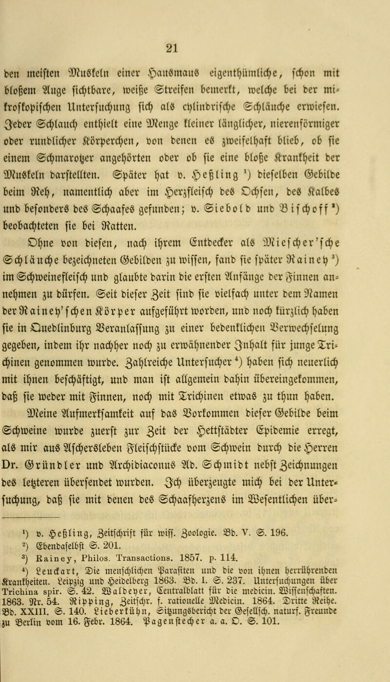 bett metften Wuöfetn einer £)au$mau8 eigeut()üinüd;e, fcfyon mit Btoßem Huge fid)tbarc, tocifte Streifen bemerft, metcfye bei ber mi- froffopifdjen Unterfudutng fid) a(« ct;linbrifd;e 2d)lchtd)e ertoiefen. $eber <Scfy(aud; entlieft eine TOenge Heiner (ängtic^er, uierenförmtger ober runb(td)er &örperd/eu, bot! benen e$ jmeifelfyaft 6(te6, 06 fic einem (gcfymarotjer angehörten ober 06 fie eine Möge .ftranffyeit ber äftuSfeln barftetften. Später fyat 0. JpejHing ■) biefelben ©ebUbe Beim Sftel), nameut(id) aber im 3per$f(eifd; be$ £)d)fen, beS ftatbeS unb befonberS be$ ©cfyaafeS gefunben; 0. ©iebolb nnb 23ifd)off *) BeoBacfyteten fie bei hatten. Dfyne oon biefen, na$ iljrem (Sntbecfer als iDüefcfyer'fcfye ©cfylä ucfye be3eid;neten ®eBi(ben 31t toiffen, fanb fie f bäter Dtainety 3) im ©cfytoeinefleifd) nnb glauBte barin bie erften Anfänge ber ginnen an* nehmen ^u bürfen. Seit biefer 3eit finb fie oielfad? nnter bem tarnen ber SR ainefy'fcfyen Körper aufgeführt toorben, nnb nocfy füqttcf) fyaben fie in OueblinBurg $eranlaffung p einer Bebenden $ertoed)felung gegeBen, inbem ifyr nacfyfyer nod) ju ertoalmenber 3nf)alt für junge Zx'v- tyincn genommen tourbe. ^afyxzityt llnterfucfyer4) fyaBen fid) neuerlich mit tl)nen Befcfyäftigt, unb man ift allgemein bafyin üBereingefommen, baft fie toeber mit ginnen, no$ mit Sriclünen ettoaS 3U t^un fyaBen. Steine SlufmerffamMt auf ba$ 33orlommen biefer (Milbe Beim Scheine tourbe perft pr 3e^ bex £>ettftäbter ^pikemie erregt, als mir aus $fd)er$leBeu gteifd;ftücte oom ©cfytoein burd? bie §erren Dr. ®rünbler unb $rd)ibiaconu$ 21b. Scfymibt neBft 3^nungen beS (enteren üBerfenbet tourben. 3cfy überzeugte mid) Bei ber Unter* fucfyung, baß fie mit benen be$ Sc^aaf^erjenS im 2£efenttid?en üBer= *) ö. £efeftngf 3eitf$rtft für toiff. 3oofogie. 23b. V. ©. 196. 2) (Sbenbafelbft @. 201. 3) Kainey, Philos. Transactions. 1857. p. 114. 4) Seudart, 2)ie menfd)lid;en <ßarafiten unb bie ton ifynen fyerrüfyrenben Äranffyeiten. Seidig unb £eibeiberg 1863. 23b. 1. @. 237. Unterfudjungen über Trichina spir. ©.42. 2öalbetyer, (EentralMatt für bie mebictn. SBiffcnfc^aften. 1863. 9^r. 54. Sftipping, £eitf($r. f. rationelle äKebtcm. 1864. dritte 9tet£?e. 33b. XXIII. @. 140. £tebertüi?n, ei^ungöbericbt ber ©efetlfö. naturf. ^reunbe SU Berlin öom 16. gebr. 1864. «Pagenfieser a. a. £. @. 101.