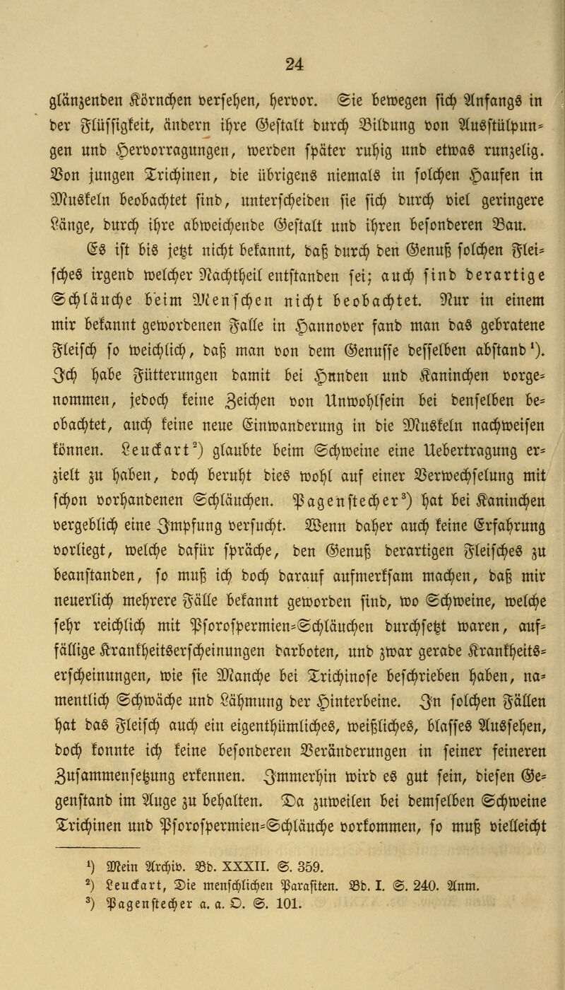 glängenben fömcfyen berfefyen, fyerbor. ©ie Belegen fic^> anfangs in ber gtüffigleit, dnbern tfyre ©eftatt burcfy 23itbung bon $tu3ftütbun* gen nnb £>erborragungen, werben fpäter rufyig nnb etwas runzelig. $on jungen £rid)inen, bie übrigen« niemals in folgen £aufen *n sD?u3letn BeoBacfytet finb, unterfcfyeiben fie ficfy burcfy biet geringere öänge, burd) tljre aBweicfyenbe ©eftatt nnb i^ren Befonberen 23au. (5$ ift Bi§ Jefet nicfyt Befannt, baß burcfy ben ©enuß folgen gtei* fcfyeS irgenb melier §ftä($t§etf entfianben fei; aucfy finb berartige <S$läuc$e Beim äKenfcfyen nicfyt BeoBacfytet 9?ur in einem mir Befannt geworbenen gatte in £)annober fanb man ba$ geBratene gteifd) fo Weicfyticfy, baß man bon bem ©enuffe beffetBen aBftanb1). S<§ Ijafce Fütterungen bamit Bei £>nnben nnb taninc^en borge* nommen, jebocfy leine 3e^en bon Unwofytfein Bei benfetBen Be* oBacfytet, aucfy feine neue ©inwanberung in bie 9Jiu$fetn nad) weifen fönnen. £eucfart2) gtauBte Beim ©cfy weine eine UeBertragung er* jtclt p fyaBen, bocfy Beruht bieS wotjt auf einer $erwe$fetung mit fd)on borfyanbenen (Scfytättcfyen, ^ßagenftecfyer3) tjat Bei taninc^en oergeBtid? eine Impfung berfucfyt. 2öenn baf)er and) leine (Srfatyrung bortiegt, welche bafür fyräcfye, ben ©enuß berartigen gleifcfyeS gu Beanftanben, fo muß icfy bo$ barauf anfmerlfam machen, baß mir neuerlich mehrere %äüt Belannt geworben finb, too (Schweine, weta)e fefyr reicfyticfy mit ^forofrermien^c^täu^en bürdet waren, auf* faltige Äranf^eitSerfc^einungen barBoten, nnb jtoar gerabe f ranffyeits* erfMeinungen, toie fie 9i)?ancBe Bei £ricfyinofe BefcfyrieBen tjaBen, na* mentücfy @$wad)e nnb £ä't)mung ber £rinterBeine, $n folgen gätten tyat ba$ gteifcfy aufy ein eigentümliches, weißliches, BtaffeS $tuSfet)en, bocfy lonnte icfy leine Befonberen SSeränberungen in feiner feineren 3ufammenfe^ung erlennen. ^mmer^in wirb es gut fein, biefen ©e* genftanb im 2luge ju Begatten- Da ^weiten Bei bemfetBen <Sd)wetne £rtdj>tnen nnb $forofbermten*<§cfytäud)e borfommen, fo muß biettetd)t *) ättem Str^tb. 93b. XXXII. ©. 359. 2) Seucfart, Sie menfcpd)en ^araftten. 33b. I. ©. 240. tot. 3) ^agenftec^er a.a.O. @. 101.