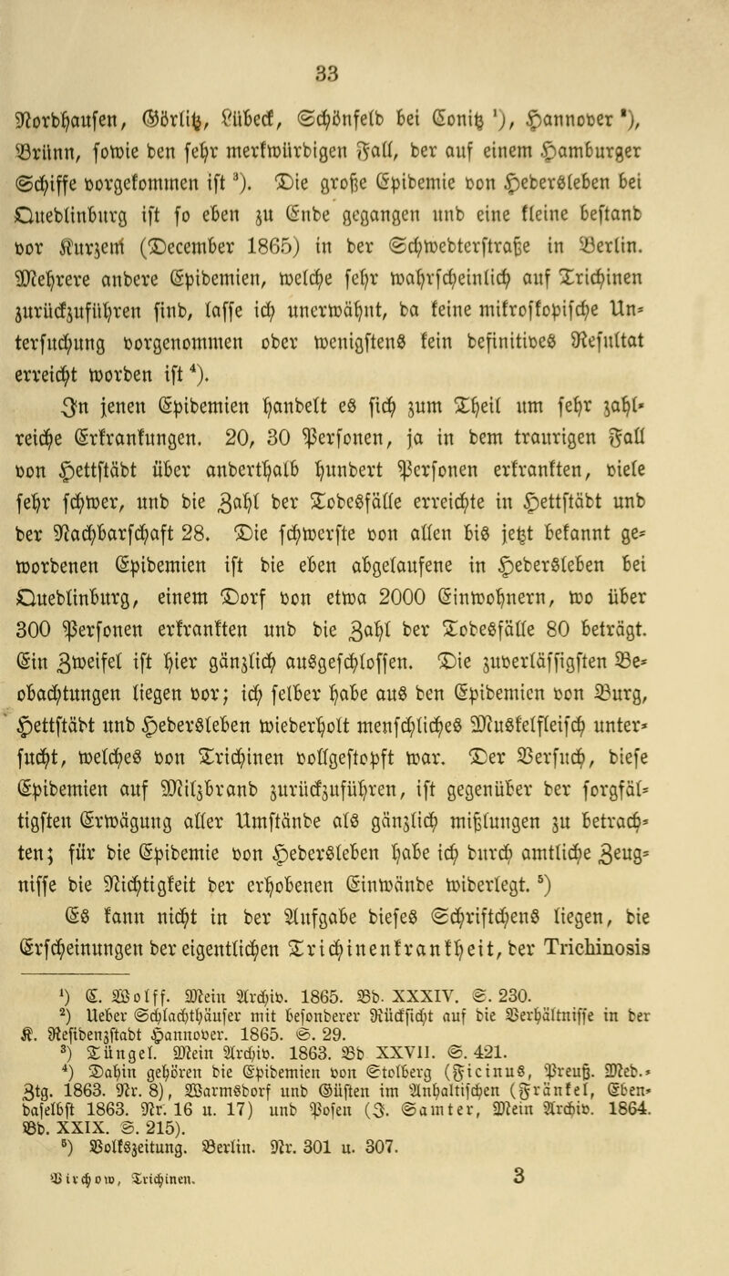 üftorbfyaufen, (55örütj, £üBecf, ©cfyönfelb Bei (Sonitj '), £annooer j, s-8rünn, foloie ben fe^r mertoürbigen Satt, ber auf einem £>am6urger (griffe oorgefommen ift3). £)ie große öpibemie oon £eber$leben 6ei OueblinBurg ift fo eBen $u (Snbe gegangen unb eine fleine 6eftant bor Äurjenf (£)ecember 1865) in ber <Sd;tt>ebterftra£e in Berlin. 3Jiel)rere anbere (Sm'bemten, toe(d)e fel)r toa{jrfd;einücfy auf Xridunen jurütfjwfüljren finb, (äffe icfy unertoätjnt, ba feine mifroffopifd^e Un= terfud;ung vorgenommen ober toenigftenS lein beftnitioeS föefultat erreicht toorben ift4). 3n jenen (Spibemien Rubelt eö ficfy jum SE^cit um fefyr $ab> reiche (grlranlungeu. 20, 30 ^ßerfonen, ja in bem traurigen gaü oon £ettftäbt über anbertfjatB Ijwnbert ^erfonen erfranften, riete fefjr fd)toer, unb bie gatyl ber £obegfäl(e erreichte in £)ettftäbt unb ber 9?ad)Barfcfyaft 28. £)ie fcfytoerfte oon allen Bio jefct Befannt ge= toorbenen (Spibemten ift bie eben abgelaufene in 3peber$teBen Bei OueblinBurg, einem £)orf oon ettoa 2000 (Sintoo^nern, too üBer 300 sßerfonen erfranften unb bie gafyl ber £obegfälle 80 Beträgt. (Sin Steifet ift $er gänälicfy auSgefcfyloffen. £)ie poerläffigften 5ße^ oBad)tungen liegen oor; td) felBer fyaBe au$ ben (Sptbemien oon 33urg, §ettftäbt unb £>eberSleBen uueberfyolt menfd?tid)eg $ftuSfelfleif$ unter* fwtyt, toeldjeS oon £rtd)tnen oollgeftopft trar. £)er SBerfitcfy, biefe (Sptbetmen auf 2fli($&ranb prütfsufüljren, ift gegenüber ber forgfäl* tigfteu (Srtoägung aller Umftänbe als gänjlic^ mißlungen ju Betraf* ten; für bie (Spibemie oon §eber8leBen IjaBe id) bnrd) amtliche 3eu3= niffe bie ^id)tigfett ber erhobenen (Sintoänbe toiberlegt.5) (§8 fanu ntctyt in ber Aufgabe biefeS <£d)riftd)eu§ liegen, bie ßrfcfyetnungen ber eigentlichen £ricfyinenfranf'l?eit,ber Trichinosis *) <£. Söotff. 2Kera Sfcdjto. 1865. 25b. XXXIV. @. 230. 2) lieber @d?lad)tpufer mit befonberer 9iüctftd;t auf bie SBer^ältniffe in ber Ä. Sftefibenjftabt #annoöer. 1865. @. 29. 3) Jünger. 9ftein Strato. 1863. S3b XXVII. @. 421. 4) 2)afyin gehören bie (S^ibemien toon ©tot&erg (Ricinus, s^reuß. SDceb.* 3tg. 1863. Vtv.S), BarmSborf unb ©üften im 5Xn^altifd?en (ftränfet, Sben» bafelbft 1863. 9cr. 16 u. 17) unb «ßofen (3. ©amter, 2Kein SlrcMü. 1864. üBb. XXIX. @. 215). 5) SBolt^eitung. Berlin. Sfcr. 301 u. 307. V-Bivc§oto, Salinen. 3