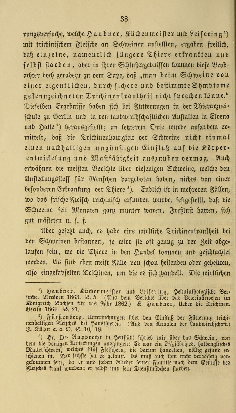 rungScerfucfye, toelcfye § an Bn er, $üd)enmetfter unb Sktfering1) mit tricfyinifd?em gteifcfye an (Scheinen anftelften, ergaben freiließ, baß einzelne, namentlich jüngere Spiere erfranften nnb felBft ftarBen, aBer in t^ren (Sc^lufjergeBmffen lommen biefe 23eoB= achter bod) gerabe^u jit bem @a^e, bajs „man Beim ©cfyfteine Don einer eigentlichen, burefy fixere nnb Beftimmte^tymptome gefenngeicfyneten gricfytnenfranUjeit ttictyt fprecfyen fönne. 'TiefelBen SrgeBniffe IjaBen fid) Bei gütterungen in ber ^terarjnct* fdjmle in Berlin nnb in ben lanbn)trtt)f$aftltcBen $nfialten in (Slbena unb §afle2) IjerauSgefteflt; an legerem Orte ttmrbe außerbem er* mittelt, baß bie £rt$inenl)altigfeit ber (scheine nic^t einmal einen nachhaltigen nngünftigen Einfluß anf bie Körper* ent&icfelung nnb 9Jcaftfä^ig!eit au§3UüBen bermag- $u$ erttcifynen bie meiften 53eric^te üBer biejenigen ©drehte, meiere ben $nftecfung6ftoff für Stoffen bargeBoten fyaBen, nichts bon einer Befonberen (£rfranfung ber Spiere3)- CSnblCtc^ ift in mehreren gäHen, too baö frifc^e Steift trid)tnifdj> erfnnben ttntrbe, feftgefteüt, baß bie (Scheine feit Monaten gan$ munter toaren, gre§luft Ratten, ftd? gut mäfteten n. f, f- SIBer gefegt auefy, es ^aBe eine nnrflidje Slric^inenlranl^eit Bei ben ©drehten Beftanben, fo ürirb fie oft genug ju ber 3eit aBge* laufen fein, too bie Spiere in ben £anbel kommen unb gefdjtacfytet toerben. (£$ fiub eBen meift gäHe fcon fcfyon ^eilenben ober geseilten, alfo eingelaufenen £rtcfyinen, um bie e8 fic$ $anbelt. £)ie iotrllic^en *) Raubtier, Äüc^enmeifter unb Seifertng, £elmintfyotogifd?e $er* fu<$e. ©regten 1863. *&. 5. (2Cu8 bem Scripte über baö SBetermctnr>ejen im Äöntgreic^ ©adjfen für bag 3a&r 1862.) Ä. £aubner, lieber bie £rid)inett. »erlitt 1864. @. 21. 2) ftürftetiberg, Unterredungen über beit (Sinfluß ber Fütterung triebi* nen^altigen gteiföeS bei #au§t§teren. (2fo8 ben Slnnalen ber £anbttürt^fc6aft.) 3. Äü^n a. o. O. ©. 10, 18. 3) £r. Dr. 9tiippxt$t in £ettftäbt fc^rieb mir über ba8 (Schein, i>on bem bie borttge^ Sfaftecfungen ausgingen: (§8 mar ein 272iäbrige8, £al&englif<$e8 2Jcutterfdj>tt>ein, todc^eS fünf gleifdpern, bie barum ^anbellen, ööffig gefunb er* fdnaten ift. 2)er f^fte &at e8 getauft. @8 muß aud? u)m nicfjt öerbädjttg &or* gefommeit fein, ba er unb fteben ©lieber feiner ^amilie nad) bem ©enuffe be8 gteifäes franl würben; er felbft nnb fein 2)ienftmäb$en ftarbeit.