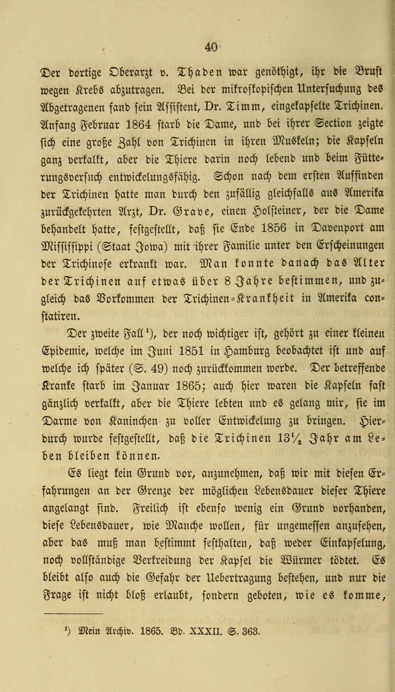 ©er bortige Dberar&t t-. Stäben tt>ar genötigt, ifyr bte 33ruft toegen JtrebS abzutragen. 23ei ber mifroffoptföett Unterfuc^ung be$ abgetragenen fanb fein Slffiftent, Dr. £imm, eingefädelte £ricfyinen. Anfang gebruar 1864 ftarb bte ©ante, unb Bei tyrer ©ection geigte fi$ eine große £a^{ t>on Sricfu'nen in ityren SDtoSfefo; bie fapfeln ganj »erfaßt, aber bie 2^icrc barin no$ lebenb nnb beim gürte* ruttg«öerftt<$ enttr>icfelung§fät}tg. ©ct)on nact) betn erften ^Cufftnben ber £rict)inen t)atte man burct) ben ^fällig gleichfalls au$ toerifa äurücfgefet)rten Str$t, Dr. ©rabe, einen £olfieiner, ber bie ©ante bet)anbelt fyrtte, feftgeftellt, baß fie @nbe 1856 in ©aoenport am SRiffifftfln (®taat $om) mit 'tt)rer gamilie nnter ben (Srfdjeinungen ber £rict)inofe erfranft toar. 9#an fonnte bana$ ba$ 2Uter ber £rtct)inen anf etroaS über 8 3at)re beftimmen, nnb 3U= gleict) baS SBorfommen ber £rkr)inen==£ranft)eit in ^merifa con* ftatiren. ©er ^toeite gaöl), ber noct) ttnct}tiger ift, gehört p einer fleinen (gptbemte, meldte im Sunt 1851 in Hamburg beobachtet ift unb auf tDelcr)e tct) f^äter (@. 49) noct) surücffommen »erbe, ©er betreffenbe ßranfe ftarb im -Sanuar 1865; au$ l)ter roaren bie £apfefn faft gän^lict) »erfaßt, aber bie Spiere lebten nnb eS gelang mir, fie im ©arme bon $aninct)en ju boller (änttoicfefung gu bringen, £>ier= burct) töitrbe feftgeftellt, baß bie Strikt nett 13 % 3faljr am 8e* ben bleiben fönnen. (§3 liegt fein ©runb bor, anzunehmen, baß toir mit biefen (5r* fa^rungen an ber ®ren^e ber möglichen £eben8bauer biefer Spiere angelangt finb. gretlicfy ift ebenfo toenig ein ©runb bort)anben, biefe £ebenSbauer, tote 9Jianä)e n?ollen, für ungemeffen anpfet)en, aber ba$ muß man befttmmt feft^alten, baß toeber (Sinfapfetung, noct) üoüftänbige Vertreibung ber Zapfet bie Sürmer tobtet. && bleibt alfo au$ bie ®efat)r ber Uebertragung befielen, unb nur bie grage ift ntct)t bloß erlaubt, fonbern geboten, toie e8 fomme, l) min %xfyb. 1865. SBb- XXXII. @. 363.