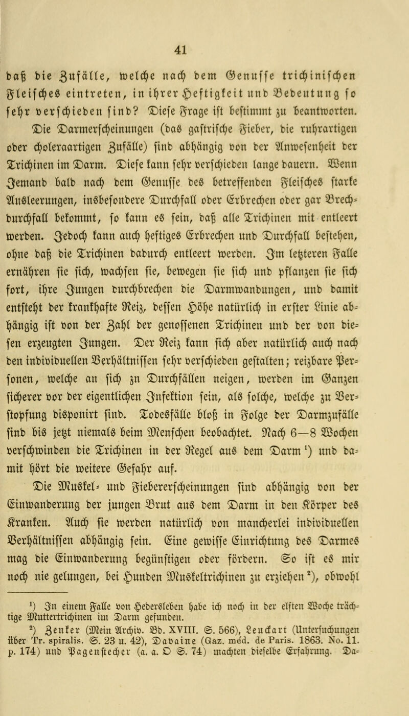 baß bie 3ufüUe, toelcfye nad; bem Oenitffe tric^tnifcfyen gteifcfyeS eintreten, in ifyrer£)eftigfcitunfc soebentung fo fefyr oerfcfyieben finb? ©iefe grage ift beftimmt ju beantworten. ©ie ©armerfd)einuugen (ba# gaftrtfd)e lieber, bie rufyrartigen Dber cfyoteraartigen 3ufätie) fln*> abhängig oon ber ^(ntDe[ent)eit ter £rid)inen im ©arm. ©iefe fann fer)r üerfc^icben lange bauern. 2öenn ^emanb balb nad; bem ©emtffe be$ betreffenben g(eifct>eß ftarfe Ausleerungen, inSbefonbere ©urd^fall ober (5rbred)en ober gar 53red>= burc^faü befommt, fo fann e$ fein, bag alle jErtcfytnen mit entleert toerben. $&oü) fann aud) heftiges Erbrechen unb ©urd)fatt beftefyen, o^ne baft bie £rid)inen baburd) entteert toerben. 3m (enteren galle ernähren fie ficfy, toad?fen fie, betoegen fie fid) unb pflanzen fie fid? fort, tfjre jungen ourd)brecben bie ©armtoanbungen, unb bamit entfielt ber franffyafte 9?ei3, beffen §öfye natürlich in erfter £inie ah* gängig ift oon ber g>afy ber genoffenen £rid)inen unb ber oon bie= fen erzeugten jungen, ©er 9?ei$ fann fid) aber natürlich aud) nad) ben inbiotbuellen 23erl)ättmffen fer)r oerfdjneben geftalten; reizbare *ßer* fönen, toelcfye an fid) jn Durchfällen neigen, toerben im ©anjen fixerer oor ber eigentlichen ^fnfeftton fein, a(8 folcfye, toetcfye ju 33er- ftopfung bigponirt finb. SEobeSfäfle Bloß in golge ber ©arm$ufälle finb big jefct niemale beim 9[ftenfd)en beobachtet. 9^ac^ 6—8 2Bo$en oerfd)toinben bie £rid)inen in ber üteget aus bem ©arm *) unb ba= mit tyört bie toeitere ®efal)r auf. ©ie ffliixQkU unb giebererfMeinungen finb abhängig oon ber (Sintoanberung ber jungen 23rut an& bem ©arm in ben Körper be$ Traufen. $ud) fie toerben natürlich oon mancherlei inbioibuellen SBerfyältniffen abhängig fein. (Sine getoiffe Einrichtung be$ ©armes mag bie Eintoanberung begünftigen ober förbern. &o ift e$ mir nod) nie gelungen, M £mnben äflusfeltrtcfymen 31t erjieJjen2), obtoobl *) 3n einem %aUt Don §eber6le6en l)ak tdj notf; in ber elften 2öod?e txä& ttge SJiuttertrtc^inen im ©arm gefunben. 2) 3en!er (3flein 2trd)tö. 53b. XVm. ©.566), Seutfart (Unterfudönngen Über Tr. spiralis. ©. 23 u. 42), ©abaine (Gaz. med. de Paris. 1863. No. 11. p. 174) unb ^agenftecfyer (a. a. D ©.74) matten biefelbe (grfa&nmg. 3)a*