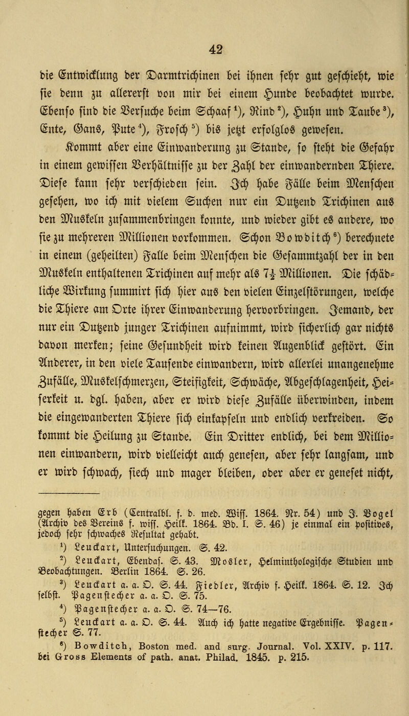 bie (Sntnricflung ber Darmtricfyinen Bei irrten fefyr gut gefcfytefyt, tote fie beim p allererft toon mir bei einem £mnbe beobachtet würbe. (£benfo finb bie $erfud?e beim ©cfyaaf l)> Sftnb2), gufjn unb £aube3), (Snte, ®an$, $ute4), grofcfy 5) bis Jefet erfolglos getoefen. Jfommt aber eine (Sintoanberung p ©taube, fo ftetjt bie ®efa&r in einem getoiffen SBerfyaltniffe p ber &afy ber eintoanbernben Spiere. Dtefe lann feljr berfRieben fein. Qfy Ijabe gätte beim Sttenfcfyen gefeljen, too ic$ mit oielem (Suchen nur ein Dufcenb £ricfyinen aus ben SÜtoSfeftt pfammenbringen fonnte, unb toieber gibt e§ anbere, too fie p mehreren Millionen oorfommen. @d)on 23o tobitefy6) berechnete in einem (geseilten) gaUe beim 9ftenfd?en bie ©efarnrntjatyl ber in ben SDtofeln enthaltenen Xxifymtn auf metyr als 7£ Millionen. Die fcfyäb* lid?e 2Birfung fummirt fiejj tyier au% ben bielen (Sin^elftörungen, toelcfye bie ST^tere am Orte iljrer Gmttoanberung ^eroorbringen. 3emanb, ber nur ein Du^enb junger £ridjunen aufnimmt, toirb ficfyerlicfy gar nichts baoon merfen; feine @efuub^eit toirb leinen Slugenblicf geftört (Sin Ruberer, in ben oiele Saufenbe eintoanbern, toirb allerlei unangenehme 3ufäaeA üDto8feifc$merjen, (Steifigkeit, ©$toäd)e, $bgef$lagenl)eit, £ei* ferfeit u. bgl Ijaben, aber er toirb biefe gtfätlt übertoinben, inbem bie eingetoanberten Spiere fiefy einfädeln unb enblid) betreiben. <&o fommt bie geilung p ©taube. Sin Dritter enbltcty, M bem Millio- nen einioanbern, toirb bielleitijrt auefy genefen, aber fefyr langfam, unb er toirb f cfytoad), ftecfy unb mager bleiben, ober aber er genefet nic^t, gegen fyabm (Srb (SentralM. f. b. meb. Sötff. 1864. 9?r. 54) unb 5- $oget (2tränö beS Vereins f. triff. £eitf. 1864. 93b. I. ©. 46) je einmal ein pofitim, jeboä? fe^r fd)toa<$e§ ^efuttat ge&a&t. *) Seittfart, Unterfudmngen. ©. 42. 2) £eucfart, (Sbenbaf. ©.43. Zoster, £etmint^ologifd)e ©tubien unb ^Beobachtungen. Berlin 1864. @. 26. 3) Seitdart a. a. O. ©. 44. ftiebfer, 2trä->ü> f. $eifl. 1864. ©. 12. 3ä) fef&fl ^agenfteä^er a. a. O. ©. 75. 4) <ßagenfteä;er a. a. O. ©. 74—76. 5) Seucfart a.a.O. ©.44. 2tud? i<$ fcatte negative (Srgebniffe. <ßagen* fieser ©. 77. 6) Bowditch, Boston med. and surg. Journal. Vol. XXIV. p. 117. bei Gross Elements of path. anat. Philad. 1845. p. 215.