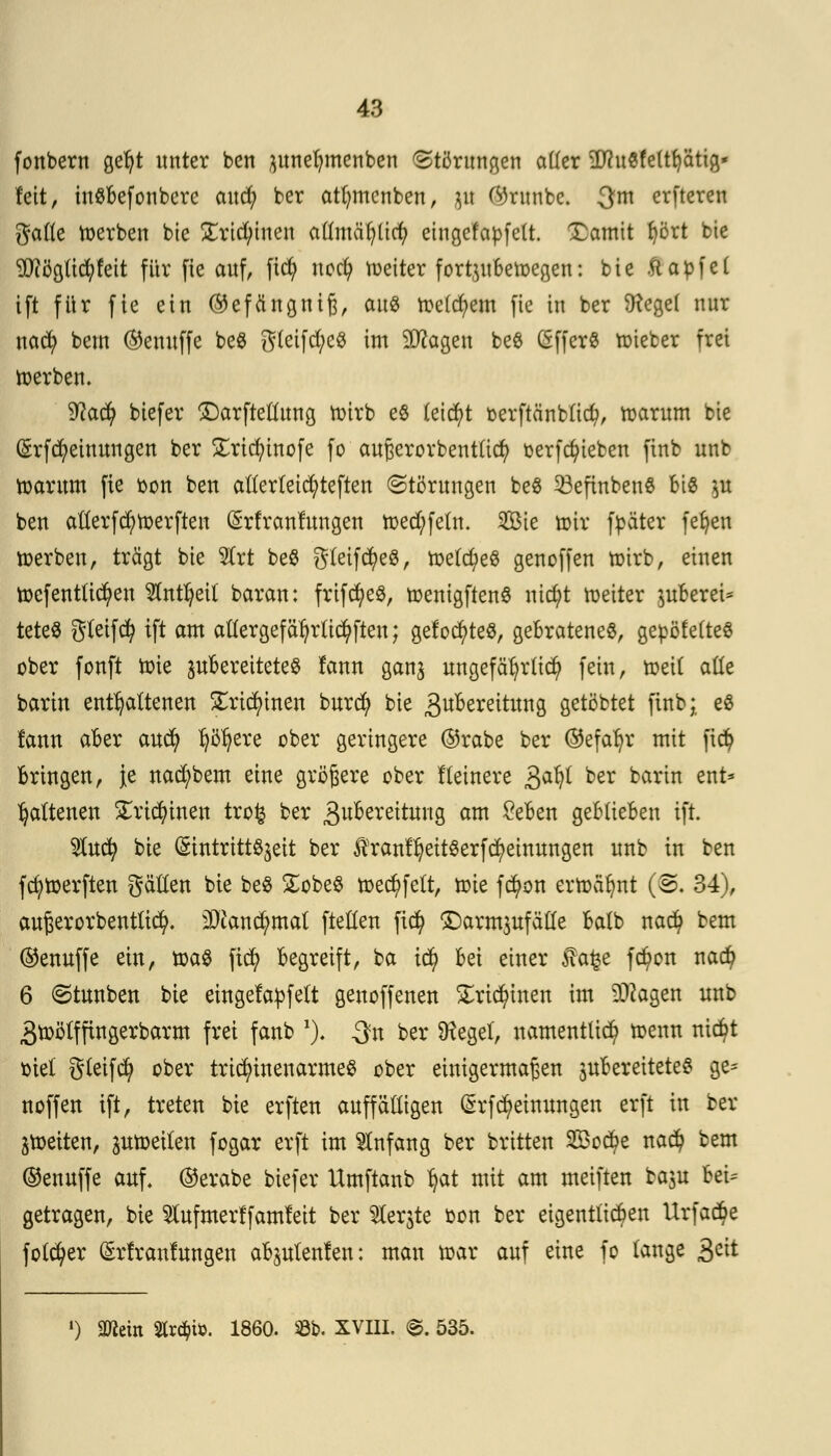 fonbern gefyt unter ben junefymenben Störungen aller 2Ru«fe(tijätig* fett, inSBefonbcrc and; ber atfwtcnben, 5« (%unbc. 3m erfteren gälte derben bie £rtd)tnen allmäfylicf) eingefapfelt. Xamtt tjört bte 9J?ögti#fett für fie auf, ficfy uod) heiter fortyt Belegen: bte ftabfel ift für fie ein ©efängniß, aus freierem fic in ber 9?cge( nur nacfy bem ©emtffe be$ gleifd;e$ im Sttagen be$ (SfferS toieber frei werben. 9?ad) biefer £)arftellung wirb es (etd)t oerftänbltd?, warum bte (£rfd?einungen ber £ricfyinofe fo außerorbentlid) oerfcfyteben finb unb warum fie bon ben alterteidjrteften (Störungen be8 23efinben$ Bio $u ben atlerfd;tt>erften (Srfranlungen toecfyfeln. 2Öie wir fpäter fefjen werben, trägt bie $rt beß gleifcfyeS, we(d)eö genoffen wirb, einen öffentlichen 2(ntfyetf baran: frtfcfyeö, wenigftenS nicfyt Weiter $uBerei* teteS gleifd) ift am aller gefährlichen; geföntes, geBrateneS, gepöfetteö ober fonft Wie ^Bereitetes fann gan^ ungefährlich fein, weit ade barin enthaltenen SErtcfytnen burd) bie 3u&erettung gelobtet finb;, e$ lann aBer aucl) f)öt)ere ober geringere ©rabe ber (55efar)r mit fict) Bringen, je nad;bem eine größere ober Heinere £afy ber barin ent* tyaltenen £rid)inen tro£ ber Sufcereitmtg am £eBen geBüeBen ift. $ucl) bie (SintrtttSjeit ber tranfr)eitSerfcr)einungen unb in ben fcfywerften gälfen bie be$ £obe$ wect)felt, tute fd)on erwäfjnt (©. 34), außerorbentlici). 3)iand;mat fteßen fict) ©armjufälle Balb nac§ bem ©enuffe ein, votö fict) Begreift, ba tci) Bei einer $afce fct)on nact) 6 Stunben bie eingefädelt genoffenen £rict)inen im Dftagen unb 3toötfftngerbarm frei fanb a). $n ber Ütegef, namentlich toenn nicBt siel gteifd? ober trid)inenarmeS ober einigermaßen juBereiteteS ge* noffen ift, treten bie erften auffälligen (Srf Meinungen erft in ber ^weiten, pwetlen fogar erft im Anfang ber britten 2öod?e naä) bem ©enuffe auf. ©erabe biefer Umftanb r)at mit am meiften baju Bei* getragen, bie Sfafmerffamfeit ber $er$te oon ber eigentlichen Urfact)e folcfyer Gtrfranfungen aB^ulenfen: man war auf eine fo lange 3cüi l) man Streit. 1860. 53b. XVIII. ©. 535.