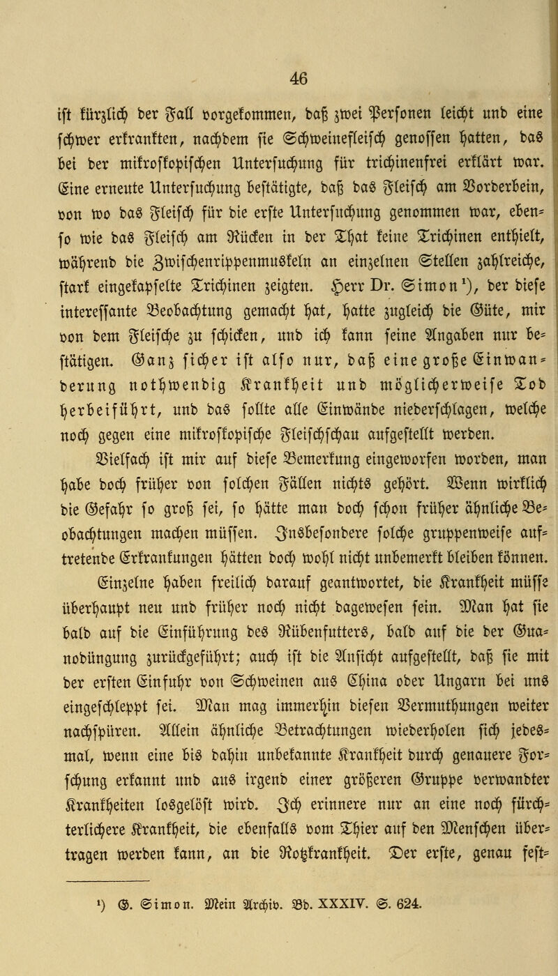 ift für$tt# ber gafl oorgelommen, baß jtoet ^erfonen (ei<$t unb eine fc^wer erlranlten, nac^bem fie @$wemefleifc$ genoffen Ratten, ba$ Bei ber mifroflopifcfyen tfnterfud?ung für trid?inenfrei erllärt war. (Sine erneute Unterfuc^ung Betätigte, baß ba$ gtetfcty am 23orberBein, oon wo baS gleifd) für bte erfte Unterfuc^ung genommen war, eBen* fo tote ba$ gleifdj am dürfen in ber Tfyat leine £rid)inen enthielt, wäfyrenb bie &toildftnx\ppttimvi§Mr!L an einzelnen @teöen £afytreid)e, ftarl eingelaufene Sricfyinen geigten- £err Dr. ©imon1), ber biefe intereffante 53eoBad)tung gemalt §at, §atte pgleicfy bie ©üte, mir oon bem gleite p fcfyitfen, nnb i# lann feine SlngaBen nnr Be* [tätigen. ®anj fieser ift alfo nur, baß eine große (Sinwan* berung notljwenbig ftrattfljeit nnb mögticfyerweife £ob ^erBeifügt, nnb ba$ fottte alle (Sinwänbe nieberfcfylagen, welche nodj> gegen eine mtlroffopifd)e gletfd)f$au aufgefteflt werben. 25telfac^ ift mir auf biefe SBemerlung eingeworfen worben, man tjafce bod) früher oon folgen gätten nichts gehört Senn Wirfficfy bie ®efal)r fo groß fei, fo fyätte man boefy fc^on früher ctfmtic^e 23e* oBacfytungen machen muffen. ^nSBefonbere fotcfye gruppenWeife auf* tretenbe ^rlranlungen Ratten botf; wof)l ni<$t unBemerlt Bleiben lönnen. (Stttjetne ^aBen frettic^) barauf geantwortet, bie 3h*anlfyeit muffe üBerfyautot neu unb früher nod) nicfyt bagewefen fein. $ftan *jat fie Batb auf bie (Sinfü^rung be$ ütüBenfutterS, Batb auf bie ber (&na* nobünguug prücfgefüfyrt; aucf> ift bie 2Iufi$t aufgeftettt, baß fie mit ber erften (Einfuhr oon (Schweinen an8 (£f)ina ober Ungarn Bei un8 eingefeuert fei. 2Jian mag immerhin biefen Vermutungen weiter nad)f:püren. Mein afyn(id)e Betrachtungen wieberfyoien ftd) JebeS* mal, wenn eine Bis ba^in unBelannte f ranlfyeit burefy genauere gor* fcfyung erlannt unb aus irgenb einer größeren ©ruppe terwanbter Iranlfyeiten (oSgelöft Wirb. $d) erinnere nur an eine nod) für$* tertiärere Äranffyeit, bie eBenfatte oom £!)ier auf ben Sttenfcfyen üBer* tragen werben lann, an bie 9?ofelranlfyeit. £>er erfte, genau feft* *) ®. ©iirtott. mdn $r$to. 33b. XXXIV. @. 624.