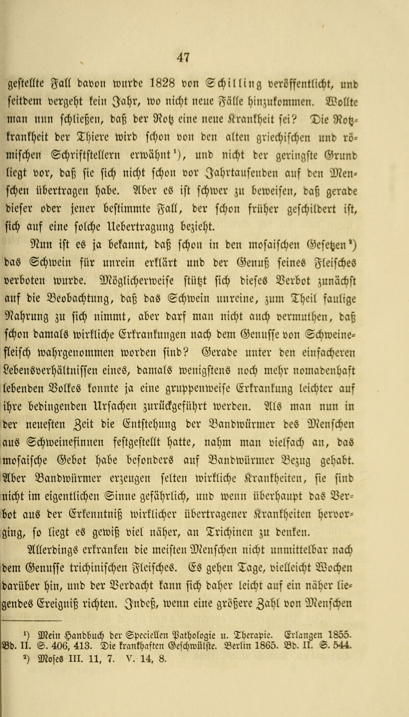 geftellte galt baten ttntrbe 1828 ton Shilling t-erö ff entließt, unb feitbem ocrgefyt fein 3a^r, h)o nid)t neue y^äCfe fu'nutfommen. Sollte man nnn fließen, baß ber SHofc eine nene Äranfljeit fei? Xie Sftotj= franfljeit ber Ediere nurb fd;on oon ben alten gried;ifcf>cn unb rö* mifcfyen @d;riftftellern ernannt1), unb nicfyt ber geringfte ©runb liegt fcor, baß fie fiefy nid;t fcfyon oor ^atyrtaufeuben auf ten ;D?en= fd)eu übertragen l)abe. $lber e$ ift fcfytoer gu betoeifen, baß gerabe biefer ober jener befttmmte galt, ber fcfyon früher gefd;i(bert ift, fid) auf eine fotd)e Uebertragung begießt Üftuu ift e8 ja befannt, baß fd)on in ben mofaifcfyen C^efefcen1) ba$ ©cfytoein für unrein erflärt unb ber ®enuß feineß gleifd?eö verboten tourbe. 9JtiJgUd;ern)etfe ftiifct fiefy biefeS Verbot utnäcöft auf bte 25eobad;tung, baß ba$ ©ttytoein unreine, pm Ütjeil faulige Sftafyrung ju fiefy nimmt, aber barf man nid;t aud) oermutfyen, baß fcfyon bamal$ nrirfücfye (Srt'ranfuugen nad) bem ©enuffe oon @d)n)etne* fleifcb ttaljrgeuommen toorben finb? ©erabe unter ben einfacheren £eben8oerl)cittniffen eines, bamalS toentgftenS nod) mefyr nomabenbaft (ebenben 23olfe$ lonute }a eine gruppentoeife (Srfranfung leidster auf tfyre bebiugenben Urfad?eu gitrürfgefü^rt h)erben. $1(3 man nun in ber ueueften £tit bte Qhttftelntng ber 33anbtt>ürmer beö 9Renf$en au§ ©cfytoeineftnuen feftgeftellt l)atte, nafym man oielfad? an, baö mofaifcfye ©ebot l)abe befonberS auf SBanbtoürmer 35epg gehabt $ber ^anbttmrmer erzeugen feiten tturfftebe Äranffjciten, fie finb nicfyt im eigentlichen @inne gefäfyrlid), unb toenn überhaupt ba« 95er* bot au% ber (Srfenntniß nnrflid)er übertragener £ranfl)eiten $ert>or* ging, fo liegt e8 getoiß totet neiget, an £rtdnnen ju benfen. TOerbtngS erlranlen bie meiften 2#enfd;en nid)t unmittelbar na$ bem ©enuffe tridnnifcfyen gleifcfyeS. (5$ gelten £age, otelleid;t $)cdj>en barüber Ijin, unb ber 93erbac$t lann fid) baljer leitet auf ein näfjer fie* genbeS (Sreigniß rtd;ten. -3^beß, toenn eine größere 3^1 *w ^ienfc^en *) Sattem §anbbüd) ber ©^ectetten Sßat$ofogie it. Ztyvapic. (Srlangen 1855. Sßb. II. e. 406, 413. Sie frantyaften ©eföttfiljie. Berlin 1865. 8b. II. ©. 544. 2) ättofeS III. 11, 7. V. 14, 8.