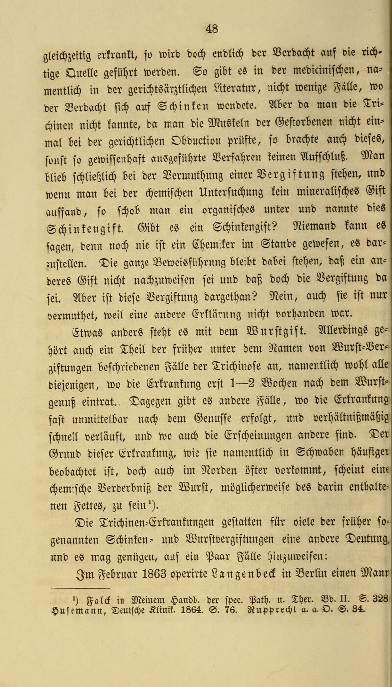 gleichzeitig erfranft, fo roirb boci) enblict) ber 33erba^t auf bie ri$* tige Duelle geführt werben, <5o giBt e8 in ber mebtrimföen, na* mentlicfy in ber gericf)t3ärstlict)en Literatur, nict)t wenige gälle, too ber «erbaut fic^ auf Linien roenbete. ^CBer ba man bie Sri* $inen nief/t tonte, ba man bte $cu8feln ber ©eftorBenen triebt ein* mal Bei ber gerichtlichen DBbuction prüfte, fo Braute auet) btefe«, fonft fo getoiffen^aft ausgeführte Verfahren feinen Sluffcfylufr $?an BlieB fcr/ließltct) Bei ber Vermutung einer Vergiftung fielen, unb toenn man Bei ber ct)emif$en Unterfuc^ung fein mineratifct)e8 ©tft anffanb, fo fct)oB man ein organif^eS unter unb nannte bte« @ct)infengift ©tbt es ein Linien gift? ^iemanb fann e8 fagen, benn no$ nie ift ein ^emtfer im Staube getoefen, e$ bar* aufteilen. £>ie gan^e 23eroei$fül?rung Bleibt baBei flehen, baß ein an* bereS ©ift nict)t nact^utoeifen fei unb baß boci) bie Vergiftung ba fei $Ber ift biefe Vergiftung barget^an? ^ein, au$ fie ift nur oermutfyet, toeit eine anbere ($rflärung nici/t bor^anben toar. (Sttoa« anberS fteljt e$ mit bem Surftgift TOerbingS ge* tjört auefy ein Xtyetl ber früher unter bem tarnen oon 2öurft*Ver* giftungen Befct)rieBenen gälte ber £ri$inofe an, namentlich roo^l ade biefenigen, too bie (Srfranfuug erft 1—2 28oct)en nact) bem SBurft* genuß eintrat, dagegen giBt e$ anbere gälte, too bie (£rfranfung faft unmittelbar nact) bem ©enuffe erfolgt, unb oer^ältnijsmäßicj fc^nell oerläuft, unb too auet) bie (£rf$einungen anbere finb. £>ex ©runb biefer Srfranfung, toie fie namentlich in ©c^roaBen fyäuftgex BeoBact)tet ift, boefy auefy im Sorben öfter oorfommt, fct)eint eine ct)emifct)e VerberBniß ber 2öurft, möglicfyertoeife be$ barin enthalte* neu getteS, $u fein1)- £)ie £rict)inen=(Srfranfungen geftatten für oiele ber früher fo* genannten @ct)infen* unb Sßurftoergiftungen eine anbere 'Deutung, unb e§ mag genügen, auf ein $aar gälte ^tnsutoeifen: 3?m geBruar 1863 operirte ÖangenBecf in Berlin einen $?anr *) ftatä in deinem £anbfc. ber tyec. $at*>. «• ^er. Sb. II. @. 328 $uf emann, £)eutfc$e ÄHnil. 1861 ©. 76. ftupprec&t a. a. O. ©. 34.