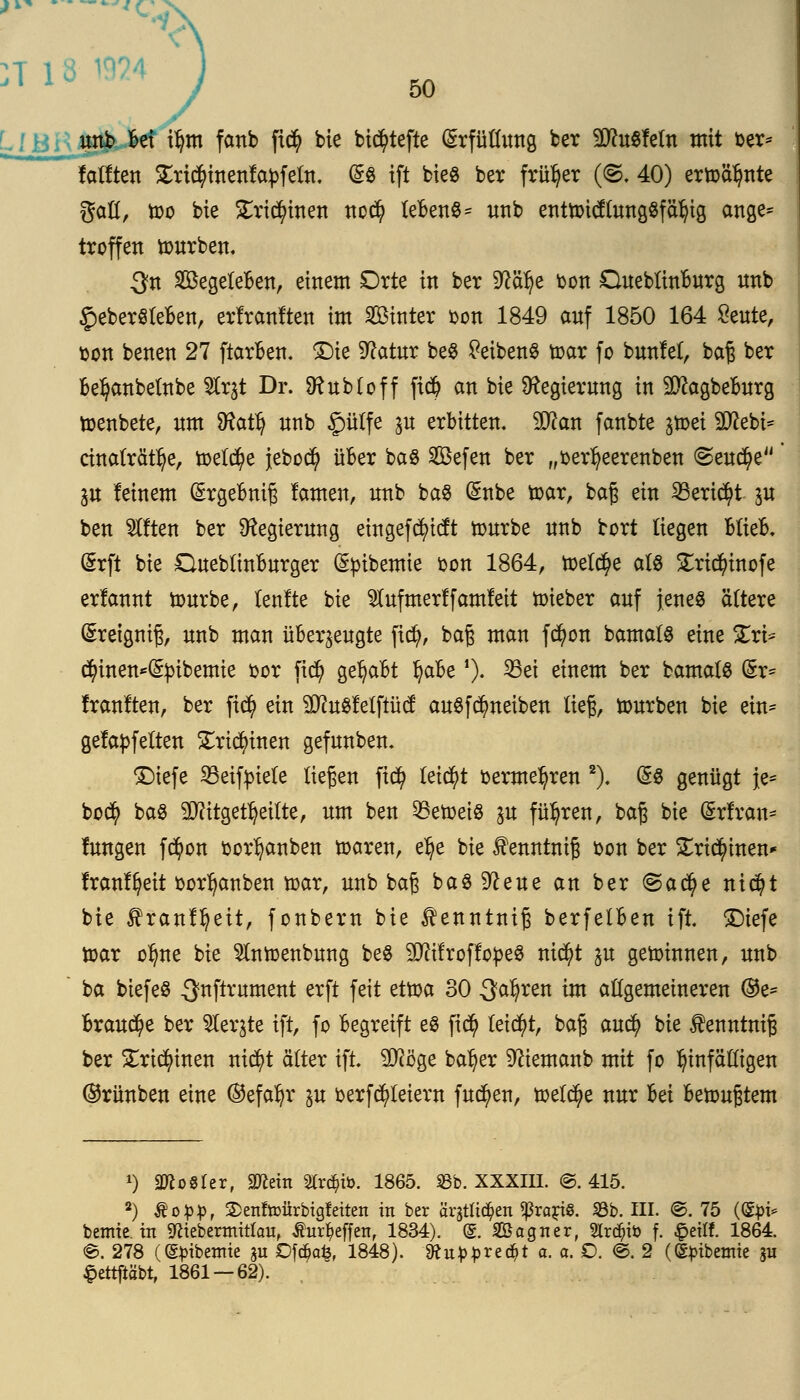 unb bei x\)m fanb fi<$ bie bic^tefte Erfüllung ber 2D?u$letn mit fcer* lallten £rt$inenlapfeln. d& ift bie8 ber früher (@. 40) ertoätynte gaU, too bie £rtdn'nen nod? lebend unb enttoicllungsfälu'g ange* troffen tourben. $n SBegeleben, einem Drte in ber S^ä^e ton Queblinburg nnb £eberöleben, erlranlten im Sinter Don 1849 auf 1850 164 Seilte, oon benen 27 ftarben. £)ie 9?atur be$ £eiben§ toar fo bunlet, baß ber bel)anbelnbe Strjt Dr. SRubloff fid? an bie Regierung in Sftagbeburg toenbete, nm ^tatl) nnb £mlfe %u erbitten. ^Dlan fanbte ^toei Sftebi* cinaträt^e, toeld)e jebocfy über baS Sefen ber „oerl?eerenben <Seud?e ju leinem ©rgebniß lauten, nnb ba8 (£nbe toar, baß ein SBericfyt jn ben Otiten ber Regierung eingefd)itft tonrbe nnb bort liegen Blieb. (Srft bie Dueblinburger (£pibemie oon 1864, toelc^e als £ri$inofe erlannt tonrbe, lenlte bie tofmerlfamleit toieber anf jenes ältere (greigniß, nnb man überzeugte fiefy, baß man f$on bamats eine £rt* $inen*(§£ibemie oor fid) gehabt Ijabef). 33ei einem ber bamats (Sr= Iranlten, ber fi$ ein Stftoöfelftütf au$fd?neiben ließ, tourben bie ein* gelapfelten £rid?inen gefunben. £>iefe 23eifyiele liegen fid? leitet oerme^ren 2). (58 genügt }e= bod? baö Mitgeteilte, um ben 55etoeiö y& führen, baß bie (Srfran* lungen f$on oor^anben toaren, elje bie fenntmß fcon ber £rtd?inen* Iranlfyeit oor^anben toar, unb baß baö^eue an ber @a$e nidjt bie ^ranl^eit, fonbern bie ^enntniß berfelben ift. £)iefe toar oljne bie Slntoenbung be$ TOfroflopeS ntd)t $u gewinnen, unb ba biefeö ^nftrument erft feit ettoa 30 3a§ren im allgemeineren ®e= Brause ber Siebte ift, fo begreift eö fiety leidet, baß aud) bie £enntniß ber £rtd?inen rttc^t älter ift. pflöge ba^er Dftemanb mit fo hinfälligen ©rünben eine ®efafyr in oerfd)leiern fucfyen, toelcfye nur bei betoußtem x) Zoster, 2Rem 2Crd?ib. 1865. SBb. XXXIII. ©.415. 2) ®o$p, 2>ettftt>ürbigf eitert in ber ärjtlt^en ^rarie. 33b. III. ©. 75 (<Sj>i* bemie in SKiebermittau, ßurt)effen, 1834). @. SBagner, Strato f. £eiff. 1864. ©. 278 ((Spibemie 31t Dföafc, 1848). 1ftu£J>recr)t a. o. O. @. 2 (©^ibemie ju §ettftabt, 1861 — 62).