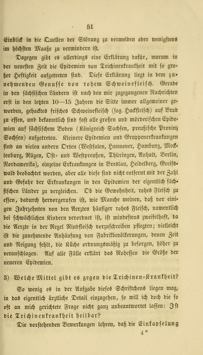 ßinblict in bic dielten ber Störung }tt toermeiben ober n>eniajtenfc im lüften SDiaaße $u serminbern ift. dagegen gibt e8 allerbingS eine (Srflärung bafür, marum in ber neueften 3eit bie (Spibemien oon £rtct;inenfranl't)cit mit fo gro= 6er £eftigfeit aufgetreten finb, Diefe (Srflärung liegt in bcm |tt« nefymenben ©enuffe bon rofyem (Sd;toeineftetfet;. ©erabe in ben fäcfyfifd;en Räubern ift uad; ben mir ^gegangenen 9ca$rid;ten erft in ben testen 10—15 3at)ren bie Sitte immer allgemeiner ge* toorben, ge^adteö frifebeö <Sct>rt>einefteifct> (fog. $atfffeif(ft| auf 23rob ju effen, unb befanntlicfy finb faft alle großen unb mörberifdjen gpito mien auf fäcfyfifcfyem 23oben (flönigreiefy Sacbfen, preußifct)e ^romnj Saufen) aufgetreten, kleinere (Spibemien unb ©rupfcenerfranfungen finb an bieten anbern Orten (2£eftfalen, £annot>er, Hamburg, SDtedN lenburg, Üxügen, Oft* unb SBBeftyreußen, Springen, Anwalt, Berlin, SRovbamerifa), einzelne (Srfranlungen in Breslau, £eibelberg, ©reif«* roalb beobachtet morben, aber alle biefe finb nic^t entfernt mit ber 3a^t unb ©efatyr ber Ghl'ranfungen in ben (Sptbemien ber eigentlich fäd?* fifcfyen £änber ju toergteicfyen. Ob bie ©err>or)nr)ett, rof)e$ gleifcfy ju effen, baburefy ^erborgerufeu ift, roie 9Dcan$e meinen, bajs bot eint- gen Sa^eljnten bon ben $erjten häufiger rofyeS gteifety, namentlich bei fctymä'cfytictyen f inbern serorbnet ift, ift minbeftenS jroeifel^aft, ba bie berste in beileget ^inbfleifcfy fcorjufc^reiben pflegten; melieicbt ift bie äune^menbe Häufung bon gabrifbeoötferungen, benen 3eit unb Neigung fe^lt, bie ßücfye orbnungSmäßig ju beforgen, p^er p t>eranf plagen. Sfof alle gäöe erltärt baö Reffen bie ®rö£e ber neueren (Sptbemiem 3) Selife Mittel gibt e$ gegen bie £ricf)inen^ranf^eit? @o toemg e8 in ber Aufgabe biefeö Sd)riftd)eng liegen mag, in ba$ eigentlich är$tlicfye detail einjugeljen, fo tr-ilt ic$ bc$ bie fo oft an mt$ gerichtete grage ntcr)t gan$ unbeantwortet laffen: Oft bie £rid?inenfranfljeit heilbar? 'Die üorfteljenben SSemerumgen teuren, ba^ bie (Sinfapfelung