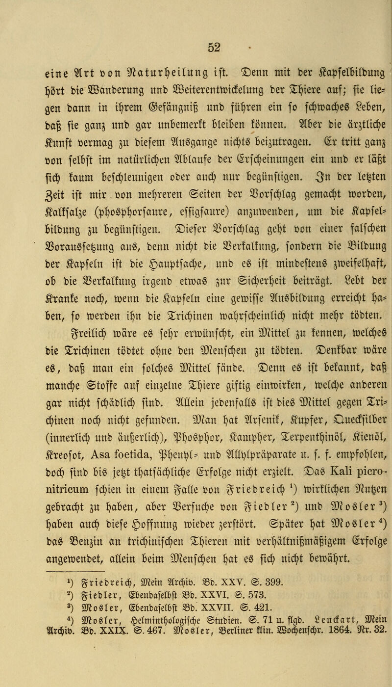 eine 2lrt oon sftaturtyeitung tft £)enn mit ber $apfelBi(bung Ijört bte Säuberung nnb SBeiterenüoicfelung ber Spiere auf; fie lie- gen bann in tfyrem ©efdngnig nnb führen ein fo fc^roac^eö £eBen, baß fie gang nnb gar unBemerft bleiben fönnen. $lBer bte är^tlic^e fünft oermag p biefem Ausgange nic^tö Beizutragen. (§r tritt gang üon fetBft im natürlichen ablaufe ber (Srfcfy einungen ein nnb er lägt fity laum Befcfyleunigen ober auci) nur Begünfttgen. ^n ber testen 3eit tft mir Don mehreren leiten ber Sßorfcfytag gemacht toorben, Äatffalje (btyo^orfaure, effigfaure) anptoenben, um bte ßabfet* Bilbung p Begitnftigen. £)iefer $crfcfylag ge^t oon einer falfdjen SSorauöfe^ung au$, benn nicfyt bie SSerlalfung, fonbern bie bitbung ber $apfetn ift bie §)aubtfacfye, uub e§ tft minbeftenS gtoetfetfyaft, oB bie SBerfatfung itgenb ettoaS gut ©ic^erljett Beiträgt £eBt ber tranfe nocfy, toenn bie tabfetn eine getoiffe SteBifbung erreicht §<x* Ben, fo toerben tlm bie £rid)inen roat)rfc^etnltdt) nicfyt mef)r tobten, greitidj) toäre e8 feljr ertoünfcfyt, ein bittet p lennen, rr>etdt)eö bie £rici)inen tobtet olme beu Stoffen p tobten. £)enfBar toäre es, baß man ein fotcfyeS Wliitd fänbe. <£)enn eS ift Belannt, baß manche ©toffe auf einzelne Spiere giftig eintoirfen, toelcfye auberen gar nicfyt fd;äbli$ finb. Mein jebenfaHS ift bieg bittet gegen Xx\* deinen nocfy nicfyt gefunben. Wim Ijat 21rfentf, Tupfer, OuecffilBer (innerlich uub äußerlich), Pjogptjor, lautier, Terpentinöl, $ienöl, Jheofot, Asa foetida, pjenfyt* nnb TOtylpräparate u. f. f. empfohlen, bodj finb Bi§ jefet ttjatfäcpc^e Erfolge nicfyt erhielt. £)a3 Kali picro- nitricum fd;ien in einem galle bon griebreicfy l) toirflicfyen Sftu^en gebraut p fyaBen, aBer SBerfuctye oon giebter2) nnb Zoster3) l)aBen aud) biefe Hoffnung lieber jerftört. «Später l)at Cooler4) baS 33enpt an tridnnif$en gieren mit oerfyältnißmäßtgem Erfolge angett)enbet, allein Beim S^enfc^en l)at e$ ficfy nicfyt Betoä^rt *) ftriebretdj, 2Wera STrc^tö. 23b. XXV. ©. 399. 2) gtebler, ©6enbafel&jl 33b. XXVI. ©. 573. 3) Vogler, (Sknbafetfcft 93b. XXVII. ©.421. 4) 9fto8ler, #eImmt$oIogif($e ©tobten. @. 71 u. flgb. £eucfart, Sftetn 2tr<$i*. 33b. XXIX. ©.467. Vogler, Scriincr «in. Soc^enfd&r. 1864. 9^.32.