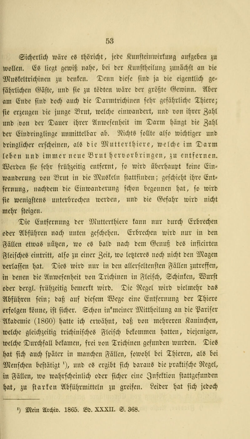 50 <Sid;cr(id; toäre e8 tt)örid;t, jebc Ihtnfteitttpirftmg aufgeben }u tootleu. (So liegt getoijj nafye, bei ber ftiiufttyeidtng }ituäd)ft an bie WiuSfeltrid;inen jtt benfen. ÜDentl biefc finb ja bie eigentlich ge= fät)rlid;en (Säfte, nnb fie $u tobten toäre ber größte <^ctoiun. $ber am Enbe finb boefy audj bie £armtridüuen fefyr gefährliche Spiere; fie erzeugen bie junge 33rut, röetd)e eintoanbert, unb oon ifyrer 3afyl unb joon ber £)auer ifyrer 2(ntoefent)eit im £arm fyängt bie 3a^ ber (Sinbringtinge unmittelbar ab. 9ttd)tS fottte a(fo toidjttger unb brtnglid;er erfreuten, als bie Sttutterttjiere, toeld)e im Xarm (eben unb immer neue SBritt hervorbringen, gtt entfernen. Serben fie fel)r frü^eitig entfernt, fo toirb überhaupt feine (fön« toanberung oon SBrut in bie 9Dht8fein ftattfinben; gefcf)tct)t tt)re I5nt* fernung, nacfybem bie (Sintoanberung fcfyon begonnen f)at, fo toirb fie toenigftenS unterbrochen werben, unb bie @efafyr toirb nicfyt met)r ftetgen. Die Entfernung ber SDiutterttn'ere lann nur burd) Erbrechen ober $bfüfyren nad; unten gefd)et)en. Erbrechen toirb nur in ben gälten ettoaS näfeen, too e$ batb nad? bem ®enuB ceö inficirten gteifcfyeS eintritt, atfo in einer geit, too lefctereS noefy niebt ben Etagen oertaffen ^at ©ieg toirb nur in ben atterfettenften gälten ^treffen, in benen bie 5tntoefenfyeit oon £rid)tnen in gteifd), (gcfytnfen, Surft ober bergt, frut^eitig bemerlt toirb. £)ie Dfaget toirb oielmefyr ba£ Stbfüfyren fein; baß auf biefem Sege eine Entfernung ber Spiere erfolgen lönne, ift ficfyer. @ctyon in'meiner sDcittt)eilung an bie ^arifer ^tfabemie (1860) tjatte icfy ertoälmt, bafj bon mehreren Jlanincben, toetd/e gleichzeitig trtd)inifd)e$ gteifcfy belommen Ratten, biejenigen, toetcfye £)urd;fatt belamen, frei oon STricr)inen gefunben tourben. SMe3 fyat fiefy auefy fpäter in mannen gätten, fotoofyt bei Spieren, alz bei ^lenfcfyen beftätigt *), unb e8 ergibt fiefy barauS bie praftifebe Üteget, in gälten, too toatjrfcfyeintid; ober fieser eine ^nfef'tion ftattgefunben ^at, in ftarfen $bfü^rmitte(n in greifen. Öeiber ^at fieb jeboc^