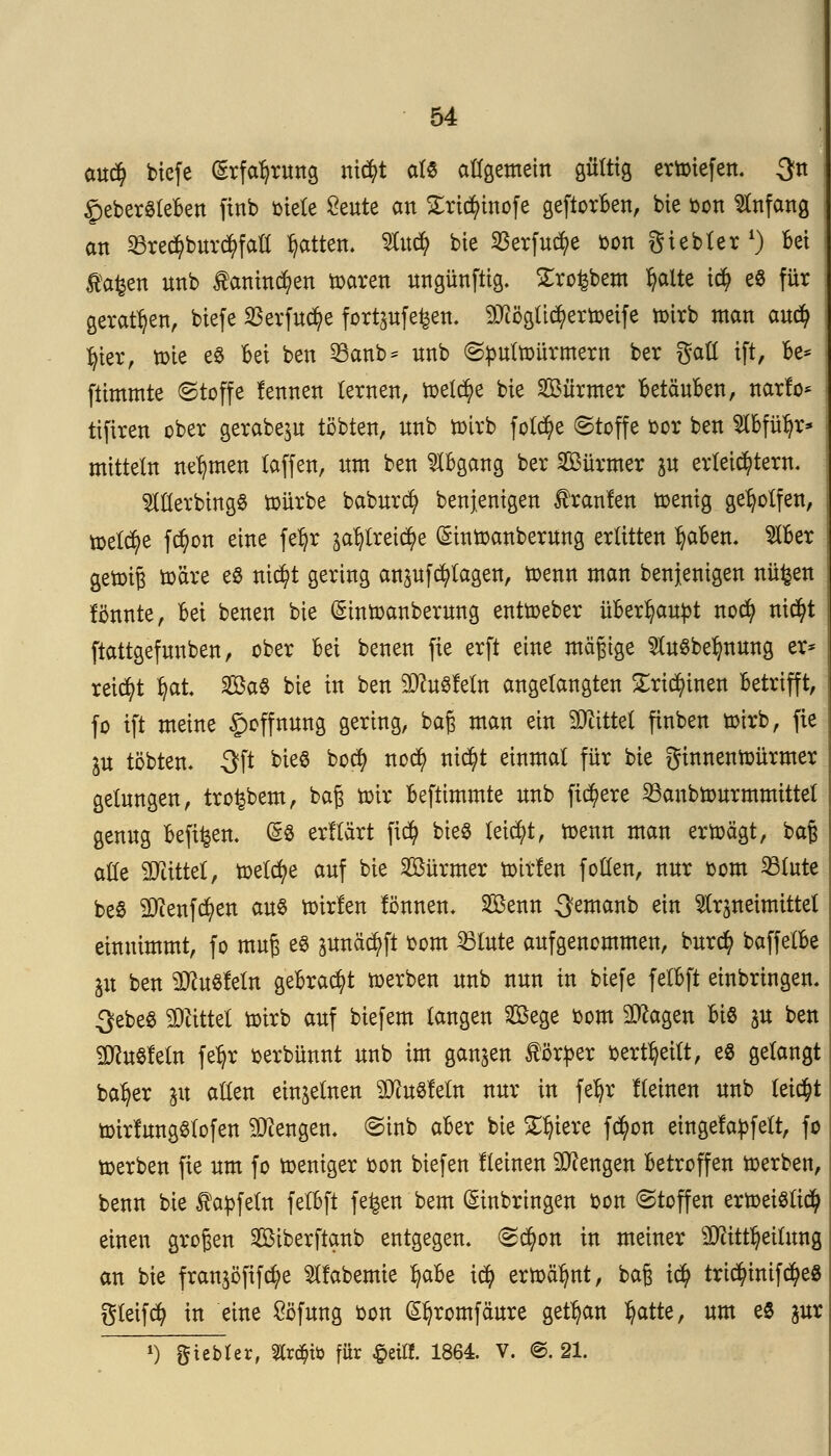 cm$ biefe Erfahrung nid?t als allgemein gültig ertoiefen. 3n £eber$teBen finb »tele £eute an Sricfyinofe geftorBen, bie oon Anfang an §Bre<$bttr$fafl Ratten, 3fo<$ bte Sßerfu^e ton Siebter1) Bei Äafcen nnb £anin^en toaren ungünftig. £ro£bem $aite u$ e8 für geraden, biefe SBerfuctye fortpfefeen. 9Jiöglicfyertoeife toirb man auefy fyier, »te e$ Bei ben 23anb = nnb ©toultoürmern ber galt ift, Be* ftimmte ©toffe lennen lernen, toelcfye bte SBürmer BetäuBen, narfo* tifiren ober gerabejn tobten, nnb totrb folcfye ©toffe oor ben SlBfüljr* mittein nehmen (äffen, um ben Abgang ber Sßürmer p erteiltem. OTerbtngS toürbe baburd) benjenigen franlen toenig geholfen, toelcfye fcfyon eine fe^r ^tretcfye Eintoanberung erlitten fyaBen. $Ber : getptg toäre es nicfyt gering an^ufcfylagen, toenn man benjenigen nü^en : formte, Bei benen bie (Shttoanberung enttoeber üBerl)autot noefy nic^t ftattgefunben, ober Bei benen fie erft eine mäßige $u$belmung er* reicht tyat 2öa$ bie in ben 2ftu8fetn angelangten £rt$inen Betrifft, | fo ift meine Hoffnung gering, baß man ein bittet ftnben totrb, fie ju tobten* 3ft bieS bo$ noefy nicfyt einmal für bie ginnentoürmer j gelungen, tro^bem, baß toir Beftimmte nnb fixere 23anbtourmmittet genug oefifcen. && erllärt fid) bieS leicht, toenn man ertoägt, baß alle äTiittel, toelcfye auf bie SBürmer toirlen foHen, nnr oom 33lute be8 Sflenfcfyen aus toirfen fönnen. SBenn ^emanb ein Slrpeimittet einnimmt, fo muß e« pnäc^ft oom 23lute aufgenommen, burefy baffetBe ju ben ^ußleln geBracfyt toerben nnb nun in biefe felBft einbringen« 3ebeö SDättel totrb auf biefem langen Sege oom Sftagen Bio jtt ben SftuSfetn fe^r oerbünnt nnb im ganzen lörtoer oertfyeitt, e8 gelangt ba^er jit allen einzelnen Pusteln nur in feljr Keinen nnb leicht toirfungSlofen Mengen« ©inb aBer bie Spiere fcfyon eingefapfelt, fo toerben fie um fo toeniger oon biefen flehten Mengen Betroffen toerben, benn bie $aofein felBft f efcen bem Einbringen oon (Stoffen ertoeislicfy einen großen SBiberftanb entgegen. ©cfyon in meiner sDttttljeilung an bie fran^öfifcfye 5lfabemie ^aBe i$ ertoälmt, baß t$ trtd?inifcfye8 gteifcfy in eine £öfung oon (Sfyromfäure getrau fyatte, um es jur *) giebler, Strato für #eiff. 1864. V. @. 21.