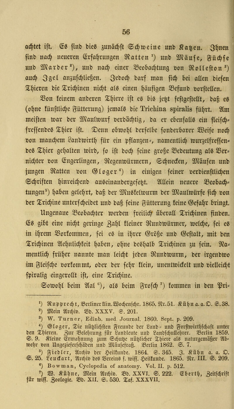 achtet ift Es ftnb bieg pttä^ft (ScBtoeine unb $a£en< Sitten finb nacfy neueren Erfahrungen hatten1) unb Sftäufe, gücfyfe unb 9Ji arber2), unb nacfy einer SeoBacfytung bon SHoltefton3) aucfy 3gel anschließen. 3ebo$ barf man ficfy Bei aßen biefen Spieren bie £rid)inen nicfyt als einen häufigen 23efunb oorftellen. Sßon feinem anberen Spiere ift e$ Bis jefct feftgeftellt, baß es (ol)ne tunftlicfye Fütterung) Jemals bie Trichina spiralis füljrt. $lm meiften toar ber SJtoutourf oerbäcfytig, ba er eBenfallS ein fleifd)* freffenbeS Sijter ift £)enn oBn)ol?t berfelBe fonberBarer Seife nod) Don manchem £anbtoirtl) für ein pflanzen*, namentlich toursetfreffen* beS £ijier gehalten örirb, fo ift bocfy feine große Q3ebeutung als 55er* ni$ter bon Engerlingen, ^egentoürmern, (Bcfynecfen, 9Jcäufen unb Jungen hatten bon (&loger4) in einigen feiner oerbienftlicfyen «Schriften ^inreic^enb auSeinanbergefe^t SlHein neuere SßeoBad^ tungen5) fyaBen gelehrt, baß ber SJhtSfeltourm ber 9#aultoürfe fid? bon ber £ri$ine unterfReibet unb baß feine gütterung leine (Sefaljr Bringt Ungenaue 23eoBad?ter toerben freiließ überall £ri$inen ftnben. ES giBt eine m$t geringe ga^l Heiner Sftunbtoürmer, toelctye, fei es in itjrem 23orfommen, fei es in il)rer ©rö'ße unb ©eftalt, mit ben £rid)inen SIeljnlicfyfeit IjaBen, oljne beS^alB £ricl)inen ^u fein, 9?a* menttid) früher nannte man leicht {eben ^unbtourm, ber irgenbtoo im gleite oorfommt, ober ber fel)r Hein, unenttotcfelt unb btelleid)t ftnralig eingerollt ift, eine £ricfytne, (gotoofyt Beim 51al6), als Beim grofefy 7) lommen in ben $ri= x) Sffuppredjt, berlinerflin.2ßo$enf(^r. 1865.9?r.51. tü(>na.a.£>. ©.38. 2) äftein Streife. 8b. XXXV. ©. 201. 3) W. Turner, Edinb. med. Journal. 1860. Sept. p. 209. 4) ©loger, 2)ie nü£lid;ften ^reunbe ber £anb = unb $orfttt)irtl?fd?aft unter ben gieren. &wc Belehrung für £anbleute unb 8attbf<$utte&rer. Berlin 1859. ©. 9. kleine (grma^nung gum ©d)u£e nüfcüdjer Spiere aU naturgemäßer 516* ttetyr öon Unge^ieferfc^äben unb äJcaufefrafe. Berlin 1862. ©. 7. 5) fttebler, 2tr$iö ber £eilfunbe. 1864. ©,345. 3- Wn a. a. £). ©.25. Seutfart, Slr^iö be§ Vereine f. triff. £eilfunbe. 1865. 9£r. III. ©. 209. 6) Bowman, Cyclopedia of anatomy. Vol. IL p. 512. 7) 235. tü^ne, 3J?ein 2lr$ib. Bb. XXVI. ©.222. (gfcertfc, Beitf^rift für triff. 3oologie. 23b. XII. ©. 530. £af. XXXVII.