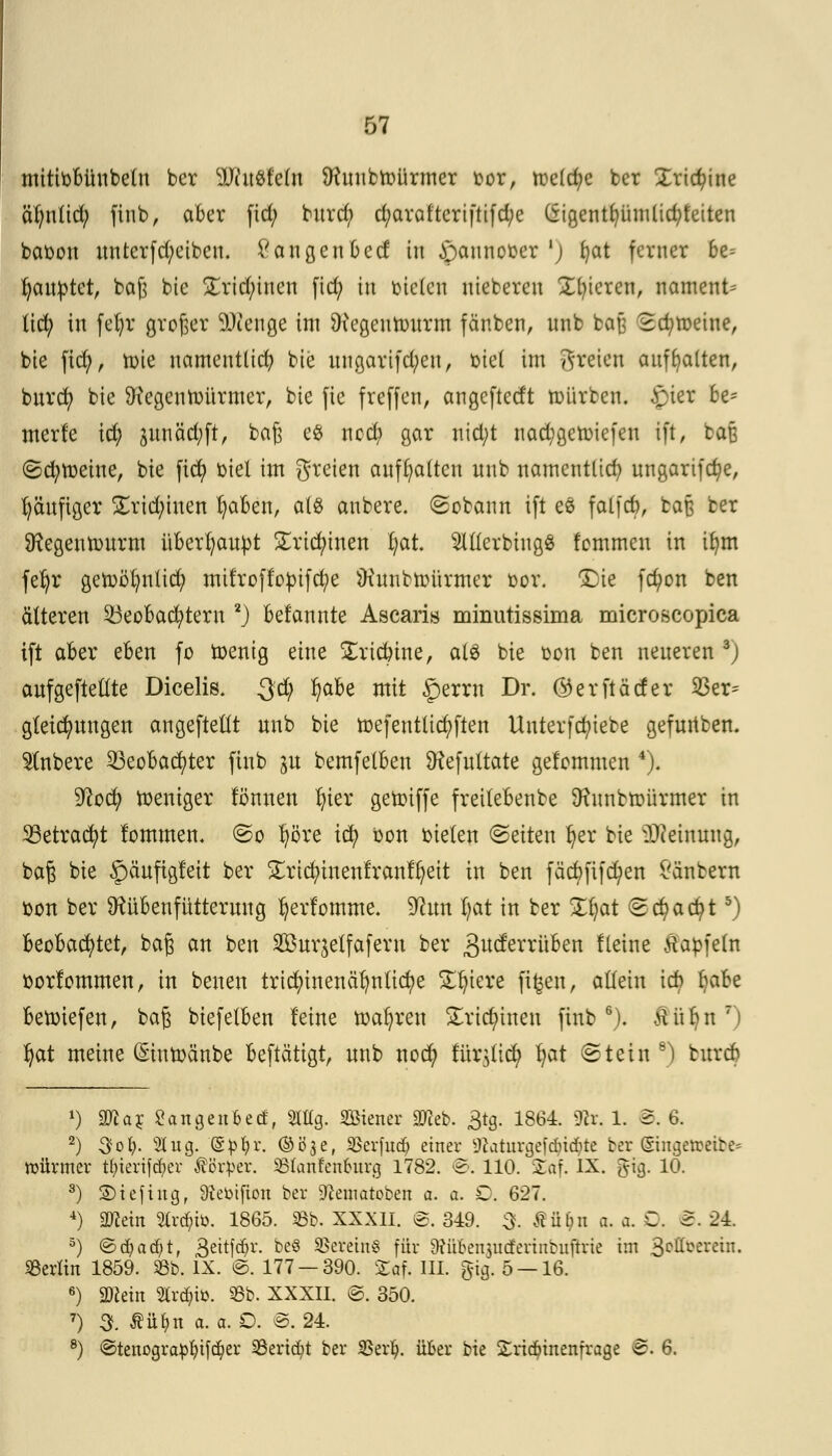 mittobünbeln ber Whtätein ftfrtnbmürrner oor, mc(d;e ber Xrictyine olmtid; finb, aber fid; bnrd; d;araltcrtftifd;e (Sigentb,ümlid;feiten baoon nnterfd;eibcn. Van gen Ocd in öannober ') fyat ferner be= Rauptet, baß bie £rid;inen fid; in bieten nieberen Xbtercn, nament- lich in fet)r großer SDienge im SKegennntrm fänben, nnb bafj 2d;meine, bie fid), toie namentlich bie nngarifd;en, oiel im freien aufhalten, bnrcfy bie 9?egenmürmer, bie fie freffen, angeftedt mürben. £ier 6e* merfe id; jMicicfyft, baß e$ ncd; gar nid;t nad;gett)ie(en ift, baß ©etymeine, bie fid) oiel im greien aufhalten nnb namentlich ungarifcfye, fyänfiger £rid;inen fyaben, als anbere. (gobann ift e£ falfcb, baß ber Ütegentonrm überhaupt £ricfyinen fyat. MerbingS femmen in ifym fefyr getr>öl)nlicfy mifroffopifcfye Üxnnbmürmer cor. 3jie fcfyon ben älteren Beobachtern 2j befannte Ascaris minutissima microscopica ift aber eben fo menig eine £ridnne, a(3 bie oon ben neueren 3J anfgeftetlte Dicelis. Qd) l)abe mit £)errn Dr. ©erftäcfer 33er= gleicfynngen angeftetlt nnb bie mefentlicfyften Unterfcfyiebe gefurtben. Slnbere Beobachter finb ju bemfelben SRefnttate gefommen 4). %Iq<$) weniger tonnen In'er getoiffe freilebenbe Ütnnbmürmer in Betracht lommen. ©o Ijöre ict) öon bieten ©etten fyer bie iDceinnng, baß bie §änftgleit ber £ricfyinenfranfl)eit in ben fäcbfifcfyen £änbern oon ber Dtübenfütternng fyerfomme. 9cim I;at in ber £§at (gcfyacfyt5) beobachtet, baß an ben SBnr^elfafern ber gneferrüben Heine Äapfefa sorfommen, in benen trid)inenäl)ntid)e Spiere fifeen, allein \A Ija&e betoiefen, baß biefelben leine magren £rid;inen finb6). äiibn 7i tyat meine (Sintoänbe beftätigt, nnb nod) fur$tid) $at (Stein 8) bnreb *) äflay SangenBecf, 21% Wiener äfteb. 3tg. 1864. flix. 1. B. 6. 2) 3ofy. %uq. (§£l?r. ©öje, SBerfud? einer jftaturgeföi^te ber ©ngetteibe* mürmer tfyierifd&cv Körper. SBIanfenburg 1782. ©. 110. £af. IX. gig. 10. 8) ©iefiug, Sfteüifion ber Staatoben a. a. D. 627. 4) «Wein 2lrd;iö. 1865. 58b. XXXII. ©. 349. 3. Äüfcn a. a. C. 5. 24. 5) ©d;ad;t, S^ftf)1- be8 SSereinS für 9?iften$utferinbuftrie im 3cl^^ercT- Berlin 1859. 58b. IX. @. 177 — 390. £of. III. §ig. 5 — 16. 6) 9)iein Strato. 53b. XXXII. ©. 350. 7) 3. $ü^n a. a. O. @. 24. 8) Stenografier Sertdjt ber iBerlj. üfcer bie Sridnnenfrage B. 6.