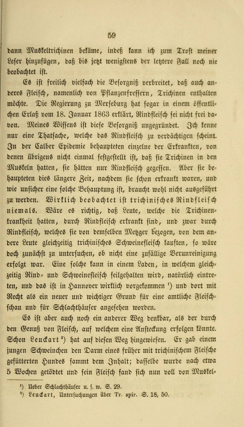 bann 2J?uSfettrid)inen befäme, inbeß fcmn iäf pm Xroft meiner £efer Ijinpfügen, baß MS je^t toenigftenS ber (entere ftaü ncd; nie beobachtet ift. (5S ift freiltd; bietfacfy bte ^öeforgniß berbreitet, baß aud> an^ bereS gleifd), namenlid? bon ^flausenfreffern, Xricfyinen enthalten möd;te. £)ie Regierung p äfterfeburg J)at fogar in einem effcntlt* cfyen (£rlaß bom 18. 3«nuar 1863 erflärt, Sfttnbfleifcfy fei nid;t frei ta* bon. deines 2ßiffenS tft biefe 23eforgniß nngegrünbet. 3$ ^enne nur eine £fyatfacfye, toeld;e baS Stfiubfleifd) p oerbäd)tigen fc^eint 3n ber (Salber (Stoibemie behaupteten einzelne ber (Srfranften, oon benen übrigens ntcfyt einmal feftgeftellt tft, baß fie £rid?iuen in ten Äuglein Ratten, fte Ratten nur Sftinbfleifd) gegeffen. 2lber fte be^ Ijaupteten bieS längere £eit, nacfybem fte fd)on erfranft toaren, unb tote unftcfyer eine folc^e 53e^aubtung tft, braucht tooljl nicfyt ausgeführt p toerben. Birfltd) beobachtet ift tric^intfcfyeS SKinbfleifcfy niemals 2Bäre eS richtig, baß £eute, toet$e bie £rictytnen= franftjett Ratten, burcfy SHinbfleifd) erfranft ftnb, unb ^toar burd? Üftnbfleifcfy, toetcfyeS fte bon bemfelben SJiefcger belogen, oon bem an* bere Seute gleichzeitig tridjnnifcfyeS ©cfytoeinefleifd? fauften, fo märe bo$ pnäcfyft p unterfucfyen, ob nicfyt eine pfädige Verunreinigung erfolgt toar. (Sine folcfye lann in einem £aben, in toeld)em gleich zeitig 9?inb= unb ©djjtoeinefleifd) feilgehalten toirb, natürlich eintre= ten, unb baS ift in ^annooer toirftid) borgefommen x) unb bort mit 9?ed?t als ein neuer unb toicfytiger ®runb für eine amtliche gleifd)= fcfyau unb für (Scfylacfytfyäufer angefefyen ioorben. (§S ift aber aufy nod) ein anberer 2öeg benlbar, als ber burd? ben ®enuß oon gleifcfy, auf toeld?em eine Slnftecfung erfolgen fönnte. @cfyon $eucfart2) ^at auf btefen Seg fyingetoiefen. 6t gab einem jungen ©d)toeind)en ben ©arm eines früher mit trid?inifd)em gleite gefütterten £>unbeS fammt bem 3nl)alt; baffetbe tourbe nad) ettoa 5 2ßo$en getöbtet unb fein gleifd? fanb fid? nun boll bon i^uSfel* 1) Ueber <&ä)taä)tf)äuUx u. f. tt>. ©. 29. 2) 8eudart, Uitterfud&ungeit über Tr. spir. B. 18, 50.