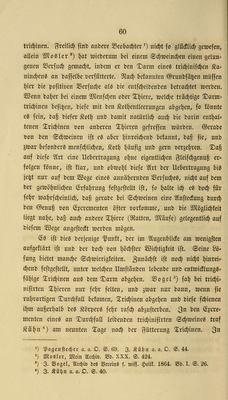 trichtert, greilid) finb anbete 93eoBa$ter !) ni$t fo glndlicfy getoefen, allein Zoster 2) l)at nriebernm Bei einem (gcfytoemcfyen einen getnn* genen SBerfud) gemalt, inbem er ben £)arm eines tri$inifd)en Äa* nincl)en$ an baffelBe verfütterte. %lad) Mannten ©rnnbf%n muffen tjier bie pofitioen 23erfnd)e als bie entfcfyeibenben Betrachtet werben. Senn baljer Bei einem 50tenf^en ober Spiere, toel^e trächtige £)arm= tricfyinen Befi^en, biefe mit ben lotfrentteernngen aBgefyen, fo tonnte es fein, baß biefer Äotij nnb bamit natürlich aufy bie barin entfyat* tenen Sricbinen oon anberen Spieren gefreffen tonrben. ©erabe oon ben <2dj>roeinen ift eS aBer ln'nreiä)enb Befannt, ba§ fie, nnb ^toar BefonberS menfcpcfyen, fotl) Ijäuftg nnb gern oer^ren. £>aß anf biefe &rt eine UeBertragnng olme eigentlichen gleifc^gennß er* folgen tonne, ift Kar, nnb oBtoo^l biefe 9trt ber UeBertragnng Bis je^t nnr anf bem 2£ege eines annäljernben 23erfnd?eS, nicfyt anf bem ber getoölmltcfyen (£rfafyrnng feftgefteßt ift, fo Ijaite td? es bod? für fe^r toa$rfc$eittftt$, baß gerabe Bei ©c^roeinen eine 5lnftednng bnrcfy ben ©ennß oon (Srcrementen öfter oorfomme, nnb bie 9)cöglid)f eit liegt na^e, baß ancfy anbere Spiere (hatten, äftäufe) gelegentlich anf biefem Sege angeftectt »erben mögen. @S ift bieg berjenige *ßtmft, ber im 5lngenBlicte am toenigften anfgeflä'rt ift nnb ber bod; oon fyöcfyfter Stcr/tigfett ift. ©eine £ö* fnng Bietet manche ©cfyroterigfeiten. Snnäcfyft ift no$ nid?t fyinrei* d)enb feftgefteßt, nnter roelcfyen Umftänben leBenbe nnb enttoictlnngS= fähige £ridn'nen ans bem ©arm aBge^en. 33ogel3) falj Bei triebt* nifirten gieren nnr feljr feiten, nnb jtoar nnr bann, toenn fie rn^rartigen £)nrd)faü Beiamen, Sricfyinen aBgetyen nnb biefe fcfyienen tfym anßertyalB beS Körpers feljr rafet) aBjnfterBen. $n ben (£rcre* menten eines an £)nrd)faü leibenben trtcfyiniftrten ©cfytoeineS traf fü^n4) am nennten £age naefy ber gütternng £ri$inen. $n *) ^agettftec^er a. o. £>. ©. 69. 3- Äfi&n a. a. D. @. 44. 2) äftoSler, «Wem «rd&fo. 93b. XXX. @. 424. s) 3. SBoßcI, Slr^iö be§ £eretn§ f. toiff. £eilf. 1864. 33b. I. @. 26. 4) 3f- Ättfcn o. a. £>. ©. 40.