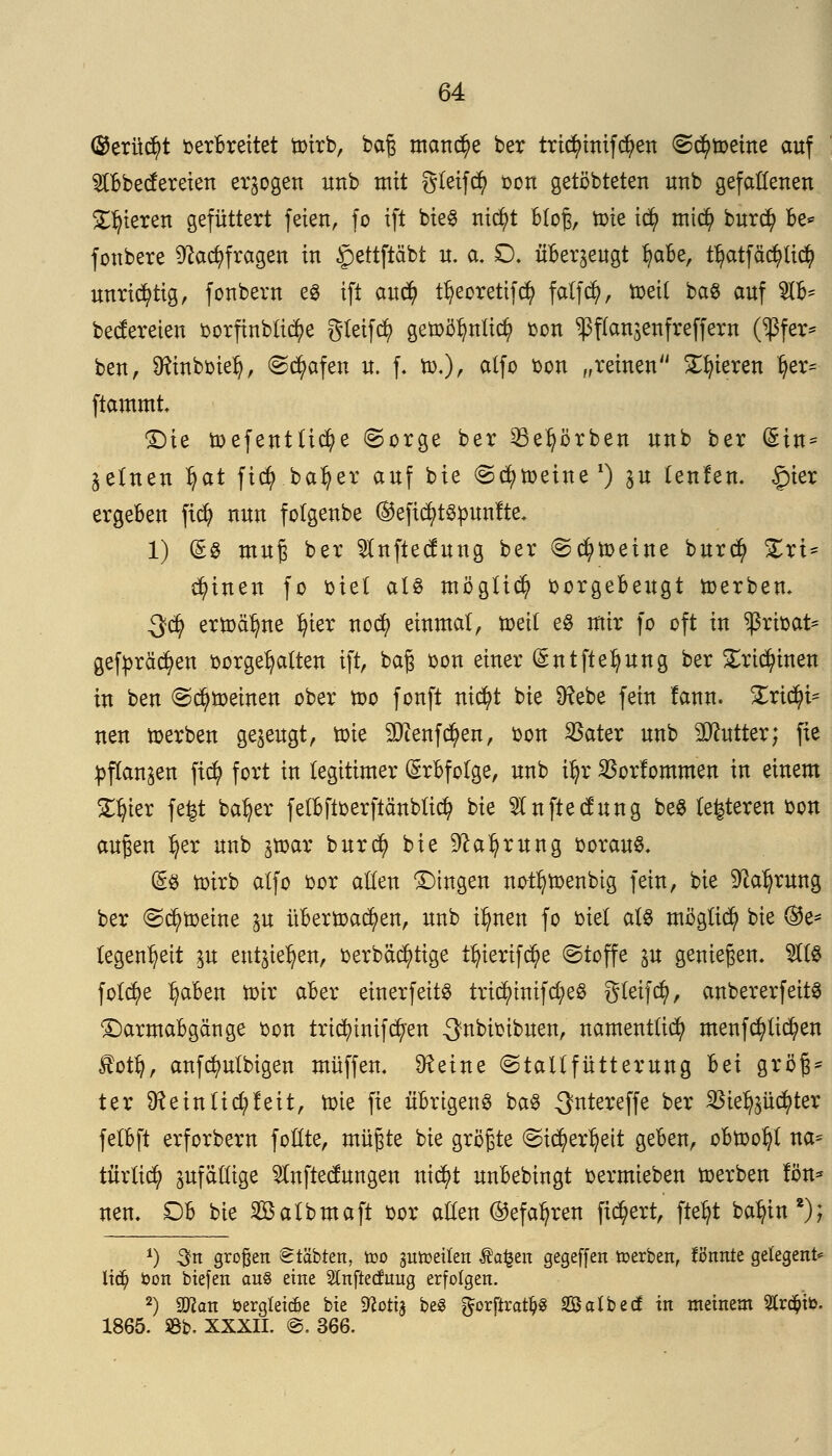 ®erüd?t verbreitet toirb, ba£ manche ber tridjünifcfyen <S$toeine auf Stbbecfereien erlogen unb mit gleifd) oon getöbteten unb gefallenen gieren gefüttert feien, fo ift bie8 nic^t bloß, toie ity midj> burd) be* fonbere 9?act)fragen in §ettftäbt n. a. £). überzeugt fyaBe, tfjatfäc^Ud? unrichtig, fonbern e$ ift and) ttjeorettfcty falfd), toetf ba$ auf $lb* bectereien oorfinbücfye gteifcfy getoöfynlicfy von ^flanjenfreffern (^3fer* ben, Üftnboiel?, ©trafen n. f. to,), ctlfo von „reinen gieren ^er^ ftammt Die toefentücfye (Sorge ber Se^örben unb ber (Sin* ^etnen ^at ficty.baljer auf bie (Scheine1) ju tenfen. §ier ergeben ft$ nun fotgenbe ®eftcf>t8punfte* 1) (§g muß ber ^nftecfung ber Scfytoeine burd) £rt* deinen fo oie( al« möglich vorgebeugt toerben. $$ ertoäljne fyier nocfy einmal, toett e8 mir fo oft in privat* gefpräcfyen vorgehalten ift, bafj von einer ©ntfte^ung ber £ricfyinen in ben (Scheinen ober too fonft ntcfyt bie 9?ebe fein lann. £rid?i= neu toerben gezeugt, öne äftenfcben, oon $ater unb Butter; fie pflanzen ftcfy fort in legitimer Erbfolge, unb i|r SSorlommen in einem SC^ter fefet batjer fetbftverftcinblicfy bie 9lnftecfung be$ (enteren oon außen Ijer unb jtoar bur$ bie ^a^rung voraus. (£8 toirb atfo oor alten Dingen not^toenbtg fein, bie Sfta^rung ber Scfytoeine in übertoac^en, imb ifynen fo biet als möglid? bie @e= tegen^eit in entstehen, verbäcfytige tfyierifc^e (Stoffe in genießen, $18 folct)e Ijaben totr aber einerfeitS trid)tnifcfye8 Steif dj>, anbererfeitS Darmabgänge oon tricfytnifcfyen ^nbivtbuen, namentlich menfcfylid?en £otfy, anfdmtbigen muffen. SReine (Staltfütterung Id größ- ter 9?eintid;feit, tote fie übrigens ba8 ^ntereffe ber $te^üd)ter felbft erforbern foßte, müpe bie größte Sidjierljett geben, obtoofyt na= türtict) zufällige $nftectungen nicfyt unbebingt oermieben toerben fön* nem Ob bie Sßalbmaft oor allen ©efa^ren fiebert, fte^t ba^in*); *) 3to großen Stäbten, too gutoeiten Äa^en gegeffen toerben, Tonnte gelegene lidj> bon biefen au8 eine Slnftecfnug erfolgen. 2) man fcergleicfie bie ^ottj be$ ^orftrat^ Satbec? in meinem 2Cr#ii>. 1865. SBb. XXXII. @. 366.