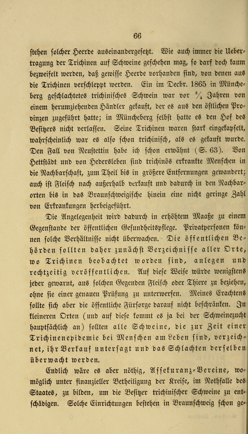 ftefjen föftrer £eerbe auSeinanbergefe^t. 2Bie cmd) immer bie UeBer* tragung ber £rid)inen auf @cfy»eine gefc^e^eu mag, fo barf bocfy laum Bez»eifett »erben, ba£ ge»tffe beerbe oorfyanben finb, oon beueu aus bie £ridjünen oerfcfylebpt »erben. (Sin im £)ecBr. 1865 in 9ttün$e* Berg geblattetes tric^trttfcf>e§ <S$»ein »ar oor 3/4 ^atjren bon einem Ijerum^enben Spänbter gelauft, ber eS aus ben öftti^en $ro- trinken zugeführt fyatti} in 2Jiimd?eBerg felBft t)atte eS ben £>of be§ Befi^erS ntc^t berlaffen. (Seine £ricfyinen »aren ftarf eingefädelt, »afyrf3>einli# »ar es alfo fd»n trtcfyinifd?, als eS gelauft »urbe. 'Den gaK bon ^euftettin fyaBe icfy fd;on er»äl)nt (©. 63). SSon §ettftäbt nnb bon §eberSleBen fiub trtdn'nöS erlranfte SDtafdjen in bie 9?a$Barf$aft, pm £fyeil Bis in größere Entfernungen ge»anbert; aucfy ift gleifcfy na$ außer^alB belauft unb baburd? in ben Sftacpar* orten Bis in baS 3Braunf$»eigtf$e hinein eine nit^t geringe gafyl fcon (Srlranlungen herbeigeführt £)ie Angelegenheit »irb baburdt) in erstem ^ftaaße p einem ©egenftanbe ber öffentlichen ®efunb^eitspflege. ^ribatyerfonen ton- nen folcfye 25ert)ättniffe nicfyt üBer»a$en. £)ie öffentlichen 33e- fyörben follten baljer junäc^ft $erzei$niffe aller £)rte, »o £rid)inen BeoBacfytet »orben finb, anlegen unb rechtzeitig oeröffentlicfyen. Auf biefe Seife »ürbe »enigftenS jeber ge»arut, aus folgen ®egenben gleifcfy ober Spiere p Beziehen, ofyne fie einer genauen Prüfung ju unter»erfen. deines (Srac^tenS foHte ficfy aBer bie öffentliche gürforge barauf ntcfyt Befc^ränlen. ^n Heineren Orten (unb auf biefe lommt eS Ja Bei ber (gd;»einepcfyt tyauptfäc^lid? an) follten alle ©$»etne, bie zur 3eit einer Sricfyinenetübemie Bei 3#enfdjen am £eBen finb, oerzeicfy* net, i^r Verlauf unterfagt unb baS @<fylad?ten berfelBen üBer»acfyt »erben. (&nbli$ »äre es aBer nötljtg, Affeluran^SSeretne, »o= möglich unter finanzieller Beteiligung ber greife, im ^ot^faüe beS Staates, p Bilben, um bie 33eft£er tricfyintfcfyer <Sd)»etne p ent* farbigen. (Solche (Einrichtungen Befielen in 23raunfc$»eig fcfyon ge*