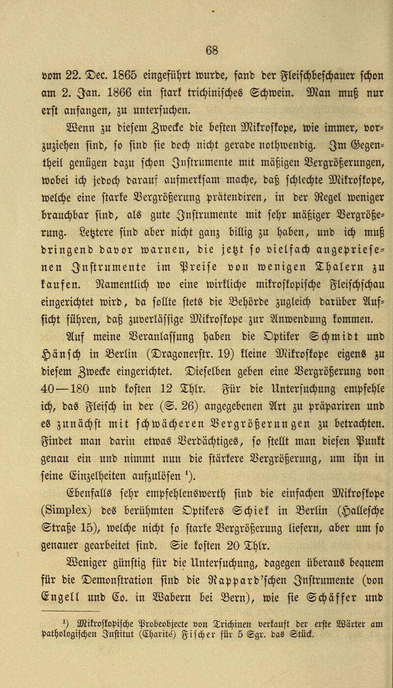 bom 22. £>ec. 1865 eingeführt würbe, fanb ber gleifd)befd)auer f$on am 2. 3an- 1^66 ein ftar! tricfyinifcfyeS «Schwein. 9#an muß nur erft anfangen, jn unterfucfyen. SBenn in biefem 3roede bie beften 5D?ifroffope, tt>ie immer, bor- jujie^en finb, fo ftnb fie bocfy nicfyt gerabe notfywenbig. $m ®egen* tljeil genügen bajn fcfyon ^nfirmnente mit mäßigen Vergrößerungen, wobei id? jebocfy barauf aufmerlfam macfye, baß fcfytedjite TOfroffobe, roetc^e eine ftarfe Vergrößerung prätenbiren, in ber Siegel weniger Brauchbar ftnb, als gute ^nftritmente mit fefyr mäßiger Vergröße- rung. Severe finb aber nicfyt ganj billig gu fyaben, unb tcfy muß bringenb baoor warnen, bie jefet fo oielfad) angeprtefe* neu ^nftrumente im greife oon wenigen Sfyalern $u laufen, ^amentücfy wo eine wirflicfye mifroffopifcfye gletfd)fd)au eingerichtet wirb, ba foCCtc ftets bie Veljörbe ^ugteict) batüber tof* ftcfyt führen, baß poerlüffige Sttifroffope jur 5Inwenbung lommen. 9luf meine Veranlaffung ^aben bie £)ptiler ©cfymtbt unb £änf<$ in Berlin (£)ragonerftr. 19) flehte äftifroffope eigene ju biefem gwecfe eingerichtet, £)iefelben geben eine Vergrößerung oon 40 — 180 unb loften 12 2$lr. gür bie Unterfudmng empfehle tcfy, baS gleifcfy in ber (©. 26) angegebenen 5Irt ju prctyariren unb es jitnäctyft mit fdj>waberen Vergrößerungen ^u betrachten, ginbet man barin etwas VerbäctytigeS, fo ftelilt man biefen $unlt genau ein unb nimmt nun bie ftärfere Vergrößerung, um ilm in feine (Einheiten auftulöfen *). (£benfalts fetyr empfehlenswert^ finb bie einfachen Sttifroffope (Simplex) beS berühmten DptiferS ©c^ie! in Vertin (£aöefc$e (Straße 15), welche ntct)t fo ftarfe Vergrößerung liefern, aber um fo genauer gearbeitet finb. ©ie foften 20 Ztyte. Weniger günftig für bie Unterfucfyung, bagegen überaus bequem für bie £)emonftration finb bie Sftapparb'fcfyen ^nftrumente (bon (5ngell unb (So. in SBabern Iti Vem), roie fie «Scfyäffer unb x) 3ftifroffofcifd?e ^ßrooeoojecte Don £rtd?men oerfauft ber erfte Särter am