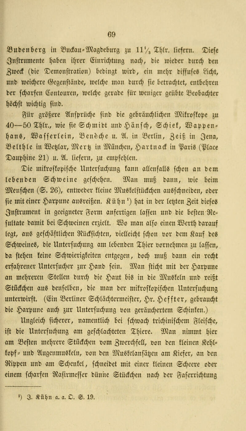 23ubenBerg in Q3ucfau*5D?agbc6itr0 p 11'/, 2$fc liefern. Xiefe 3?nftrumente fyaBcn il;rcr Einrichtung nad;, bie lieber burd) ben 3ti>ecf (bie £)emouftration) Bebingt totrb, ein mefyr btffufe« ü'icfyt, unb toeid)ere ($egenftäube, tt>e(d)e man burd; fie betrachtet, entBefyren ber fä)arfen (Eontouren, toe(d;e gerabe für toeniger geüBte ^Beobachter fyöcfyft toicfytig ftnb. gür größere 5lnfprüd;e finb bie geBräud)(id)en ÜWifroffopc p 40—50 ST^Ir., tote fie @d)mibt unb^änfefy, ©cf)ief, 2öapfcen* tyanS, 2öaffer(ein, 33ene.dj>e u. $(. in Söertin, 3e^B in 3ena> 23e(t()(e in Söefcfar, Stöerfc in OTncfyen, partnaef in ^aris ($(ace Daupfytne 21) it. 31, liefern, p empfehlen. S)ie mifroffopifcfye Unterfudjmng fann allenfalls fa)on an bem (eBenben @d)toeine gefcfyeljen. äftan muß bann, tr-ie beim Sftenfctyen (<S. 26), enttoeber Keine 3Qiu3fe(ftüda)en auSfcfyneiben, ober fie mit einer §arpune ausreißen. Äüljn ') fot in ber (e£ten 3eit btefe* ^nftrument in geeigneter gorm anfertigen (äffen unb bie Beften9te= fultate bamit Bei ©cfytoetnen ergielt. 2Bo man a(fo einen 2£ertfy barauf fegt, au& gefd)äftlid)en D?ü(ffid)ten, oietteicfyt fd)on oor bem £auf be8 @d)toeine$, bie Unterfud)ung am (eBenben £f)ier oornefymen p (äffen, ba fielen leine ©cfytoierigfeiten entgegen, boefy muß bann ein rec^t erfahrener Unterfucfyer pr ganb fein. SHcan flicht mit ber £arfcune an mehreren ©teften burd) bie §aut Bio in bie SftuSfeln unb reißt ©tücfcfyen aus benfe(Ben, bie man ber müroffo^ifc^en Unterfud)ung unterwirft (Ein ^Berliner ©d)täcfytermeifter, £>i\ £effter, geBraud)t bie £arpune aud) pr Unterfud)ung oou geräud)ertem <2d)infen.) Ungleich fixerer, nament(id) Bei fcfytoacfy tric()inifd)em gtetfctye, ift bie Unterfudpng am gefragteren Spiere. SSttan nimmt (n'er am heften mehrere (Stüctd)en oom 3n)ercfyfeö, oou ben Keinen $et)(= topf* unb 5lugenmu8fe(n, oou ben SDtoSfetanfäfeen am tiefer, an ben kippen unb am <2d)enfe(, fd)neibet mit einer Keinen <Sd)eere ober einem fd)arfen SHafirmeffer bünite @titdct)en nad) ber gaferriebtung *) 3. Ätt&n a. a. O. ©. 19.