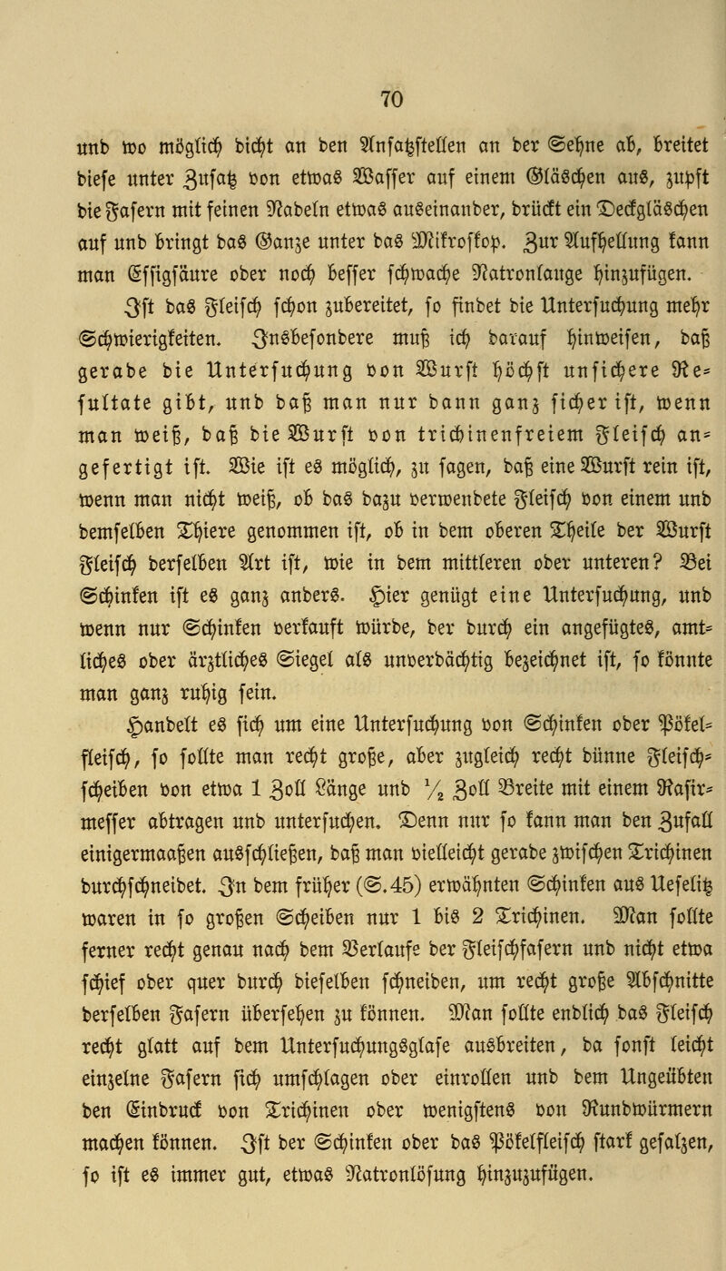 mtb too möglich bid)t an bert $nf aufteilen an ber «Seljne aB, Breitet biefe unter 3ufa£ bon etttyag 2Mfer auf einetn ®läs$en au«, ppft bie gafern mit feinen Nabeln ettoaS auSeinanber, brücft ein f£)etfgläSd)en anf nnb Bringt baS ®an^e unter baS SÄtfroffop. 3ur Aufteilung lann man (Sfftgfäure ober nod) Beffer f$toad)e Natronlauge Ijinpfügen. 3ft baS greift fcfyon ^Bereitet, fo finbet bie Unterfucfyung mefyr @$nriertgfetten. ^nSBefonbere muß icfy barauf fyintoeifen, baß gerabe bie Itnterfucfyung bon Surft p$ft unficfyere Sfte* fultate giBt, nnb baß man nur bann gan^ ficfyer ift, toenn man toeiß, baß bie Surft oon tridnnenfreiem gleifd? an= gefertigt ift Sie ift es möglich, 31t fagen, baß eine Surft rein ift, toenn man nid?t toeiß, oB baS ba^u oertoenbete gleifcfy bon einem nnb bemfelBen Spiere genommen ift, oB in bem oBeren Zweite ber Surft gleifcfy berfelBen ^trt ift, toie in bem mittleren ober unteren? 23et ©cfyinfen ift es ganj anbers. £)ier genügt eine Unterfudjmng, nnb toenn nur «Sdn'nfen oerlauft toürbe, ber burd) ein angefügtes, amt= tic^eö ober ärjtü^eS Siegel als unoerbäcfytig Be^net ift, fo fonnte man gans rufyig fein, £anbett es fi$ um eine Unterfucfyung bon <S$infen ober $öfet* fleifcfy, fo follte man red)t große, aBer pglei$ red)t bünne gletfd)* fcfyeiBen bon ettoa 1 goß ^ärtge nnb Y2 3oll breite mit einem 9?aftr* meffer aBtragen nnb unterfud;en. £)enn nur fo fann man ben 3ufaü einigermaaßen auSfd)ließen, baß man bielleidjrt gerabe 3*oifdj>en £ridn'nen bur^f^neibet 3n bem früher (©.45) ertoä^nten ©Linien aus Uefeti| toaren in fo großen ©cfyeiBen nur 1 Bis 2 £rid)inen. äftan follte ferner red)t genau nad? bem Verlaufe ber gleifcfyfafern nnb nicfyt ettoa fc^ief ober quer burd) biefelBen f^neiben, um re$t große ABfcfynitte berfelBen gafern üBerfetyen in fönnen, äftan follte enblid? baS gleifcfy red)t glatt auf bem UnterfudjmngSgtafe auSBreiten, ba fonft leicht einzelne gafem jt<$ umfcfylagen ober einrollen unb bem UngeüBten ben Gnnbrud: oon £rid)inen ober toenigftenS bon Dtunbtoürmern machen fonnen. 3ft ber ©Linien ober baS $Melfleifd? ftar! gefallen, fo ift es immer gut, ettoaS Natronlöfung In'näupfu'gen.