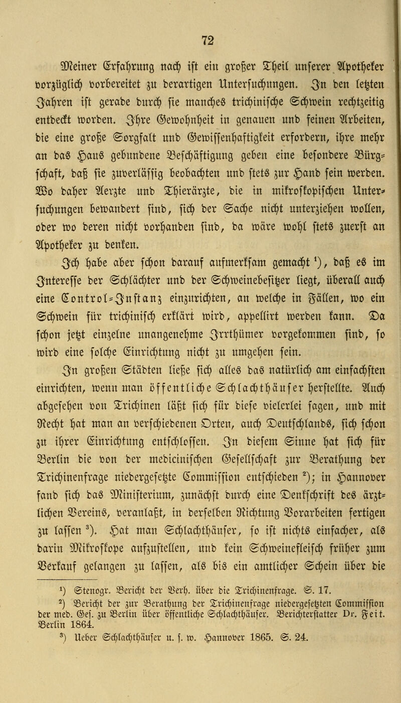 deiner Erfahrung nad) ift ein groger £fyet( unferer 2fyou)eler toorjügü^ borbereitet p berartigen Unterfud)ungem Qn ben testen Sauren ift gerabe burd) fie manches tridnmfd?e ©cfytoein rechtzeitig entbecft toorben. Qtfjre ©etoolmljeit in genauen nnb feinen arbeiten, bie eine große Sorgfalt nnb ©etoiffen^aftigleit erforbem, ifyre metyr an baS $an% gebunbene 23efd)äftigung geben eine befonbere 33ürg= fd)aft, baß fie poertäffig Beobachten imb ftets pr §anb fein toerbem 2Bo ba^er fe^te nnb ST^ierärgte, bie in milroflopifcfyen Untere fudjmngen bezaubert finb, fid) ber @ad)e nicfyt unterbieten tootten, ober n>o beren mdt)t oor^anben finb, ba toäre too^t ftets juerft an 2fyotfjefer p beulen. 3$ fyabe aber f$on barauf aufmerlfam gemalt *), baß e$ im ^ntereffe ber ©djtäctyter nnb ber ©d)tt>einebefi^er liegt, überall aucfy eine (Sontrol^nftans einzurichten, an toetcfye in pßen, too ein (Schein für tricfyinifd) erllärt toirb, appetlirt toerben lann. £)a fd)on jefct einzelne unangenehme 3rrt^mer borgelommen finb, fo toirb eine fold;e Einrichtung nicfct p umgeben fein. 3n großen ©täbten ließe fid) alles ba§ natürlich am einfachen einrichten, toenn man öffentliche (Scfytacfytpufer l)erftellte. 5lu$ abgcfe^en bon £ricl)inen läßt ftcfy für biefe vielerlei fagen, nnb mit $fteci)t $at man an berfc^iebenen Orten, aud) £)eutfd)lanb$, fiel) fcfyon ju ifyrer (Einrichtung entfd)loffeu. Qn biefem ©üme §at fidt) für Berlin bie bon ber mebicinifcfyen (Befellfcfyaft gur 23eraü)ung ber £rid)inenfrage niebergefe^te Gtommiffion entfRieben 2); in ^annooer fanb fidj> ba$ SQcmifterium, junäcfyft burd) eine Denlfct)rift be$ ärjt- liefen Vereint, veranlaßt, in berfelben üftd)tung Vorarbeiten fertigen ju laffen 3). §at man Sd)lad)ü)öufer, fo ift nichts einfacher, als barin SDitlroffope auf aufteilen, nnb fein ©cBtoeinefleifcfy früher pm Verlauf gelangen 31t laffen, als bis ein amtlicher Schein über bie *) ©tenogr» SSerid^t ber &erfy. über bie £riö)inenfrage. @. 17. 2) 95ertd?t ber gur SSeratfyung ber £ri<$tnenfrage ttiebergefefcteit Sommiffioti ber trieb, ©ef. §it Berlin über öffentliche ©cf)lad)rt)äufer. SBericfjterftatter Dr. fteit. Berlin 1864. 3) UeBer ©d)lad)rf)ättfer u. f. tt>. ^attttober 1865. @. 24.