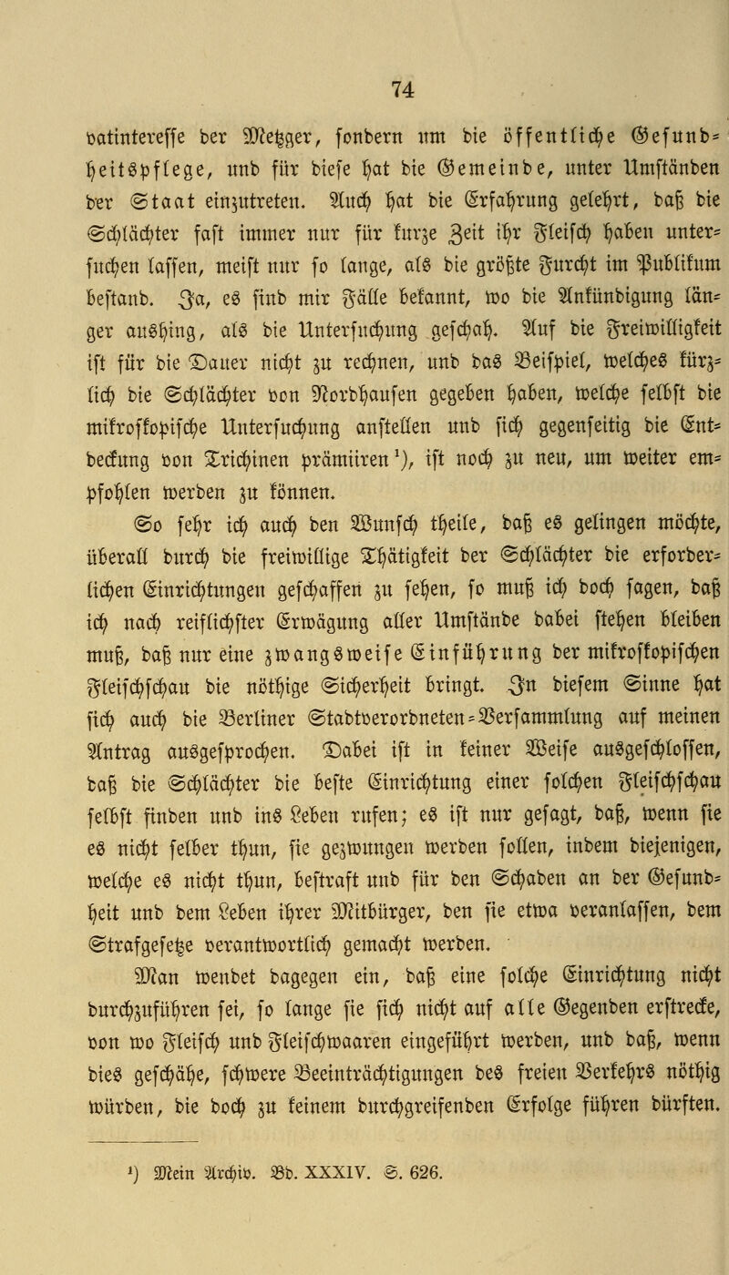 oatintereffe ber Sftefcger, fonbern um bie öffentlid;e @efunb* IjeitSpflege, imb für biefe tyat bte (Semeinbe, unter Umftänben ber @taat einzutreten, Wnä) Ijat bie (Erfahrung gelehrt, bag bte ©$lä$ter faft immer nur für taje &\t ity Steift IjaBen untere fiteren taffen, meift nur fo (äuge, als bie größte gurc^t im ^uBlifum Beftanb. 3?a, e£ finb mir gälle Betont, too bie Münbigung Km* ger anfing, als bie Unterfudmng gefct;al). $faf bie greitoilligfeit ift für bie Gatter nicfyt p rennen, unb baS Beifriel, toelcfyeS für^ li$ bie <§dp$ier oon SftorbJjaufen gegeben fyaBen, toelcfye felBft bte mifroffopifcfye Unterfuc^ung anftellen unb ftcfy gegenfeitig bie (Ent* beefung oon £ri$inen prä'miirenl), ift no# p neu, um weiter em* pfofylen derben p lönnen. @o fe^r icfy auefy ben SBunfd? tfyeile, baß es gelingen möchte, üBeraü burefy bie freiwillige ^ätigfeit ber <£cfyläcfyter bie erforber* tiefen (Einrichtungen gefcfyaffen p fe^en, fo muß id? bod) fagen, baß i$ nad> reiflicher (Erwägung aller Umftftnbe baBet ftefyen BleiBen muß, baß nur eine ^angömeife (Einführung ber imfroffopifctyen gleijtyföait bie nötige ©ic^er^eit Bringt, 3n biefem ©inne fyat fi$ auefy bie berliner @tabtoerorbneten ^erfammlung auf meinen Antrag ausgebrochen. 1)aBei ift in leiner Seife auSgefcfytoffen, baß bie @dpc$ter bie Befte (Einrichtung einer fetten gleifcfyfcfyau felBft ftnben unb ins SeBen rufen; e$ ift nur gefagt, baß, wenn fie es ntctyt felBer tlmn, fie gelungen werben feilen, inbem biejenigen, welche eö nicfyt tfmn, Beftraft unb für ben ©cfyaben an ber ®efunb* fyeit unb bem £eBen i^rer 30ätBürger, ben fie ettoa fceranlaffen, bem ©trafgefe^e oerantwortlid) gemacht werben. yjlan wenbet bagegen ein, baß eine feiere (Einrichtung ntcfyt burcfypfül?ren fei, fo lange fie fid) nic^t auf alle ©egenben erftreefe, son wo gleifcfy unb gteifcfywaaren eingeführt toerben, unb baß, wenn bte$ gefcfyäfye, fc^mere Beeinträchtigungen be$ freien $erfeljr$ nöttyig würben, bie bod? p feinem bitrcfygreifenben (Erfolge führen bürften. l) 2fleiti %xd)M. iöb. XXXIV. @. 626.