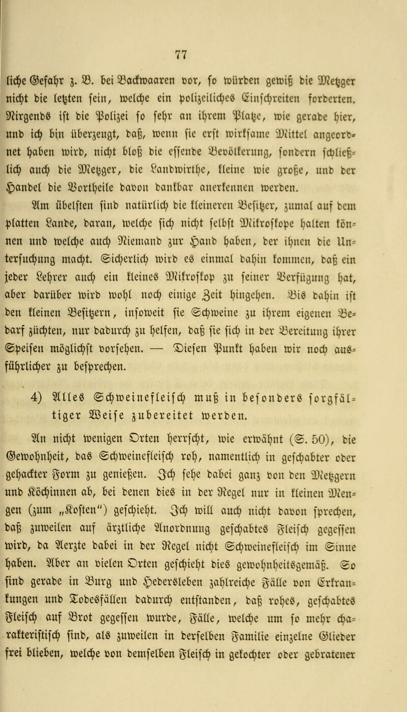 ti$e ©efafyr 3, 23. bei Söadmaarcn bor, fo toürbcn gettiB bie :JJietjgcr nicfyt bie testen fein, meiere ein poliäeiüd;c£ (5tnfcf;rcitcn forberten. SftirgcnbS ift bie polijei fo fefjr an ifyrem '»ßlafec, toie gerabe bjer, «nb td) Bin überzeugt, baß, toenn fie erft tmrffame ÜJiittcl angeorb* net fyaben toirb, nid;t bCoß bic cfjenbe Süeoölfcrung, fonbern fcbücfr tiefy aud) bie 9Jie(3ger, bie £anbir>irtbie, flehte tüte große, unb ber £anbel bte 23ortl)eile babou banfbar anerfennen derben. $tm übelften finb natürlich bie Heineren 23eft£er, pmal auf bem platten £anbe, baran, meiere ftd? nicfyt fetbft 9)iit'roffope galten tiw nen unb toetcfye auefy Sftiemanb pr Jpanb fyaben, ber ifyucn bie Un= terfudpng macfyt. <5td;erlicfy toirb e8 einmal baljiu fommen, baß ein jeber £efyrer and) ein Heine« Sfthroff'op p feiner Verfügung i)at, aber barüber toirb tvofyt nod? einige $eit fyingefyen. 23i3 bafyin ift ben lleinen 23eft£ern, infotoeit fie (gemeine p ifyrem eigenen 33e* barf Junten, nur baburd? p Reifen, baß fie fic^> in ber Bereitung ifyrer ©Reifen möglicfyft oorfefyen. — liefen $unlt Ijaben totr noefy aus* fiifyrlicfyer p befprecfyen. 4) %\U§ ©cfytoeinefteifd/ muß in befonberS forgfät= tiger 2öeife zubereitet toerben. $n nicfyt toenigen Orten ^errft^t, toie ertoälmt (<S. 50), bte (Setoolmfyeit, ba$ (Scbtoeinefleifd; rofy, namentlid; in gehabter ober ge^aefter gorm p genießen. 3d) fetye babei gan$ bon ben Steigern unb ^öcfyinnen ab, bei benen bteö in ber Dieget nur in f'leinen ü)ien= gen (pm „Soften) gefcfytefyt. %$ xoxü auefy niebt babon fore^en, baß ptoeilen auf ärjtlicfye Slnorbnung gefd?abte8 gleifd? gegeffen totrb, ba Siebte babei in ber 9?egel uid?t <Sd?tt>cinefleifcfy im Sinne tyaben. 2lber an bieten Orten gefegt bieS getootmljeitggemäß. So finb gerabe in 33urg unb <peberSleben ^treicfye gäüe bon iSrt'ran- tagen unb £obe$f alten baburej) entftanben, baß ro^eS, gehabtes gleifcfy auf 23rot gegeffen tourbe, gätle, toeld;e um fo meljr cfya= rafteriftifety finb, als ptüeiten in berfelben gamilte ei^elite ©lieber frei blieben, toelcfye bon bemfelben gteifcfy in gelobter ober gebratener