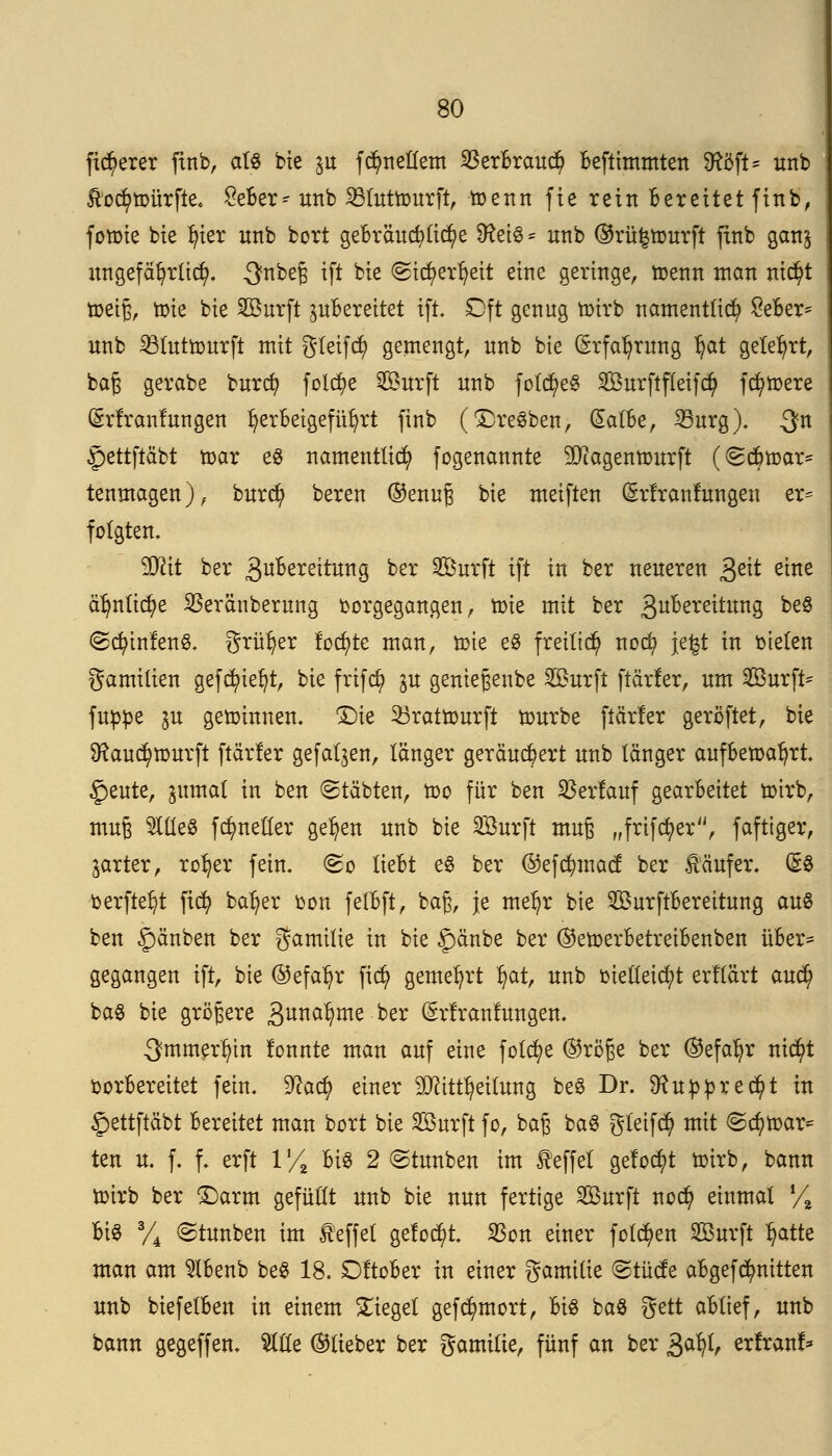 fixerer finb, als bie §u ferneuern SBerBraud) Beftimmten SRöft* unb Äoc^tDürfte. £eBer^ unb SBtuttourft, toenn fie rein Berettet ftnb, forme bte In'er unb bort gebrauchtere SReiS* unb ©rü^tourft ftnb gan^ ungefährlich. 3fnbe§ ift bte <2id)erfyeit eine geringe, toenn man ntc^t fteijj, toie bie Surft juBereitet tft Dft genug toirb namentlich £eBer* unb SBüttrourft mit gletfd) gemengt, unb bte (Srfaljrung l?at gelehrt, bag gerabe burefy foldt>e Surft unb fotctjeS Surftfleifcfy fernere (Srtranfungen herbeigeführt finb (©reiben, GEatBe, 23urg). $n gettftäbt mar es namentlich fogenannte SJiagenmurft (<2cBtoar* tenmagen), burd) bereu ©enug bie meiften (Srfranfungen er= folgten. 9Tcit ber 3«Bereitung ber Surft ift in ber neueren £e\t eine älmlicfye $eränberung vorgegangen, toie mit ber 3u^ere^unS ^eg @<$mfen8. grüner föchte man, tote e8 freiließ nod? jefet in bieten gamilien gefcfyiefyt, bie frifd) ju genteßenbe Surft [tarier, um Surfte fupoe in getoinnen. £)ie 33rattourft mürbe parier geröftet, bie 9?aud)tour[t [tarier gefallen, länger geräubert unb länger aufBetoaljrt. §eute, ntmal in ben (Stäbten, mo für ben Verlauf gearbeitet toirb, muß OTeS fdmeller gelten unb bie Surft mujü „frifcfyer, faftiger, jarter, rol)er fein. <&q lieBt e3 ber ©efdmtacf ber Käufer. (SS verfielt ftcfy kalter oon fetBft, baß, je meljr bie SurftBereitung au« ben Rauben ber gamilie in bie §änbe ber ©etoerBetreiBenben üBer- gegangen ift, bie ©efal)r fid) gemeiert l)at, unb vielleicht erllärt aud? ba$ bie größere gunafjme ^ ©rfranfungen. 3mmerf?in tonnte man auf eine folct)e ©röße ber ©efatyr ntd)t vorbereitet fein. $lati) einer 9Jctttl)ettung be3 Dr. SRu:pfcredj>t in ^ettftäbt Bereitet man bort bie Surft fo, ba£ ba$ gteifd) mit ©c^toar* ten u. f. f. erft 1% Big 2 ©tunben im feffet getobt toirb, bann toirb ber ©arm gefüllt unb bie nun fertige Surft nod? einmal Vi Bt§ % ©tunben im Reffet gelocht. $on einer folgen Surft l?atte man am 2lBenb be§ 18. DftoBer in einer gamilie ©tücte aBgefdmitten unb biefetBen in einem bieget gefc^mort, Bis ba$ gett aBtief, unb bann gegeffen. 2ltle ©lieber ber gamttie, fünf an ber £djl, erfranf*