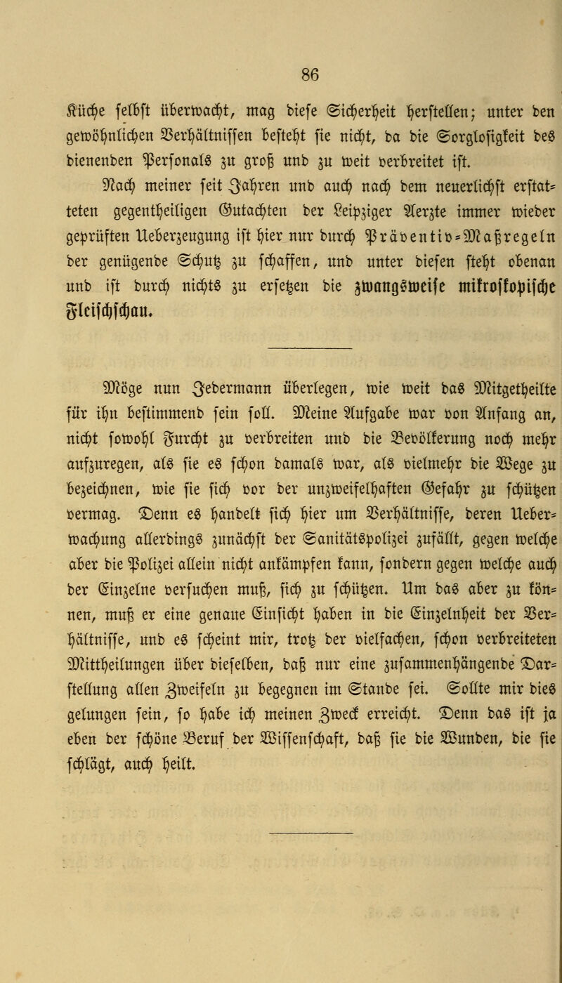 ftücfye fetBft übtxmtyt, mag biefe (Sicfyetfjeit ^erftetfen; unter bett getoöfmüc^en SBerljäftniffen Befielt fte m$t, ba bie Sorgte figfeit be$ bienenben ^ßerfonafS p groß unb p toeit oerBreitet ift 9ta$ metner feit ^aljren unb auefy nad) bem neuerttd)ft erftat* teten gegenteiligen ®utad)ten ber £ei^iger 5Ier§te immer lieber geprüften UeBerjeugung ift fyier nur burefy $räbentio*Matfregeln ber genügenbe @<$ufc p fRaffen, unb unter biefen fteljt oBenan unb ift burefy nichts p erfefcert bie ^tuang^toeife mifroffopifdje glcifdjftfjcm* Möge nun Qebermann ü'Bertegen, tote todt ba8 Mitgeteilte für ilm Beftimmenb fein fofl. Meine 5(ufgaBe toar oon Anfang an, nid?t fotoot)t gurtet p oerBreiten unb bie 33eoöl!erung nod) me^r aufpregen, a(S fte eö fcfyon bamats toar, atö oietmefyr bie 2öege p Bejeic^nen, tote fie fiefy cor ber unjtoeifel^aften ®efafyr p f^üfcen oermag. £)enn es Ijanbett fitty In'er um SBerljäftmffe, beren UeBer* toadjmng atCerbtngö pnäcfyft ber SanitätSpoti^ei pfäfft, gegen toetcfye aBer bie ^ßoft^ei allein nicfyt anfämpfen fann, fonbern gegen toetc^e aud) ber (Sinjelne oerfucfyen muß, fid? p fdjm^en. Um ba3 aBer p fön- neu, muß er eine genaue (£inftd)t fyaBen in bie (Sinjeln^eit ber Sßer= tjäftntffe, unb eS fcfyeint mir, tro^ ber oie(fad)en, fttyott berBreiteten Mitteilungen üBer biefelBen, baß nur eine pfammen^ängenbe £)ar* fteüung aßen 3^etfetn p Begegnen im staube fei ©ottte mir bie8 gelungen fein, fo tjaBe id) meinen £toed erreicht, £)enn ba§ ift ja eBen ber fc^örte 23eruf ber SEßiffenfcfyaft, baß fie bie 2Bunben, bie fie fcfytägt, auefy Ijettt.