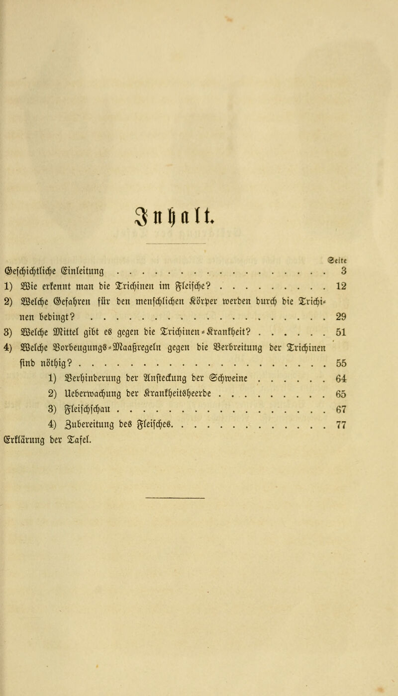 Suüttlt Seite ©efdjid)tft$e (Sinfeitung 3 1) 2Bte ernennt man bie £rid)inen im $teifcf>e? 12 2) 2Betd)e ©efatyren für ben menfcfytidjen ßörper merben bur$ bie Xx\d)u tien Bebingt? 29 3) 2BeW?e bittet gilbt es gegen bie £ritf;inen*$ranfyeit? 51 4) Sefdje SSorbeugungS*9WaaßregeIn gegen bte SöerBreitung ber £ric$inen jlnb nöttytg? 55 1) Serfyinbernng ber Sinftecfung ber (Scheine 64 2) Uebertoad?ung ber ÄranffyettStyeerbe 65 3) ftfeifäföau 67 4) 3uBereitung beS gfeifcfyeS 77 (grffärnng ber Safel.