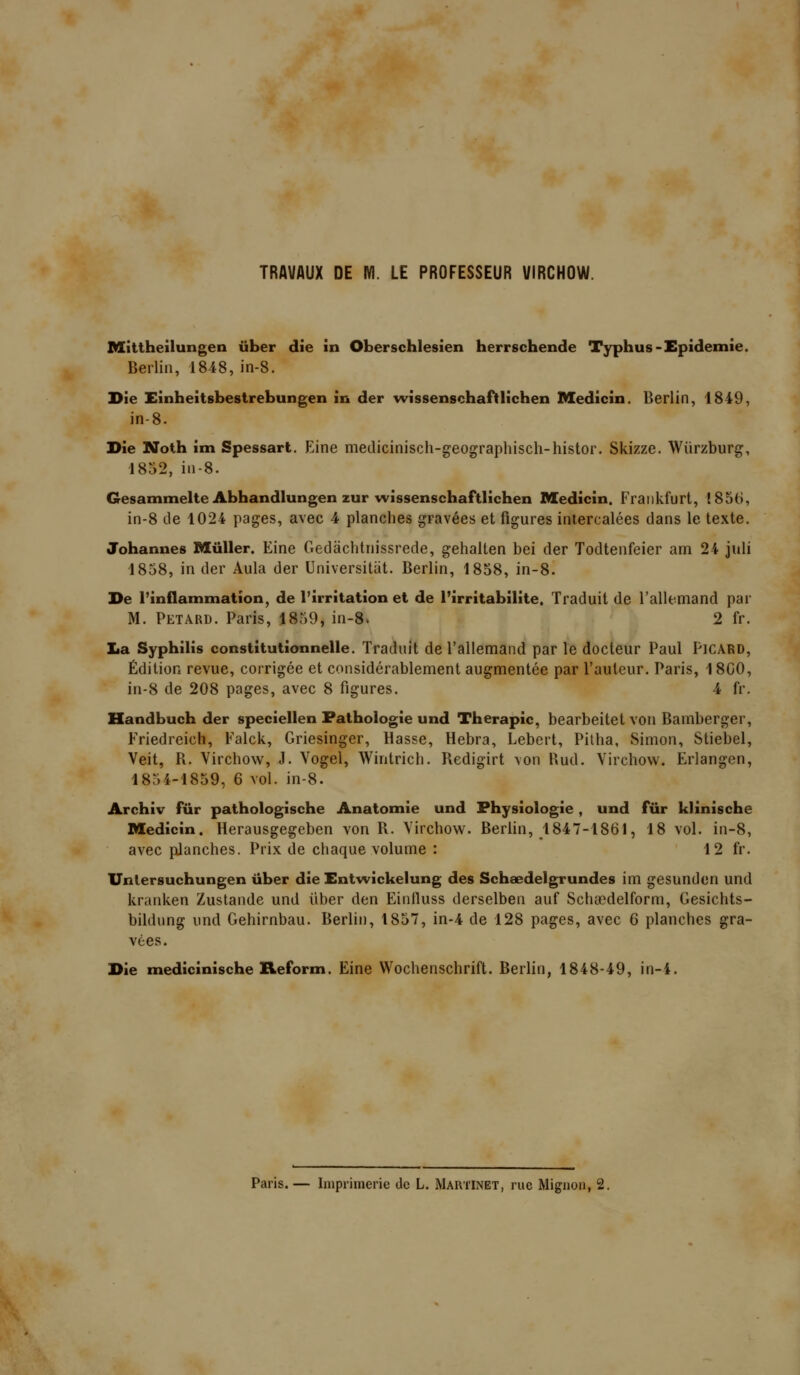 Mittheilungen iiber die în Oberschlesien herrschende Typhus-Epidémie. Berlin, 1848, in-8. Die Eînheitsbestrebungen in der wissenschaftlichen Medîcin. Berlin, 1849, in-8. Die Noth im Spessart. Eine medicinisch-geographisch-histor. Skizze. Wiirzburg, 1852, in-8. Gesammelte Abhandiungen zur wissenschaftlichen Medicin. Frankfurt, 185(), in-8 tle 1024 pages, avec 4 planches gravées et figures intercalées dans le texte. Johannes MûUer. Eine Gedâchtnissrede, gehaiten bel der Todtenfeier am 24 juli 1858, in der Aula der Universitiit. Berlin, 1858, in-8. De l'inflammation, de l'irritation et de l'irritabilité. Traduit de l'allemand par M. PETARD. Paris, 1859, in-8. 2 fr. lia Syphilis constitutionnelle. Traduit de l'allemand par le docteur Paul PlCARD, Édition revue, corrigée et considérablement augmentée par l'auteur. Paris, 1800, in-8 de 208 pages, avec 8 figures. 4 fr. Handbuch der speciellen Pathologie und Thérapie, bearbeitet von Bamberger, Friedreich, Falck, Griesinger, Hasse, Hebra, Lebert, Pilha, Simon, Stiebel, Veit, R. Virchow, J. Vogel, Wintrich. Redigirt von Rud. Virchow. Erlangen, 185 4-1859, 6 vol. in-8. Archiv fur pathologische Anatomie und Physiologie , und fur klinische Medicin. Herausgegeben von R. Virchow. Berlin, 1847-1861, 18 vol. in-8, avec planches. Prix de chaque volume : 12 fr. Unlersuchungen ûber die Entwickelung des Schaedelgrundes im gesunden und krardven Zustande und iiber den Einlluss derselben auf Schoedelform, Gesichts- bildung imd Gehirnbau. Berlin, 1857, in-4 de 128 pages, avec 6 planches gra- vées. Die medicinische Reform. Eine Wochenschrift. Berlin, 1848-49, in-4. Paris. — Imprimerie de L. Martinet, rue Mignon, 2.