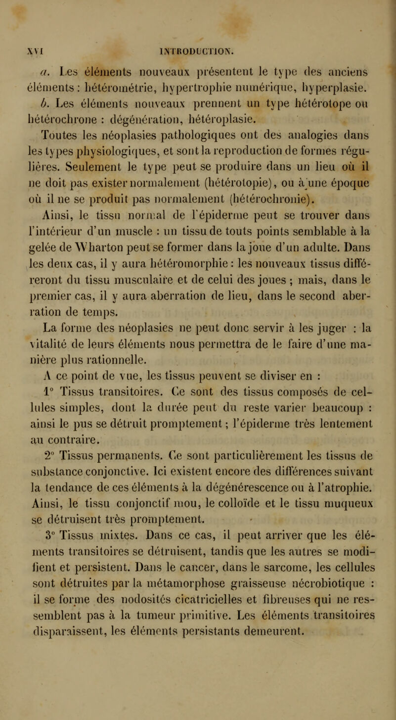 a. Les éléments nouveaux présentent le type des anciens éléments: bétérométrie, hypertrophie numérique, hyperplasie. h. Les éléments nouveaux prennent un type hétérotope ou hétérochrone : dégénération, hétéroplasie. Toutes les néoplasies pathologiques ont des analogies dans les types physiologiques, et sont la reproduction de formes régu- lières. Seulement le type peut se produire dans un lieu où il ne doit pas exister normalement (hétérotopie), ou à une époque où il ne se produit pas normalement (hétérochronie). Ainsi, le tissu normal de Tépiderme peut se trouver dans l'intérieur d'un muscle : un tissu de touts points semblable à la gelée de Wharton peut se former dans la joue d'un adulte. Dans les deux cas, il y aura hétéromorphie : les nouveaux tissus diffé- reront du tissu musculaire et de celui des joues ; mais, dans le premier cas, il y aura aberration de lieu, dans le second aber- ration de temps. La forme des néoplasies ne peut donc servir à les juger : la vitalité de leurs éléments nous permettra de le faire d'une ma- nière plus rationnelle. A ce point de vue, les tissus peuvent se diviser en : 1° Tissus transitoires. Ce sont des tissus composés de cel- lules simples, dont la durée peut du reste varier beaucoup : ainsi le pus se détruit promptement ; l'épiderme très lentement au contraire. 2 Tissus permanents, ^i^ sont particulièrement les tissus de substance conjonctive. Ici existent encore des différences suivant la tendance de ces éléments à la dégénérescence ou à l'atrophie. Ainsi, le tissu conjonctif mou, le colloïde et le tissu muqueux se détruisent très promptement. 3 Tissus mixtes. Dans ce cas, il peut arriver que les élé- ments transitoires se détruisent, tandis que les autres se modi- fient et persistent. Dans le cancer, dans le sarcome, les cellules sont détruites par la métamorphose graisseuse nécrobiotique : il se forme des nodosités cicatricielles et fibreuses qui ne res- semblent pas à la tumeur primitive. Les éléments transitoires disparaissent, les éléments persistants demeurent.