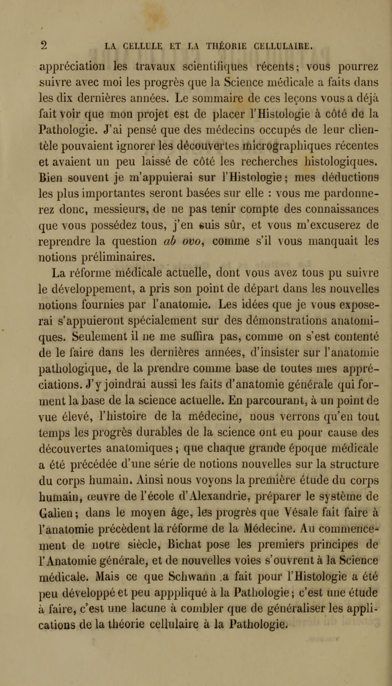 appréciation les travaux scientifiques récents; vous pourrez suivre avec moi les progrès que la Science médicale a faits dans les dix dernières années. Le sommaire de ces leçons vous a déjà fait voir que mon projet est de placer l'Histologie à côté de la Pathologie. J'ai pensé que des médecins occupés de leur clien- tèle pouvaient ignorer les découvei'tes micrographiques récentes et avaient un peu laissé de côté les recherches histologiques. Bien souvent je m'appuierai sur l'Histologie ; mes déductions les plus importantes seront basées sur elle : vous me pardonne- rez donc, messieurs, de ne pas tenir compte des connaissances que vous possédez tous, j'en suis sûr, et vous m'excuserez de reprendre la question ab ovo, comme s'il vous manquait les notions préliminaires. La réforme médicale actuelle, dont vous avez tous pu suivre le développement, a pris son point de départ dans les nouvelles notions fourmes par l'anatomie. Les idées que je vous expose- rai s'appuieront spécialement sur des démonstrations anatomi- ques. Seulement il ne me suffira pas, comme on s'est contenté de le faire dans les dernières années, d'insister sur l'anatomie pathologique, de la prendre comme base de toutes mes appré- ciations. J'y joindrai aussi les faits d'anatomie générale qui for- ment la base de la science actuelle. En parcourant, à un point de vue élevé, l'histoire de la médecine, nous verrons qu'en tout temps les progrès durables de la science ont eu pour cause des découvertes anatomiques ; que chaque grande époque médicale a été précédée d'une série de notions nouvelles sur la structure du corps humain» Ainsi nous voyons la première étude du corps humain, œuvre de l'école d'Alexandrie, préparer le système de Galien ; dans le moyen âge, les progrès que Vésale fait faire à l'anatomie précèdent la réforme de la Médecine. Au commence- ment de notre siècle, Bichat pose les premiers principes de r Anatomie générale, et de nouvelles voies s'ouvrent à la Science médicale. Mais ce que Schwann .a fait pour l'Histologie a été peu développé et peu apppliqué à la Pathologie ; c'est une étude à faire, c'est une lacune à combler que de généraliser les appli- cations de la théorie cellulaire à la Pathologie.